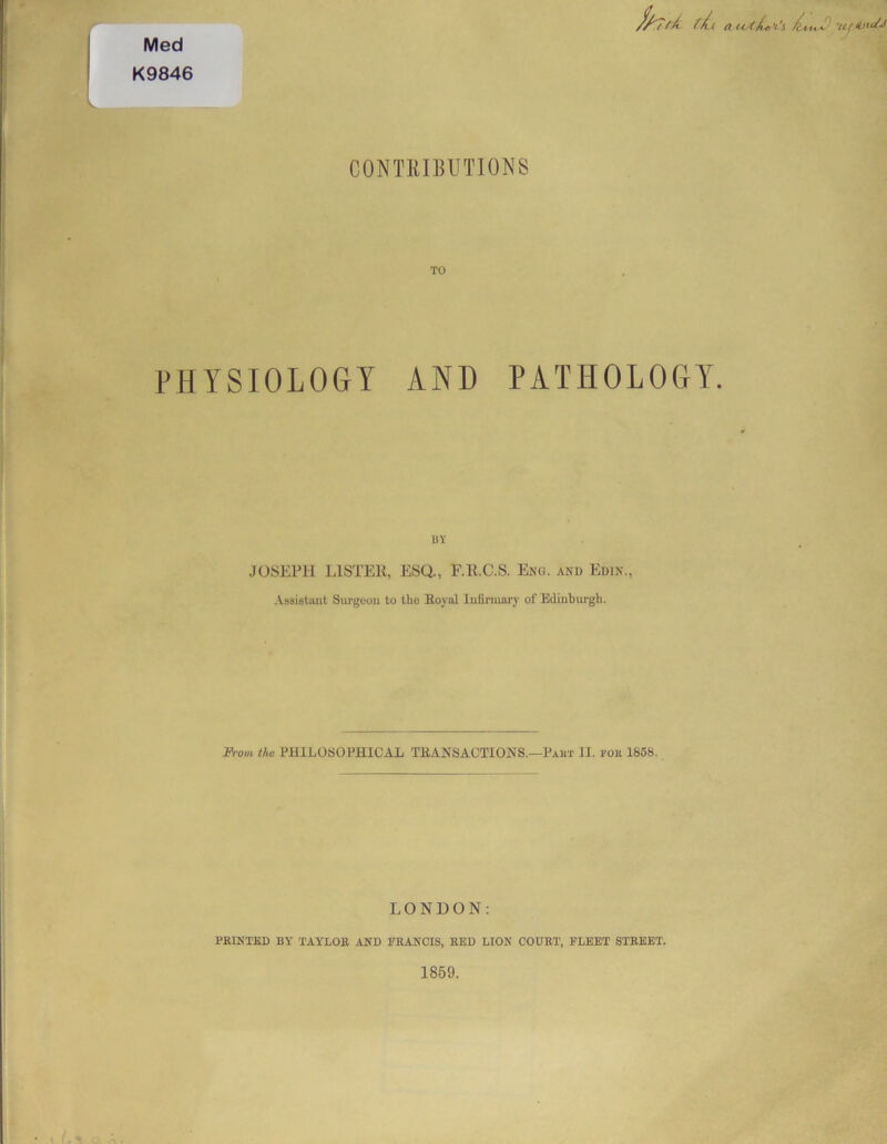 Med K9846 f/^7t./.( a 'l'i /!( wlS-J CONTRIBUTIONS TO PHYSIOLOGY AND PATHOLOGY. UY JOSEPH LISTER, ESQ., F.R.C.S. Eng. and Euin., Assistant Surgeon to the Royal Infirmary of Edinburgh. From the PHILOSOPHICAL TRANSACTIONS.—Part II. for 1858. LONDON: PRINTED BY TAYLOR AND FRANCIS, RED LION COURT, FLEET STREET. 1859.