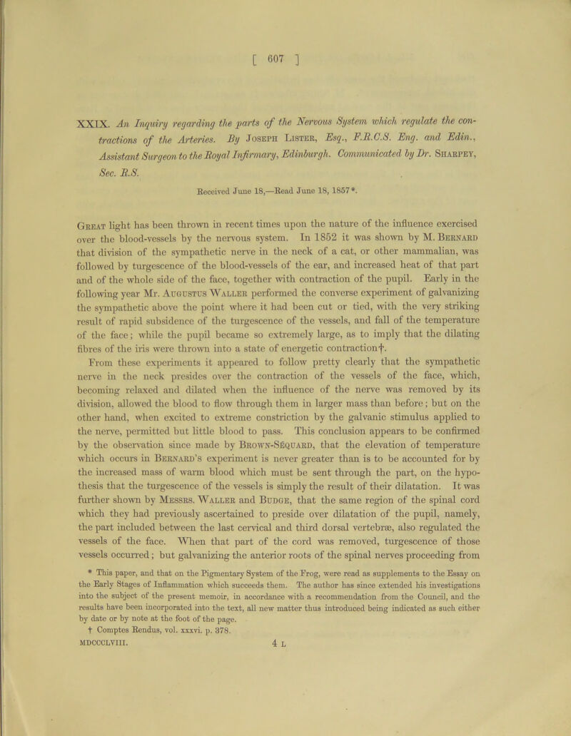 XXIX. An Inquiry reyarding the parts of the Nervous System which regulate the con- tractions of the Arteries. By Joseph Lister, Esq., F.B.C.S. Eng. and Edin., Assistant Surgeon to the Royal Infirmary, Edinburgh. Communicated by Dr. Siiarpey, Sec. R.S. Beceived June 18,—Bead June 18, 1857 *. Great light has been thrown in recent times upon the nature of the influence exercised over the blood-vessels by the nervous system. In 1852 it was shown by M. Bernard that division of the sympathetic nerve in the neck of a cat, or other mammalian, was followed by turgescence of the blood-vessels of the ear, and increased heat of that part and of the whole side of the face, together witii contraction of the pupil. Early in the following year Mr. Augustus Waller performed the converse experiment of galvanizing the sympathetic above the point where it had been cut or tied, with the very striking result of rapid subsidence of the turgescence of the vessels, and fall of the temperature of the face; while the pupil became so extremely large, as to imply that the dilating fibres of the iris were thrown into a state of energetic contractionf. From these experiments it appeared to follow pretty clearly that the sympathetic nerve in the neck presides over the contraction of the vessels of the face, which, becoming relaxed and dilated when the influence of the nerve was removed by its division, allowed the blood to flow through them in larger mass than before; but on the other hand, when excited to extreme constriction by the galvanic stimulus applied to the nerve, permitted but little blood to pass. This conclusion appears to be confirmed by the observation since made by Brown-SIsquard, that the elevation of temperature which occurs in Bernard’s experiment is never greater than is to be accounted for by the increased mass of warm blood which must be sent through the part, on the hypo- thesis that the turgescence of the vessels is simply the result of their dilatation. It was further shown by Messrs. Waller and Budge, that the same region of the spinal cord which they had previously ascertained to preside over dilatation of the pupil, namely, the part included between the last cervical and third dorsal vertebra:, also regulated the vessels of the face. When that part of the cord was removed, turgescence of those vessels occurred; but galvanizing the anterior roots of the spinal nerves proceeding from * This paper, and that on the Pigmentary System of the Prog, were read as supplements to the Essay on the Early Stages of Inflammation which succeeds them. The author has since extended his investigations into the subject of the present memoir, in accordance with a recommendation from the Council, and the results have been incorporated into the text, all new matter thus introduced being indicated as such either by date or by note at the foot of the page. t Comptes Bendus, vol. xxxvi. p. 378. MDCCCLVIII. 4 l