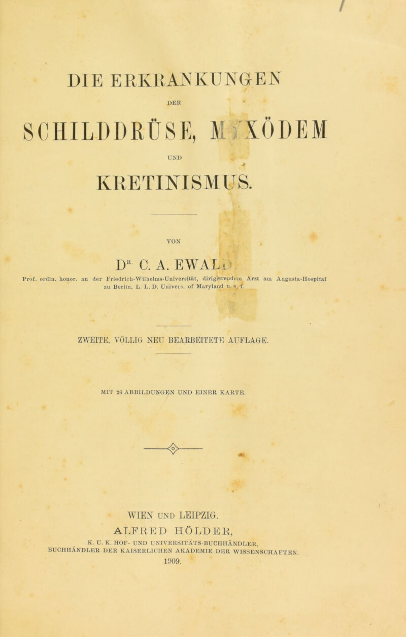 DIE ERKRANKUNGEN DER UND M MODEM KRETINISMUS. VON DR C. A. EWALi Prof, ordin. Ronor. an der Friedrich-Wilhelms-Universität, dirigierendem Arzt am Augusta-Hospital zu Berlin, L. L. D. Univers. of Maryland u. «. f. ZWEITE, VÖLLIG NEU BEARBEITETE AUFLAGE. MIT 26 ABBILDUNGEN UND EINER KARTE. WIEN UND LEIPZIG. ALFRED HOLDER, K. U. K. HOF- UND UNIVERSITÄTS-BUCHHÄNDLER, BUCHHÄNDLER DER KAISERLICHEN AKADEMIE DER WISSENSCHAFTEN. 1909.
