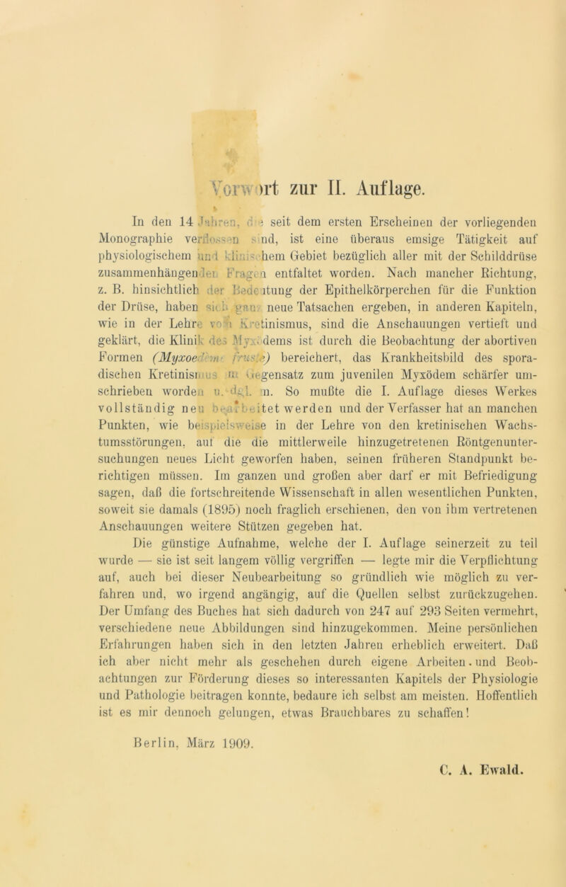 In den 14 'ähren, d e seit dein ersten Erscheinen der vorliegenden Monographie verflossen sind, ist eine überaus emsige Tätigkeit auf physiologischem und \ li .>• hem Gebiet bezüglich aller mit der Schilddrüse zusammenhängender Frage q entfaltet worden. Nach mancher Richtung, z. B. hinsichtlich :1er Bede ltung der Epithelkörperchen für die Funktion der Drüse, haben sich gan. neue Tatsachen ergeben, in anderen Kapiteln, wie in der Lehre voL Kretinismus, sind die Anschauungen vertieft und geklärt, die Klinik des My_. dems ist durch die Beobachtung der abortiven Formen (Myxoe ' inist-e) bereichert, das Krankheitsbild des spora- dischen Kretinisio. ; n Gegensatz zum juvenilen Myxödem schärfer um- schrieben worden u. d^l. n. So mußte die I. Auflage dieses Werkes vollständig neu •■eu* i-oitet werden und der Verfasser hat an manchen Punkten, wie beispielsweise in der Lehre von den kretinischen Wachs- tumsstörungen, aut die clie mittlerweile hinzugetretenen Röntgenunter- suchungen neues Licht geworfen haben, seinen früheren Standpunkt be- richtigen müssen. Im ganzen und großen aber darf er mit Befriedigung sagen, daß die fortschreitende Wissenschaft in allen wesentlichen Punkten, soweit sie damals (1895) noch fraglich erschienen, den von ihm vertretenen Anschauungen weitere Stützen gegeben hat. Die günstige Aufnahme, welche der I. Auflage seinerzeit zu teil wurde — sie ist seit langem völlig vergriffen — legte mir die Verpflichtung auf, auch bei dieser Neubearbeitung so gründlich wie möglich zu ver- fahren und, wo irgend angängig, auf die Quellen selbst zurückzugehen. Der Umfang des Buches hat sich dadurch von 247 auf 293 Seiten vermehrt, verschiedene neue Abbildungen sind hinzugekommen. Meine persönlichen Erfahrungen haben sich in den letzten Jahren erheblich erweitert. Daß ich aber nicht mehr als geschehen durch eigene Arbeiten. und Beob- achtungen zur Förderung dieses so interessanten Kapitels der Physiologie und Pathologie beitragen konnte, bedaure ich selbst am meisten. Hoffentlich ist es mir dennoch gelungen, etwas Brauchbares zu schaffen! Berlin, März 1909. C. A. Ewald.