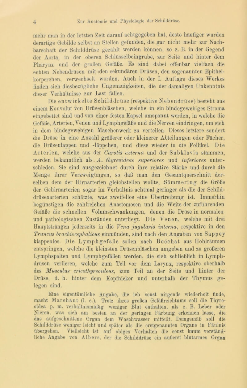 mehr man in der letzten Zeit darauf achtgegeben hat, desto häufiger wurden derartige Gebilde selbst an Stellen gefunden, die gar nicht mehr zur Nach- barschaft der Schilddrüse gezählt werden können, so z. B. in der Gegend der Aorta, in der oberen Schlüsselbeingrube, zur Seite und hinter dem Pharynx und der großen Gefäße. Es sind dabei offenbar vielfach die echten Nebendrüsen mit den sekundären Drüsen, den sogenannten Epithel- körperchen, verwechselt worden. Auch in der I. Auflage dieses Werkes finden sich diesbezügliche Ungenauigkeiten, die der damaligen Unkenntnis dieser Verhältnisse zur Last fallen. Die entwickelte Schilddrüse (respektive Nebendrüse) besteht aus einem Konvolut von Drüsenbläschen, welche in ein bindegewebiges Stroma eingebettet sind und von einer festen Kapsel umspannt werden, in welche die Gefäße, Arterien, Venen und Lymphgefäße und die Nerven eindringen, um sich in dem bindegewebigen Maschenwerk zu verteilen. Dieses letztere sondert die Drüse in eine Anzahl größerer oder kleinerer Abteilungen oder Fächer, die Drüsenlappen und -läppchen, und diese wieder in die Follikel. Die Arterien, welche aus der Carotis externa und der Subklavia stammen, werden bekanntlich als^M. thyreoideae superiores und inferiores unter- schieden. Sie sind ausgezeichnet durch ihre relative Stärke und durch die Menge ihrer Verzweigungen, so daß man den Gesamtquerschnitt der- selben dem der Hirnarterien gleichstellen wollte, Sömmering die Größe der Gehirnarterien sogar im Verhältnis achtmal geringer als die der Schild- drüsenarterien schätzte, was zweifellos eine Übertreibung ist. Immerhin begünstigen die zahlreichen Anastomosen und die Weite der zuführenden Gefäße die schnellen Volumschwankungen, denen die Drüse in normalen und pathologischen Zuständen unterliegt. Die Venen, welche mit drei Hauptsträngen jederseits in die Vena jugularis interna, respektive in den Truncus brachiocephalicus einmünden, sind nach den Angaben von Sappey klappenlos. Die Lymphgefäße sollen nach Boechat aus Hohlräumen entspringen, welche die kleinsten Drüsenbläschen umgeben und zu größeren Lyraphspalten und Lymphgefäßen werden, die sich schließlich in Lymph- drüsen verlieren, welche zum Teil vor dem Larynx, respektive oberhalb des Muscidus cricothyreoideus, zum Teil an der Seite und hinter der Drüse, d. h. hinter dem Kopfnicker und unterhalb der Thymus ge- legen sind. Eine eigentümliche Angabe, die ich sonst nirgends wiederholt finde, macht Marchant (1. c.). Trotz ihres großen Gefäßreichtums soll die Thyre- oidea p. m. verhältnismäßig weniger Blut enthalten, als z. B. Leber oder Nieren, was sich am besten an der geringen Färbung erkennen lasse, die das aufgeschnittene Organ dem Waschwasser mitteilt. Demgemäß soll die Schilddrüse weniger leicht und später als die erstgenannten Organe in Fäulnis übergehen. Vielleicht ist auf obiges Verhalten die sonst kaum verständ- liche Angabe von Albers, der die Schilddrüse ein äußerst blutarmes Organ