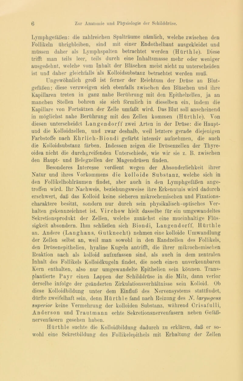Lymphgefäßen: die zahlreichen Spalträume nämlich, welche zwischen den Follikeln übrigbleiben, sind mit einer Endothel haut ausgekleidet und müssen daher als Lymphspalten betrachtet werden (Hürthle). Diese trifft man teils leer, teils durch eine Inhaltsmasse mehr oder weniger ausgedehnt, welche vom Inhalt der Bläschen meist nicht zu unterscheiden ist und daher gleichfalls als Kolloidsubstanz betrachtet werden muß. Ungewöhnlich groß ist ferner der Reichtum der Drüse an Blut- gefäßen; diese verzweigen sich ebenfalls zwischen den Bläschen und ihre Kapillaren treten in ganz nahe Berührung mit den Epithelzellen, ja an manchen Stellen bohren sie sich förmlich in dieselben ein, indem die Kapillare von Fortsätzen der Zelle umfaßt wird. Das Blut soll anscheinend in möglichst nahe Berührung mit den Zellen kommen (Hürthle). Von diesen unterscheidet Langendorff zwei Arten in der Drüse: die Haupt- und die Kolloidzellen, und zwar deshalb, weil letztere gerade diejenigen Farbstoffe nach Ehrlich-Biondi gefärbt intensiv aufnehmen, die auch die Kolloidsubstanz färben. Indessen zeigen die Drüsenzellen der Thyre- oidea nicht die durchgreifenden Unterschiede, wie wir sie z. B. zwischen den Haupt- und Belegzellen der Magendrüsen finden. Besonderes Interesse verdient wegen der Absonderlichkeit ihrer Natur und ihres Vorkommens die kolloide Substanz, welche sich in den Follikelhohlräumen findet, aber auch in den Lymphgefäßen ange- troffen wird. Ihr Nachweis, beziehungsweise ihre Erkenntnis wird dadurch erschwert, daß das Kolloid keine sicheren mikrochemischen und Fixations- charaktere besitzt, sondern nur durch sein physikalisch-optisches Ver- halten gekennzeichnet ist. Virchow hielt dasselbe für ein umgewandeltes Sekretionsprodukt der Zellen, welche zunächst eine mucinhaltige Flüs- sigkeit absondern. Ihm schließen sich Biondi, Langendorff, Hürthle an. Andere (Langhans, Gutknecht) nehmen eine kolloide Umwandlung der Zellen selbst an, weil man sowohl in den Randzellen des Follikels, den Driisenepithelien, hyaline Kugeln antrifft, die ihrer mikrochemischen Reaktion nach als kolloid aufzufassen sind, als auch in dem zentralen Inhalt des Follikels Kolloidkugeln findet, die noch einen unverkennbaren Kern enthalten, also nur umgewandelte Epithelien sein können. Trans- plantierte Payr einen Lappen der Schilddrüse in die Milz, dann verlor derselbe infolge der geänderten Zirkulationsverhältnisse sein Kolloid. Ob diese Kolloidbildung unter dem Einfluß des Nervensystems stattfindet, dürfte zweifelhaft sein, denn Hürthle fand nach Reizung des N. laryngeus Superior keine Vermehrung der kolloiden Substanz, während Orisafulli, Anderson und Trautmann echte Sekretionsnervenfasern neben Gefäß- nervenfasern gesehen haben. Hürthle suchte die Kolloidbildung dadurch zu erklären, daß er so- wohl eine Sekretbildung des Follikelepithels mit Erhaltung der Zellen