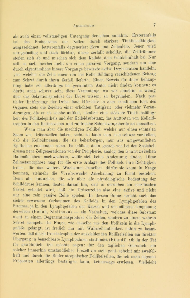 als auch einen vollständigen Untergang derselben annahm. Ersterenfalls ist das Protoplasma der Zellen durch stärkere Tinktionsfähigkeit ausgezeichnet, letzterenfalls degeneriert Kern und Zellenleib. Jener wird unregelmäßig und stark färbbar, dieser zerfällt schollig, die Zelltrümmer stoßen sich ab und mischen sich dem Kolloid, dem Follikelinhalt bei. Nur soll es sich hierbei nicht um einen passiven Vorgang, sondern um eine durch eigentümliche innere Vorgänge bewirkte aktive Degeneration handeln, „bei welcher die Zelle einen von der Kolloidbildung verschiedenen Beitrag zum Sekret durch ihren Zerfall liefert“. Einen Beweis für diese Behaup- tung habe ich allerdings bei genanntem Autor nicht finden können; es dürfte auch schwer sein, diese Vermutung, wo wir ohnehin so wenig über das Sekretionsprodukt der Drüse wissen, zu begründen. Nach par- tieller Entfernung der Drüse fand Hürthle in dem erhaltenen Best des Organes stets die Zeichen einer erhöhten Tätigkeit oder vielmehr Verän- derungen, die er als solche auffaßt, nämlich eine stärkere Tinktionsfähig- keit des Follikelepithels und der Kolloidsubstanz, das Auftreten von Kolloid- tropfen in den Epithelzellen und zahlreiche Schmelzungsherde an denselben. Wenn man aber die mächtigen Follikel, welche nur einen schmalen Saum von Drüsenzellen haben, sieht, so kann man sich schwer vorstellen, daß die Kolloidmassen, die sie beherbergen, nur aus umgewandelten Epithelien entstanden seien. Es müßten denn gerade wie bei den Speichel- drüsen neue Zellgenerationen von der Peripherie, analog den Gianuzzischen Halbmöndchen, nachwachsen, wofür sich keine Andeutung findet. Diese Zellmetamorphose mag für die erste Anlage des Follikels ihre Richtigkeit haben, für das weitere Wachstum desselben dürfte sie kaum in Frage kommen, vielmehr die Virchowsche Anschauung zu Recht bestehen. Denn alle Tatsachen, die wir über die physiologische Bedeutung der Schilddrüse kennen, deuten darauf hin, daß in derselben ein spezifisches Sekret gebildet wird, daß die Drüsenzellen also eine aktive und nicht nur eine rein passive Rolle spielen. In diesem Sinne spricht auch das sicher erwiesene Vorkommen des Kolloids in den Lymphgefäßen des Stromas, ja in den Lymphgefäßen der Kapsel und der näheren Umgebung derselben (Podak, Ziel ins ka) — ein Verhalten, welches diese Substanz nicht zu einem Degenerationsprodukt der Zellen, sondern zu einem wahren Sekret stempelt. Die Frage, wie dasselbe aus den Follikeln in die Lymph- gefäße gelangt, ist freilich nur mit Wahrscheinlichkeit dahin zu beant- worten, daß durch Druckatrophie der auskleidenden Follikelzellen ein direkter Übergang in benachbarte Lymphbahnen stattfindet (Biondi). Ob in der Tat für gewöhnlich, ich möchte sagen: für den täglichen Gebrauch, ein solcher immerhin umständlicher Prozeß vor sich geht, scheint mir zweifel- haft und durch die Bilder atrophischer Follikelzellen, die ich nach eigenen Präparaten allerdings bestätigen kann, keineswegs erwiesen. Vielleicht