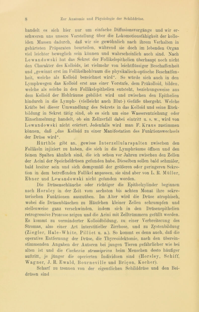 handelt es sich hier nur um einfache Diffusionsvorgänge und wir er- schweren uns unsere Vorstellung über die Lokomotionsfähigkeit der kollo- iden Massen dadurch, daß wir sie gewöhnlich nach ihrem Verhalten in gehärteten Präparaten beurteilen, während sie doch im lebenden Organ viel leichter beweglich sein können und wahrscheinlich auch sind. Nach Lewandowski hat das Sekret der Follikelepithelien überhaupt noch nicht den Charakter des Kolloids, ist vielmehr von leichtflüssiger Beschaffenheit und „gewinnt erst im Follikelhohlraum die physikalisch-optische Beschaffen- heit, welche als Kolloid bezeichnet wird“. So würde sich auch in den Lymphwegen das Kolloid erst aus einer Vorstufe, dem Präkolloid, bilden, welche als solche in den Follikelepithelien entsteht, beziehungsweise aus dem Kolloid der Hohlräume gebildet wird und zwischen den Epithelien hindurch in die Lymph- (vielleicht auch Blut-) Gefäße übergeht. Welche Kräfte bei dieser Umwandlung des Sekrets in das Kolloid und seine Rück- bildung in Sekret tätig sind, ob es sich um eine Wasserentziehung oder Einschmelzung handelt, ob ein Zellzerfall dabei ein tri tt u. s. w., wird von Lewandowski nicht erörtert. Jedenfalls wird man F. Kraus zustimmen können, daß „das Kolloid zu einer Manifestation des Funktionswechsels der Drüse wird“. Hürthle gibt an, gewisse Interzellularspalten zwischen den Follikeln injiziert zu haben, die sich in die Lymphräume öffnen und den feinen Spalten ähnlich sind, die ich schon vor Jahren zwischen den Zellen der Acini der Speicheldrüsen gefunden habe. Dieselben sollen bald schmäler, bald breiter sein und sich demgemäß der größeren oder geringeren Sekre- tion in dem betreffenden Follikel anpassen, sie sind aber von L. R. Müller, Ebner und Lewandowski nicht gefunden worden. Die Drüsenschläuche oder richtiger die Epithelzylinder beginnen nach Horsley in der Zeit vom sechsten bis achten Monat ihre sekre- torischen Funktionen auszuüben. Im Alter wird die Drüse atrophisch, wobei die Drüsenbläschen zu Häufchen kleiner Zellen schrumpfen und stellenweise ganz verschwinden, indem sich in den Drüsenepithelien retrogressive Prozesse zeigen und die Acini mit Zelltrümmern gefüllt werden. Es kommt zu verminderter Kolloidbildung, zu einer Verbreiterung des Stromas, also einer Art interstitieller Zirrhose, und zu Zystenbildung (Ziegler, Hale-White, Pilliet u. a.). So kommt es denn auch, daß die operative Entfernung der Drüse, die Thyreoidektomie, nach den überein- stimmenden Angaben der Autoren bei jungen Tieren gefährlicher wie bei alten ist und die Cachexia strumipriva beim Menschen desto häufiger auftritt, je jünger die operierten Individuen sind (Horsley, Schiff, Wagner, J. R. Ewald, Bourneville und Brilon, Kocher). Scharf zu trennen von der eigentlichen Schilddrüse und den Bei- drüsen sind