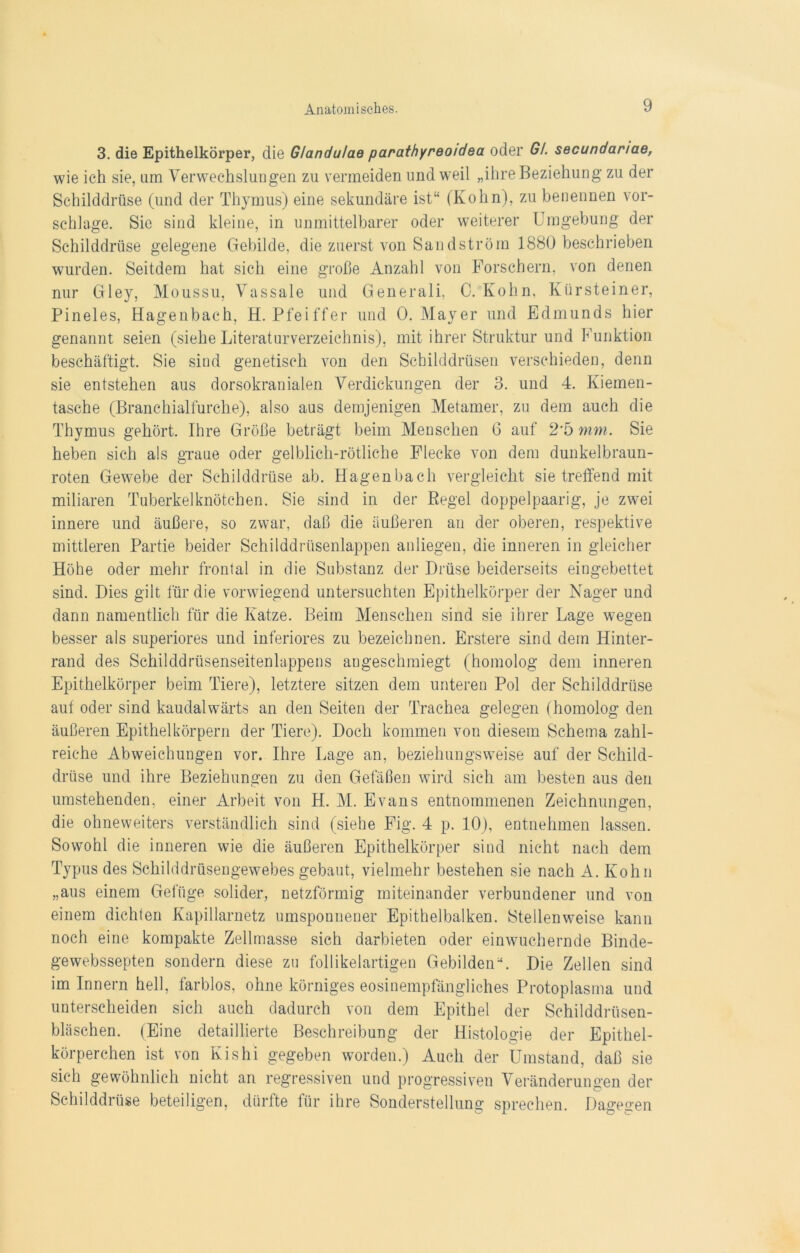 3. die Epithelkörper, die Glandulae parathyreo/dea oder Gl. secundanae, wie ich sie, um Verwechslungen zu vermeiden und weil „ihre Beziehung zu der Schilddrüse (und der Thymus) eine sekundäre ist“ (Kohn), zu benennen vor- schlage. Sie sind kleine, in unmittelbarer oder weiterer Umgebung der Schilddrüse gelegene Gebilde, die zuerst von Sand ström 1880 beschrieben wurden. Seitdem hat sich eine große Anzahl von Forschern, von denen nur Gley, Moussu, Vassale und Generali. 0. Kohn, Kürsteiner, Pineies, Hagenbach, H. Pfeiffer und 0. Mayer und Edmunds hier genannt seien (siehe Literaturverzeichnis), mit ihrer Struktur und Funktion beschäftigt. Sie sind genetisch von den Schilddrüsen verschieden, denn sie entstehen aus dorsokranialen Verdickungen der 3. und 4. Kiemen- tasche (Branchialfurche), also aus demjenigen Metamer, zu dem auch die Thymus gehört. Ihre Größe beträgt beim Menschen G auf 2*5 mm. Sie heben sich als graue oder gelblich-rötliche Flecke von dem dunkelbraun- roten Gewebe der Schilddrüse ab. Hagenbach vergleicht sietreffend mit miliaren Tuberkelknötchen. Sie sind in der Regel doppelpaarig, je zwei innere und äußere, so zwar, daß die äußeren an der oberen, respektive mittleren Partie beider Schilddrüsenlappen anliegen, die inneren in gleicher Höhe oder mehr frontal in die Substanz der Drüse beiderseits eingebettet sind. Dies gilt für die vorwiegend untersuchten Epithelkörper der Nager und dann namentlich für die Katze. Beim Menschen sind sie ihrer Lage wegen besser als superiores und inferiores zu bezeichnen. Erstere sind dem Hinter- rand des Schilddrüsenseitenlappens augeschmiegt (homolog dem inneren Epithelkörper beim Tiere), letztere sitzen dem unteren Pol der Schilddrüse auf oder sind kaudalwärts an den Seiten der Trachea gelegen (homolog den äußeren Epithelkörpern der Tiere). Doch kommen von diesem Schema zahl- reiche Abweichungen vor. Ihre Lage an, beziehungsweise auf der Schild- drüse und ihre Beziehungen zu den Gefäßen wird sich am besten aus den umstehenden, einer Arbeit von H. M. Evans entnommenen Zeichnungen, die ohneweiters verständlich sind (siehe Fig. 4 p. 10), entnehmen lassen. Sowohl die inneren wie die äußeren Epithelkörper sind nicht nach dem Typus des Schilddrüsengewebes gebaut, vielmehr bestehen sie nach A. Kohn „aus einem Gefüge solider, netzförmig miteinander verbundener und von einem dichten Kapillarnetz umsponnener Epithelbalken. Stellenweise kann noch eine kompakte Zellmasse sich darbieten oder einwuchernde Binde- gewebssepten sondern diese zu follikelartigen Gebilden“. Die Zellen sind im Innern hell, farblos, ohne körniges eosinempfängliches Protoplasma und unterscheiden sich auch dadurch von dem Epithel der Schilddrüsen- bläschen. (Eine detaillierte Beschreibung der Histologie der Epithel- körperchen ist von Kishi gegeben worden.) Auch der Umstand, daß sie sich gewöhnlich nicht an regressiven und progressiven Veränderungen der Schilddrüse beteiligen, dürfte für ihre Sonderstellung sprechen. Dagegen