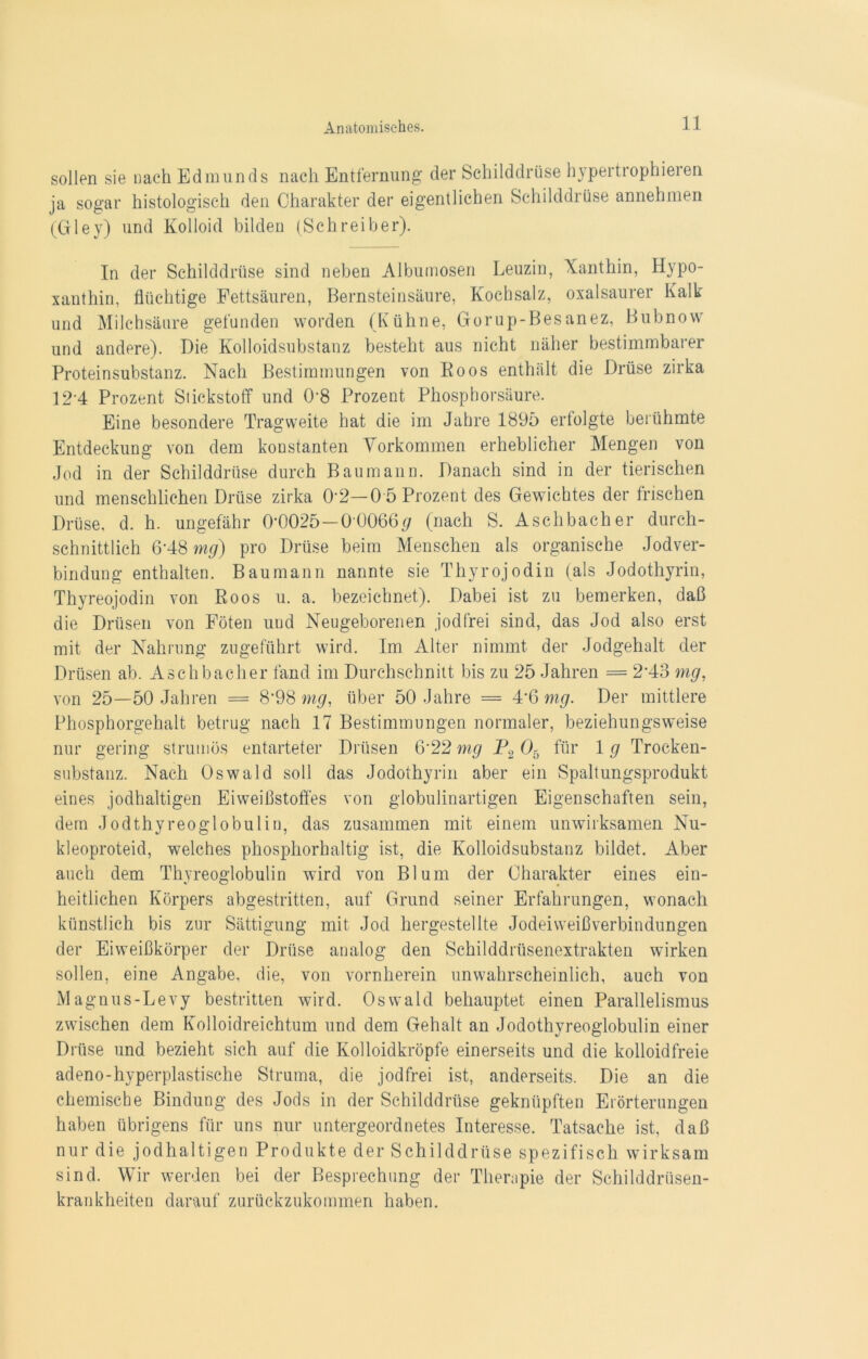 sollen sie nach Edmunds nach Entfernung der Schilddrüse hypertropheren ja sogar histologisch den Charakter der eigentlichen Schilddrüse annehmen (Gley) und Kolloid bilden (Schreiber). In der Schilddrüse sind neben Albumosen Leuzin, Xanthin, Hypo- xanthin. flüchtige Fettsäuren, Bernsteinsäure, Kochsalz, oxalsaurer Kalk und Milchsäure gefunden worden (Kühne, Gorup-Besanez, Bubnow und andere). Die Kolloidsubstanz besteht aus nicht näher bestimmbarer Proteinsubstanz. Nach Bestimmungen von Eoos enthält die Drüse zirka 12’4 Prozent Stickstoff und 0'8 Prozent Phosphorsäure. Eine besondere Tragweite hat die im Jahre 1895 ertolgte berühmte Entdeckung von dem konstanten Vorkommen erheblicher Mengen von Jod in der Schilddrüse durch Baumann. Danach sind in der tierischen und menschlichen Drüse zirka 02—0 5 Prozent des Gewichtes der frischen Drüse, d. h. ungefähr 0-0025—00066# (nach S. Aschbacher durch- schnittlich 6-48 mg) pro Drüse beim Menschen als organische Jodver- bindung enthalten. Baumann nannte sie Thyrojodin (als Jodothyrin, Thyreojodin von Roos u. a. bezeichnet). Dabei ist zu bemerken, daß die Drüsen von Föten uud Neugeborenen jodfrei sind, das Jod also erst mit der Nahrung zugeführt wird. Im Alter nimmt der Jodgehalt der Drüsen ab. Aschbacher fand im Durchschnitt bis zu 25 Jahren = 2‘43 mg, von 25—50 Jahren = 8-98 mg, über 50 Jahre = 4*6 mg. Der mittlere Phosphorgehalt betrug nach 17 Bestimmungen normaler, beziehungsweise nur gering strumös entarteter Drüsen 6'22 mg P2 05 für 1 g Trocken- substanz. Nach Oswald soll das Jodothyrin aber ein Spaltungsprodukt eines jodhaltigen Eiweißstoffes von globulinartigen Eigenschaften sein, dem Jodthyreoglobulin, das zusammen mit einem unwirksamen Nu- kleoproteid, welches phosphorhaltig ist, die Kolloidsubstanz bildet. Aber auch dem Thyreoglobulin wird von Blum der Charakter eines ein- heitlichen Körpers abgestritten, auf Grund seiner Erfahrungen, wonach künstlich bis zur Sättigung mit Jod hergestellte Jodeiweißverbindungen der Eiweißkörper der Drüse analog den Schilddrüsenextrakten wirken sollen, eine Angabe, die, von vornherein unwahrscheinlich, auch von Magnus-Levy bestritten wird. Oswald behauptet einen Parallelismus zwischen dem Kolloidreichtum und dem Gehalt an Jodothvreoglobulin einer Drüse und bezieht sich auf die Kolloidkröpfe einerseits und die kolloidfreie adeno-hyperplastische Struma, die jodfrei ist, anderseits. Die an die chemische Bindung des Jods in der Schilddrüse geknüpften Erörterungen haben übrigens für uns nur untergeordnetes Interesse. Tatsache ist, daß nur die jodhaltigen Produkte der Schilddrüse spezifisch wirksam sind. Wir werden bei der Besprechung der Therapie der Schilddrüsen- krankheiten darauf zurückzukommen haben.