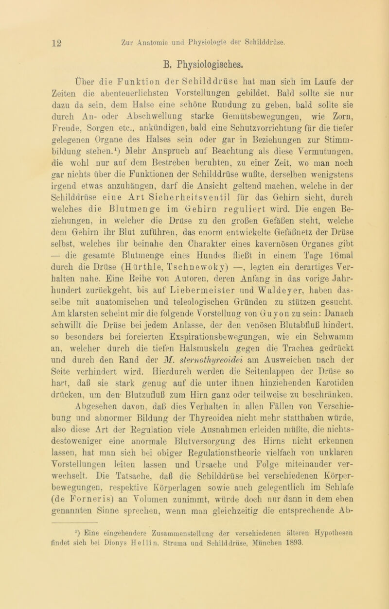 B, Physiologisches. Über die Funktion der Schilddrüse hat man sich im Laufe der Zeiten die abenteuerlichsten Vorstellungen gebildet. Bald sollte sie nur dazu da sein, dem Halse eine schöne Rundung zu geben, bald sollte sie durch An- oder Abschwellung starke Gemütsbewegungen, wie Zorn, Freude, Sorgen etc., ankündigen, bald eine Schutzvorrichtung für die tiefer gelegenen Organe des Halses sein oder gar in Beziehungen zur Stimm- bildung stehen.1) Mehr Anspruch auf Beachtung als diese Vermutungen, die wohl nur auf dem Bestreben beruhten, zu einer Zeit, wo man noch gar nichts über die Funktionen der Schilddrüse wußte, derselben wenigstens irgend etwas anzuhängen, darf die Ansicht geltend machen, welche in der Schilddrüse eine Art Sicherheitsventil für das Gehirn sieht, durch welches die Blutmenge im Gehirn reguliert wird. Die engen Be- ziehungen, in welcher die Drüse zu den großen Gefäßen steht, welche dem Gehirn ihr Blut zuführen, das enorm entwickelte Gefäßnetz der Drüse selbst, welches ihr beinahe den Charakter eines kavernösen Organes gibt die gesamte Blutmenge eines Hundes fließt in einem Tage 16mal durch die Drüse (Hürthle, Tschnewoky) —, legten ein derartiges Ver- halten nahe. Eine Reihe von Autoren, deren Anfang in das vorige Jahr- hundert zurückgeht, bis auf Liebermeister und Waldeyer, haben das- selbe mit anatomischen und teleologischen Gründen zu stützen gesucht. Am klarsten scheint mir die folgende Vorstellung von Guyon zu sein: Danach schwillt die Drüse bei jedem Anlasse, der den venösen Blutabfluß hindert, so besonders bei forcierten Exspirationsbewegungen, wie ein Schwamm an, welcher durch die tiefen Halsmuskeln gegen die Trachea gedrückt und durch den Rand der M. sternothyreoidei am Ausweichen nach der Seite verhindert wird. Hierdurch werden die Seitenlappen der Drüse so hart, daß sie stark genug auf die unter ihnen hinziehenden Karotiden drücken, um den- Blutzufluß zum Hirn ganz oder teilweise zu beschränken. Abgesehen davon, daß dies Verhalten in allen Fällen von Verschie- bung und abnormer Bildung der Thyreoidea nicht mehr statthaben würde, also diese Art der Regulation viele Ausnahmen erleiden müßte, die nichts- destoweniger eine anormale Blutversorgung des Hirns nicht erkennen lassen, hat man sich bei obiger Regulationstheorie vielfach von unklaren Vorstellungen leiten lassen und Ursache und Folge miteinander ver- wechselt. Die Tatsache, daß die Schilddrüse bei verschiedenen Körper- bewegungen, respektive Körperlagen sowie auch gelegentlich im Schlafe (de Forneris) an Volumen zunimmt, würde doch nur dann in dem eben genannten Sinne sprechen, wenn man gleichzeitig die entsprechende Ab- *) Eine eingehendere Zusammenstellung der verschiedenen älteren Hypothesen findet sieh bei Dionys Hellin, Struma und Schilddrüse, München 1893.
