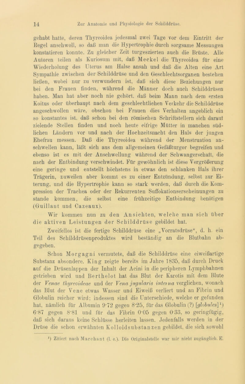 gehabt hatte, deren Thyreoidea jedesmal zwei Tage vor dem Eintritt der Regel anschwoll, so daß man die Hypertrophie durch sorgsame Messungen konstatieren konnte. Zu gleicher Zeit turgeszierten auch die Brüste. Alle Autoren teilen als Kuriosum mit, daß Meckel die Thyreoidea für eine Wiederholung des Uterus am Halse ansah und daß die Alten eine Art Sympathie zwischen der Schilddrüse und den Geschlechtsorganen bestehen ließen, wobei nur zu verwundern ist, daß sich diese Beziehungen nur bei den Frauen finden, während die Männer doch auch Schilddrüsen haben. Man hat aber noch nie gehört, daß beim Mann nach dem ersten Koitus oder überhaupt nach dem geschlechtlichen Verkehr die Schilddrüse angeschwollen wäre, obschon bei Frauen dies Verhalten angeblich ein so konstantes ist. daß schon bei den römischen Schriftstellern sich darauf zielende Stellen finden und noch heute eifrige Mütter in manchen süd- lichen Ländern vor und nach der Hochzeitsnacht den Hals der jungen Ehefrau messen. Daß die Thyreoidea während der Menstruation an- schwellen kann, läßt sich aus dem allgemeinen Gefäßturgor begreifen und ebenso ist es mit der Anschwellung während der Schwangerschaft, die nach der Entbindung verschwindet. Für gewöhnlich ist diese Vergrößerung eine geringe und entstellt höchstens in etwas den schlanken Hals ihrer Trägerin, zuweilen aber kommt es zu einer Entzündung, selbst zur Ei- terung, und die Hypertrophie kann so stark werden, daß durch die Kom- pression der Trachea oder der Rekurrenten Suflbkationserscheinungen zu stände kommen, die selbst eine frühzeitige Entbindung benötigen (Guillant und Cazeaux). Wir kommen nun zu den Ansichten, welche man sich über die aktiven Leistungen der Schilddrüse gebildet hat. Zweifellos ist die fertige Schilddrüse eine „Vorratsdrüse“, d. h. ein Teil des Schilddrüsenproduktes wird beständig an die Blutbahn ab- gegeben. Schon Morgagni vermutete, daß die Schilddrüse eine eiweißartige Substanz absondere. King zeigte bereits im Jahre 1835, daß durch Druck auf die Drüsenlappen der Inhalt der Aeini in die peripheren Lymphbahnen getrieben wird und Berthelot hat das Blut der Karotis mit dem Blute der Venae thyreoideae und der Vena jugularis interna verglichen, wonach das Blut der Vene etwas Wasser und Ehveiß verliert und an Fibrin und Globulin reicher wird; indessen sind die Unterschiede, welche er gefunden hat, nämlich für Albumin 9’72 gegen 8*25, für das Globulin (?) [globales]1) 6-87 gegen 8*81 und für das Fibrin 0*05 gegen 0 33, so geringfügig, daß sich daraus keine Schlüsse herleiten lassen. Jedenfalls werden in der Drüse die schon erwähnten Kolloidsubstanzen gebildet, die sich sowohl 9 Zitiert nach Marchant (1. c.). Die Originalstelle war mir nicht zugänglich. E.
