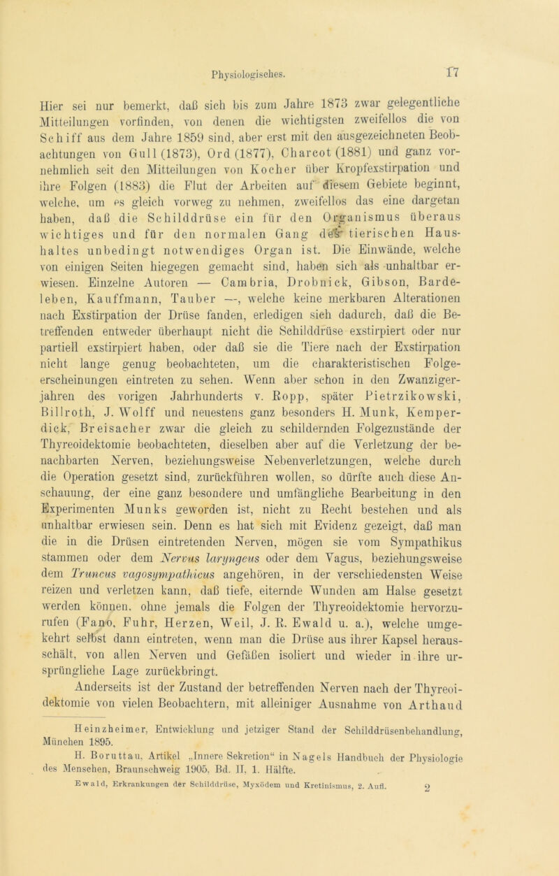 T7 Hier sei nur bemerkt, daß sich bis zum Jahre 1873 zwar gelegentliche Mitteilungen vorfinden, von denen die wichtigsten zweilellos die von Schiff aus dem Jahre 1859 sind, aber erst mit den ausgezeichneten Beob- achtungen von Gull (1873), Ord (1877), Charcot (1881) und ganz vor- nehmlich seit den Mitteilungen von Kocher über Kropfexstirpation und ihre Folgen (1883) die Flut der Arbeiten auf diesem Gebiete beginnt, welche, um es gleich vorweg zu nehmen, zweifellos das eine dargetan haben, daß die Schilddrüse ein für den Organismus überaus wichtiges und für den normalen Gang delr tierischen Haus- haltes unbedingt notwendiges Organ ist. Die Einwände, welche von einigen Seiten hiegegen gemacht sind, haben sich als unhaltbar er- wiesen. Einzelne Autoren — Cambria, Drobnick, Gibson, Barde- leben, Kauffmann, Tauber —, welche keine merkbaren Alterationen nach Exstirpation der Drüse fanden, erledigen sich dadurch, daß die Be- treffenden entweder überhaupt nicht die Schilddrüse exstirpiert oder nur partiell exstirpiert haben, oder daß sie die Tiere nach der Exstirpation nicht lange genug beobachteten, um die charakteristischen Folge- erscheinungen eintreten zu sehen. Wenn aber schon in den Zwanziger- jahren des vorigen Jahrhunderts v. ßopp, später Pietrzikowski, Billroth, J. Wolff und neuestens ganz besonders H. Munk, Kemper- dick, Breisacher zwar die gleich zu schildernden Folgezustände der Thyreoidektomie beobachteten, dieselben aber auf die Verletzung der be- nachbarten Nerven, beziehungsweise Nebenverletzungen, welche durch die Operation gesetzt sind, zurückführen wollen, so dürfte auch diese An- schauung, der eine ganz besondere und umfängliche Bearbeitung in den Experimenten Munks geworden ist, nicht zu Becht bestehen und als unhaltbar erwiesen sein. Denn es hat sich mit Evidenz gezeigt, daß man die in die Drüsen eintretenden Nerven, mögen sie vom Sympathikus stammen oder dem Nervus laryngeus oder dem Vagus, beziehungsweise dem Truncus vagosympathicus angehören, in der verschiedensten Weise reizen und verletzen kann, daß tiefe, eiternde Wunden am Halse gesetzt werden können, ohne jemals die Folgen der Thyreoidektomie hervorzu- rufen (Fan-o, Fuhr, Herzen, Weil, J. E. Ewald u. a.), welche umge- kehrt selbst dann eintreten, wenn man die Drüse aus ihrer Kapsel heraus- schält, von allen Nerven und Gefäßen isoliert und wieder in ihre ur- sprüngliche Lage zurückbringt. Anderseits ist der Zustand der betreffenden Nerven nach der Thyreoi- dektomie von vielen Beobachtern, mit alleiniger Ausnahme von Arthaud Heinzheimer, Entwicklung und jetziger Stand der Schilddrüsenbehandlung, München 1895. H. Boruttau, Artikel „Innere Sekretion“ in Nagels Handbuch der Physiologie des Menschen, Braunsehweig 1905, Bd. II, 1. Hälfte. Ewald, Erkrankungen der Schilddrüse, Myxödem und Kretinismus, 2. Aufl. 2
