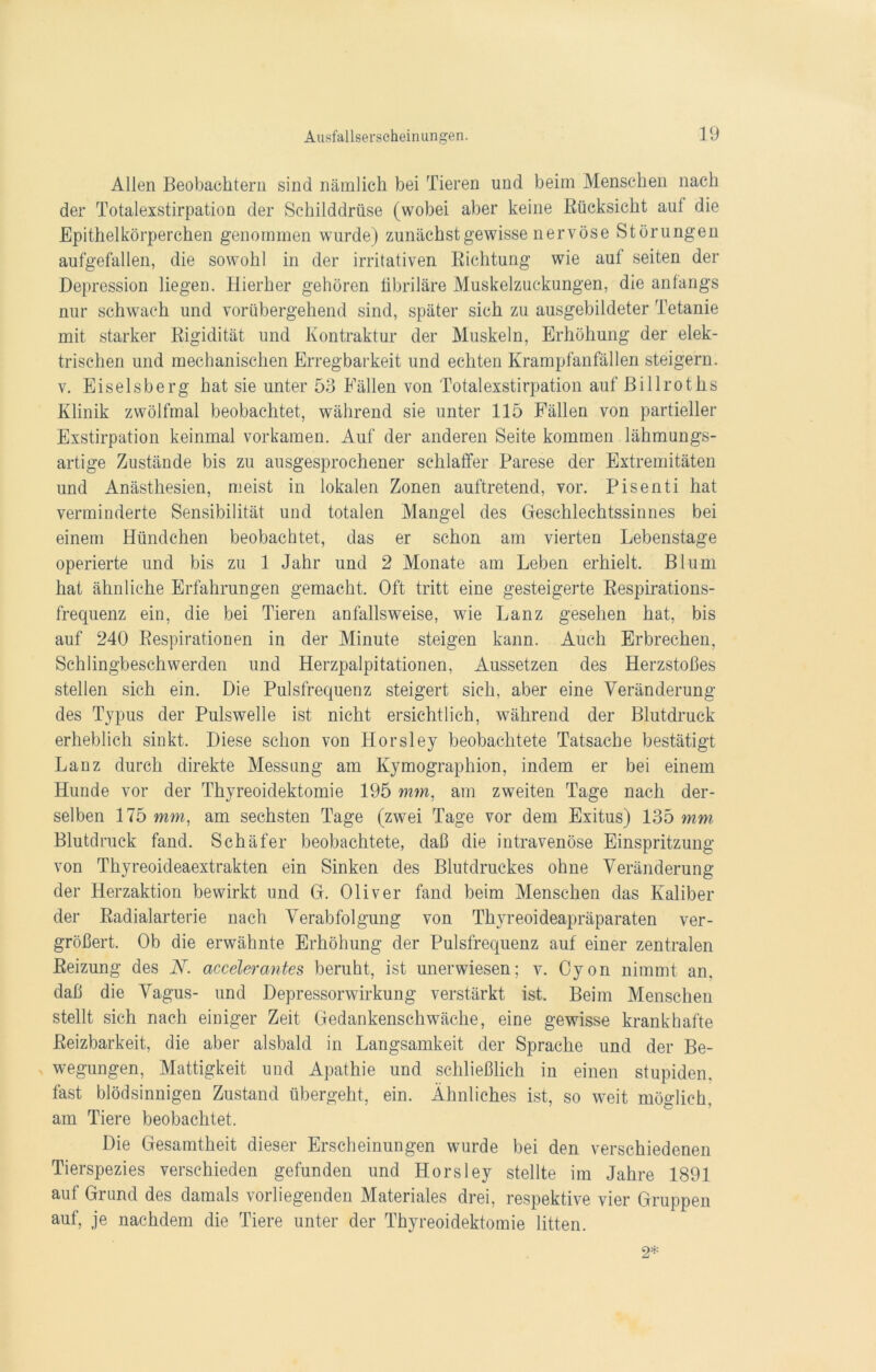 Allen Beobachtern sind nämlich bei Tieren und beim Menschen nach der Totalexstirpation der Schilddrüse (wobei aber keine Rücksicht aut die Epithelkörperchen genommen wurde) zunächstgewisse nervöse Störungen aufgefallen, die sowohl in der irritativen Richtung wie auf seiten der Depression liegen. Hierher gehören fibriläre Muskelzuckungen, die anfangs nur schwach und vorübergehend sind, später sich zu ausgebildeter Tetanie mit starker Rigidität und Kontraktur der Muskeln, Erhöhung der elek- trischen und mechanischen Erregbarkeit und echten Krampfanfällen steigern, v. Eiseisberg hat sie unter 53 Fällen von Totalexstirpation auf Billroths Klinik zwölfmal beobachtet, während sie unter 115 Fällen von partieller Exstirpation keinmal vorkamen. Auf der anderen Seite kommen lähmungs- artige Zustände bis zu ausgesprochener schlaffer Parese der Extremitäten und Anästhesien, meist in lokalen Zonen auftretend, vor. Pisenti hat verminderte Sensibilität und totalen Mangel des Geschlechtssinnes bei einem Hündchen beobachtet, das er schon am vierten Lebenstage operierte und bis zu 1 Jahr und 2 Monate am Leben erhielt. Blum hat ähnliche Erfahrungen gemacht. Oft tritt eine gesteigerte Respirations- frequenz ein, die bei Tieren, anfallsweise, wie Lanz gesehen hat, bis auf 240 Respirationen in der Minute steigen kann. Auch Erbrechen, Schlingbeschwerden und Herzpalpitationen, Aussetzen des Herzstoßes stellen sich ein. Die Pulsfrequenz steigert sich, aber eine Veränderung des Typus der Pulswelle ist nicht ersichtlich, während der Blutdruck erheblich sinkt. Diese schon von Horsley beobachtete Tatsache bestätigt Lanz durch direkte Messung am Kymographion, indem er bei einem Hunde vor der Thyreoidektomie 195 mm, am zweiten Tage nach der- selben 175 mm, am sechsten Tage (zwei Tage vor dem Exitus) 135 mm Blutdruck fand. Schäfer beobachtete, daß die intravenöse Einspritzung von Thyreoideaextrakten ein Sinken des Blutdruckes ohne Veränderung der Herzaktion bewirkt und G. Oliver fand beim Menschen das Kaliber der Radialarterie nach Verabfolgung von Thyreoideapräparaten ver- größert. Ob die erwähnte Erhöhung der Pulsfrequenz auf einer zentralen Reizung des N. accelerantes beruht, ist unerwiesen; v. Cyon nimmt an. daß die Vagus- und Depressorwirkung verstärkt ist. Beim Menschen stellt sich nach einiger Zeit Gedankenschwäche, eine gewisse krankhafte Reizbarkeit, die aber alsbald in Langsamkeit der Sprache und der Be- wegungen, Mattigkeit und Apathie und schließlich in einen stupiden, fast blödsinnigen Zustand übergeht, ein. Ähnliches ist, so weit möglich, am Tiere beobachtet. Die Gesamtheit dieser Erscheinungen wurde bei den verschiedenen Tierspezies verschieden gefunden und Horsley stellte im Jahre 1891 auf Grund des damals vorliegenden Materiales drei, respektive vier Gruppen auf, je nachdem die Tiere unter der Thyreoidektomie litten. 2*