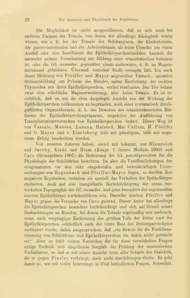 Die Möglichkeit ist nicht ausgeschlossen, daß es sich auch bei anderen Formen der Tetanie, von denen wir allerdings ätiologisch wenig wissen, wie z. B. bei der Tetanie der Schwangeren, der Kindertetanie, der gastro-intestinalen und der Arbeitertetanie, als letzte Ursache um einen Ausfall oder eine Insuffizienz der Epithelkörperchenfunktion handelt, die entweder primär Veranlassung zur Bildung einer tetanotoxischen Substanz ist oder die Gl. secundar. gegenüber einem anderwärts, z. B. im Magen- darmkanal gebildeten Übermaß toxischer Stoffe versagen läßt. Ein nach dieser Richtung von Pfeiffer und Mayer angestellter Versuch: operative Stenosenbildung am Pylorus des Hundes, später Entfernung der rechten Thyreoidea mit ihren Epithelkörperchen, verlief resultatlos. Das Tier bekam zwar eine erhebliche Magenerweiterung, aber keine Tetanie. Es ist er- sichtlich, daß es, um die eben dargelegte Ansicht von der Wirkung der Epithelkörperchen vollkommen zu begründen, noch einer systematisch durch- geführten Organotherapie, d. h. des Beweises des tetaniehemmenden Ein- flusses der Epithelkörperchenpräparate, respektive der Ausführung von Transplantationsversuchen von Epithelkörperchen bedarf. Dieser Weg ist von Vassale, Moussu, Lusana, Halsted, Mac Callum, H. Pfeiffer und 0. Mayer und v. Eiseisberg teils mit günstigem, teils mit nega- tivem Erfolg beschritten worden. Von neueren Autoren haben, soviel mir bekannt, nur Blumreich und Jacoby, Kishi und Blum (Kongr. f. innere Medizin 1900) und Caro (Grenzgebiete 1907) die Bedeutung der Gl. paratliyreoideae für die Physiologie der Schilddrüse bestritten. Da aber die Veröffentlichungen der erstgenannten vor den sehr eingehenden und beweiskräftigen Unter- suchungen von Hagenbach und Pfeiffer-Mayer liegen, so dürften ihre negativen Ergebnisse, trotzdem sie speziell das Verhalten der Epithelkörper studierten, doch auf eine mangelhafte Berücksichtigung der etwas ver- wickelten Topographie der Gl. secundar. und ganz besonders der sogenannten inneren Epithelkörper zurückzuführen sein. Dasselbe machen Pfeiffer und Mayer gegen die Versuche von Caro geltend. Dieser Autor hat allerdings die Epithelkörperchen besonders berücksichtigt und sich auf Grund seiner Beobachtungen an Hunden, bei denen die Tetanie regelmäßig erst ausbrach, wenn nach vorgängiger Entfernung des größten Teils der Drüse und der Epithelkörperchen schließlich auch der letzte Rest des Drüsenparenchyms exstirpiert wurde, dahin ausgesprochen, daß „ein Beweis für die Funktions- trennung von Schilddrüse und Epithelkörperchen bis dahin nicht gebracht sei“. Aber es fehlt seinen Versuchen die für diese verwickelten Fragen nötige Technik und eingehende Sorgfalt der Prüfung der anatomischen Verhältnisse, so daß er mit seiner Ansicht trotz aller Schärfe der Dialektik, die er gegen Pineies vorbringt, doch nicht durchdringen dürfte. Es geht damit so, wie mit vielen heutzutage in Fluß befindlichen Fragen. Nebenher,