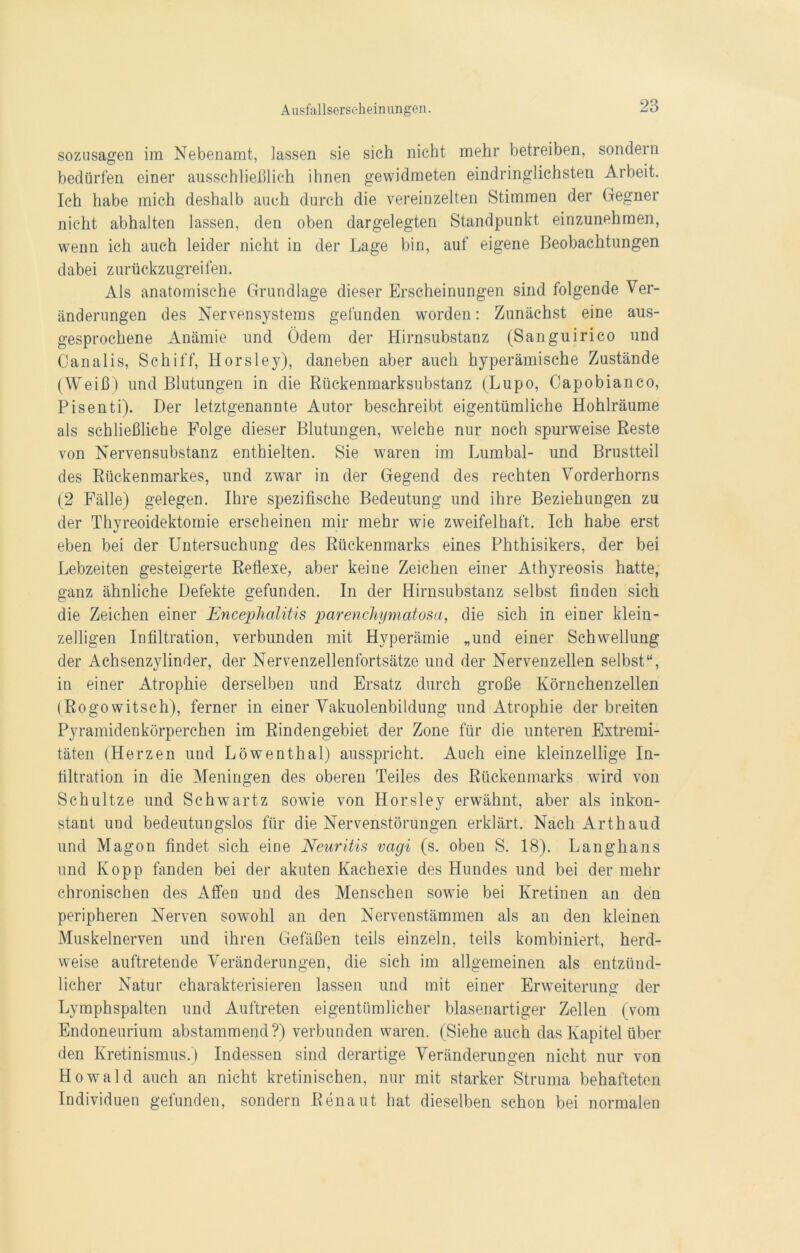 sozusagen im Nebenamt, lassen sie sich nicht mehr betreiben, sondern bedürfen einer ausschließlich ihnen gewidmeten eindringlichsten Arbeit. Ich habe mich deshalb auch durch die vereinzelten Stimmen der Gegner nicht abhalten lassen, den oben dargelegten Standpunkt einzunehmen, wenn ich auch leider nicht in der Lage bin, auf eigene Beobachtungen dabei zurückzugreifen. Als anatomische Grundlage dieser Erscheinungen sind folgende Ver- änderungen des Nervensystems gefunden worden: Zunächst eine aus- gesprochene Anämie und Ödem der Hirnsubstanz (Sanguirico und Canalis, Schiff, Horsley), daneben aber auch hyperämische Zustände (Weiß) und Blutungen in die Rückenmarksubstanz (Lupo, Capobianco, Pisenti). Der letztgenannte Autor beschreibt eigentümliche Hohlräume als schließliche Folge dieser Blutungen, welche nur noch spurweise Reste von Nervensubstanz enthielten. Sie waren im Lumbal- und Brustteil des Rückenmarkes, und zwar in der Gegend des rechten Vorderhorns (2 Fälle) gelegen. Ihre spezifische Bedeutung und ihre Beziehungen zu der Thyreoidektomie erscheinen mir mehr wie zweifelhaft. Ich habe erst eben bei der Untersuchung des Rückenmarks eines Phthisikers, der bei Lebzeiten gesteigerte Reflexe, aber keine Zeichen einer Athyreosis hatte, ganz ähnliche Defekte gefunden. In der Hirnsubstanz selbst finden sich die Zeichen einer Encephalitis parenchymatosa, die sich in einer klein- zelligen Infiltration, verbunden mit Hyperämie „und einer Schwellung der Achsenzylinder, der Nervenzellenfortsätze und der Nervenzellen selbst“, in einer Atrophie derselben und Ersatz durch große Körnchenzellen (Rogowitsch), ferner in einer Vakuolenbildung und Atrophie der breiten Pyramidenkörperchen im Rindengebiet der Zone für die unteren Extremi- täten (Herzen und Löwenthal) ausspricht. Auch eine kleinzellige In- filtration in die Meningen des oberen Teiles des Rückenmarks wird von Schultze und Schwartz sowie von Horslev erwähnt, aber als inkon- stant und bedeutungslos für die Nervenstörungen erklärt. Nach Arthaud und Magon findet sich eine Neuritis vagi (s. oben S. 18). Langhans und Kopp fanden bei der akuten Kachexie des Hundes und bei der mehr chronischen des Affen und des Menschen sowie bei Kretinen an den peripheren Nerven sowohl an den Nervenstämmen als an den kleinen Muskelnerven und ihren Gefäßen teils einzeln, teils kombiniert, herd- weise auftretende Veränderungen, die sich im allgemeinen als entzünd- licher Natur charakterisieren lassen und mit einer Erweiterung der Lymphspalten und Auftreten eigentümlicher blasenartiger Zellen (vom Endoneurium abstammend?) verbunden waren. (Siehe auch das Kapitel über den Kretinismus.) Indessen sind derartige Veränderungen nicht nur von Howald auch an nicht kretinischen, nur mit starker Struma behafteten Individuen gefunden, sondern Renaut hat dieselben schon bei normalen