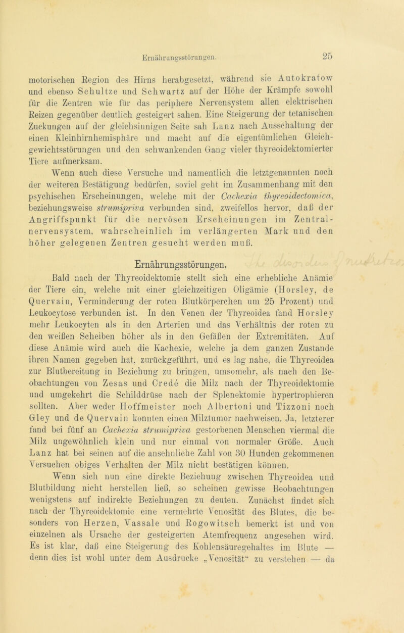 motorischen Region des Hirns herabgesetzt, während sie Autokratow und ebenso Schultze und Schwartz auf der Höhe der Krämpfe sowohl für die Zentren wie für das periphere Nervensystem allen elektrischen Reizen gegenüber deutlich gesteigert sahen. Eine Steigerung der tetanischen Zuckungen auf der gleichsinnigen Seite sah Lanz nach Ausschaltung der einen Kleinhirnhemisphäre und macht auf die eigentümlichen Gleich- gewichtsstörungen und den schwankenden Gang vieler thyreoidektomierter Tiere aufmerksam. Wenn auch diese Versuche und namentlich die letztgenannten noch der weiteren Bestätigung bedürfen, soviel geht im Zusammenhang mit den psychischen Erscheinungen, welche mit der Cachexia thyreoidectomica, beziehungsweise strumipriva verbunden sind, zweifellos hervor, daß der Angriffspunkt für die nervösen Erscheinungen im Zentral- nervensystem, wahrscheinlich im verlängerten Mark und den höher gelegenen Zentren gesucht werden muß. Ernährungsstörungen. Bald nach der Thyreoidektomie stellt sich eine erhebliche Anämie der Tiere ein, welche mit einer gleichzeitigen Oligämie (Horsley, de Quervain, Verminderung der roten Blutkörperchen um 25 Prozent) und Leukocytose verbunden ist. In den Venen der Thyreoidea fand Horsley mehr Leukocyten als in den Arterien und das Verhältnis der roten zu den weißen Scheiben höher als in den Gefäßen der Extremitäten. Auf diese Anämie wird auch die Kachexie, welche ja dem ganzen Zustande ihren Namen gegeben hat, zurückgeführt, und es lag nahe, die Thyreoidea zur Blutbereitung in Beziehung zu bringen, umsomehr, als nach den Be- obachtungen von Zesas und Crede die Milz nach der Thyreoidektomie und umgekehrt die Schilddrüse nach der Splenektomie hypertrophieren sollten. Aber weder Hoffmeister noch Albertoni und Tizzoni noch Gley und de Quervain konnten einen Milztumor nachweisen. Ja, letzterer fand bei fünf an Cachexia strumipriva gestorbenen Menschen viermal die Milz ungewöhnlich klein und nur einmal von normaler Größe. Auch Lanz hat bei seinen auf die ansehnliche Zahl von 30 Hunden gekommenen Versuchen obiges Verhalten der Milz nicht bestätigen können. Wenn sich nun eine direkte Beziehung zwischen Thyreoidea und Blutbildung nicht hersteilen ließ, so scheinen gewisse Beobachtungen wenigstens auf indirekte Beziehungen zu deuten. Zunächst findet sich nach der Thyreoidektomie eine vermehrte Venosität des Blutes, die be- sonders von Herzen, Vassale und Rogowitsch bemerkt ist und von einzelnen als Ursache der gesteigerten Atemfrequenz angesehen wird. Es ist klar, daß eine Steigerung des Kohlensäuregehaltes im Blute — denn dies ist wohl unter dem Ausdrücke „Venosität“ zu verstehen — da