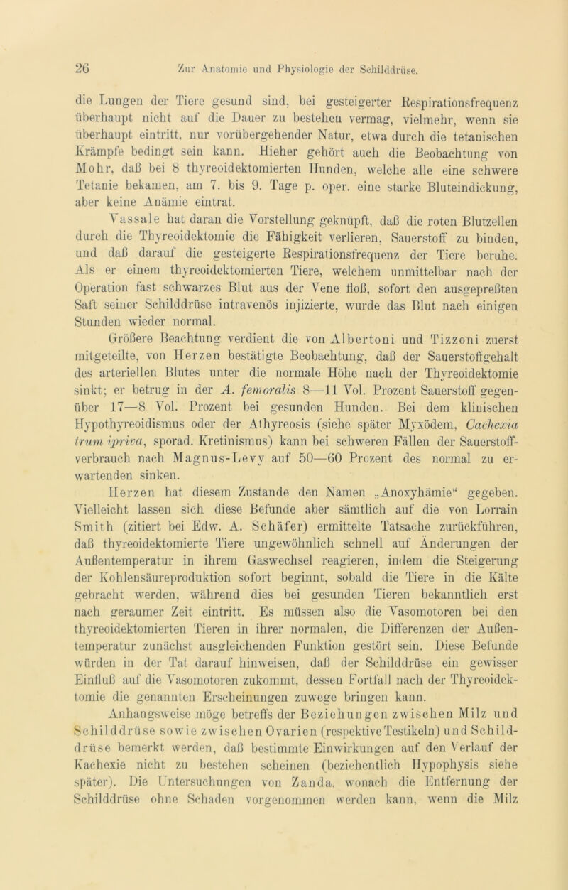 die Lungen der Tiere gesund sind, bei gesteigerter Respirationsfrequenz überhaupt nicht auf die Dauer zu bestehen vermag, vielmehr, wenn sie überhaupt eintritt, nur vorübergehender Natur, etwa durch die tetanischen Krämpfe bedingt sein kann. Hieher gehört auch die Beobachtung von Mohr, daß bei 8 thyreoidektomierten Hunden, welche alle eine schwere Tetanie bekamen, am 7. bis 9. Tage p. oper. eine starke Bluteindickung, aber keine Anämie eintrat. Vassale hat daran die Vorstellung geknüpft, daß die roten Blutzellen durch die Thyreoidektomie die Fähigkeit verlieren, Sauerstoff zu binden, und daß darauf die gesteigerte Respirationsfrequenz der Tiere beruhe. Als er einem thyreoidektomierten Tiere, welchem unmittelbar nach der Operation last schwarzes Blut aus der Vene ßoß, sofort den ausgepreßten Saft seiner Schilddrüse intravenös injizierte, wurde das Blut nach einigen Stunden wieder normal. Größere Beachtung verdient die von Albertoni und Tizzoni zuerst mitgeteilte, von Herzen bestätigte Beobachtung, daß der Sauerstoßgehalt des arteriellen Blutes unter die normale Höhe nach der Thyreoidektomie sinkt; er betrug in der A. femoralis 8—11 Vol. Prozent Sauerstoff’ gegen- über 17—8 Vol. Prozent bei gesunden Hunden. Bei dem klinischen Hypothyreoidismus oder der Athyreosis (siehe später Myxödem, Cachexia trum ipriva, sporad. Kretinismus) kann bei schweren Fällen der Sauerstoff- verbrauch nach Magnus-Levy auf 50—60 Prozent des normal zu er- wartenden sinken. Herzen hat diesem Zustande den Namen „Anoxyhämie“ gegeben. Vielleicht lassen sich diese Befunde aber sämtlich auf die von Lorrain Smith (zitiert bei Edw. A. Schäfer) ermittelte Tatsache zurückführen, daß thyreoidektomierte Tiere ungewöhnlich schnell auf Änderungen der Außentemperatur in ihrem Gaswechsel reagieren, indem die Steigerung der Kohlensäureproduktion sofort beginnt, sobald die Tiere in die Kälte gebracht werden, während dies bei gesunden Tieren bekanntlich erst nach geraumer Zeit eintritt. Es müssen also die Vasomotoren bei den thyreoidektomierten Tieren in ihrer normalen, die Differenzen der Außen- temperatur zunächst ausgleichenden Funktion gestört sein. Diese Befunde würden in der Tat darauf hinweisen, daß der Schilddrüse ein gewisser Einfluß auf die Vasomotoren zukommt, dessen Fortfall nach der Thyreoidek- tomie die genannten Erscheinungen zuwege bringen kann. Anhangsweise möge betreffs der Beziehungen zwischen Milz und Schilddrüse sowie zwischen Ovarien (respektiveTestikeln) und Schild- drüse bemerkt werden, daß bestimmte Einwirkungen auf den Verlauf der Kachexie nicht zu bestehen scheinen (beziehentlich Hypophysis siehe später). Die Untersuchungen von Zanda. wonach die Entfernung der Schilddrüse ohne Schaden vorgenommen werden kann, wenn die Milz