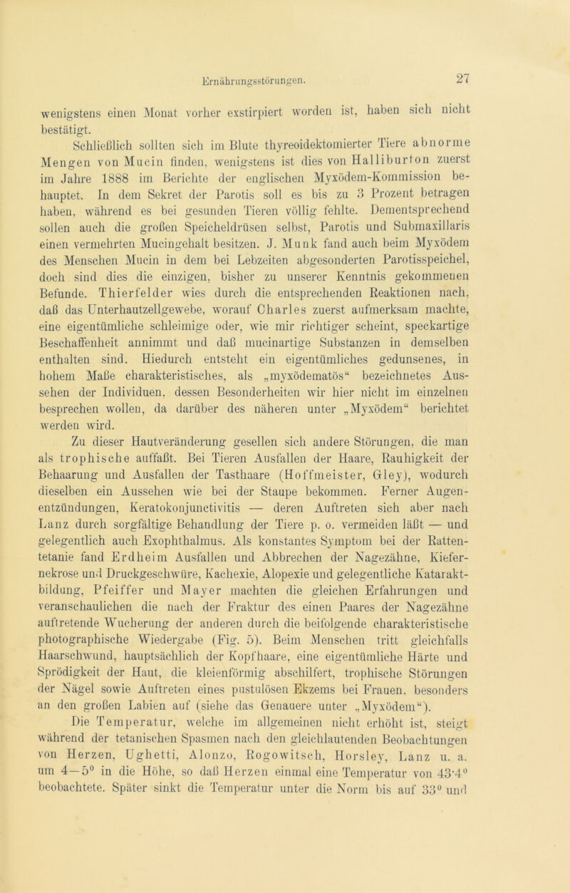 wenigstens einen Monat vorher exstirpiert worden ist, haben sich nicht bestätigt. Schließlich sollten sich im Blute thyreoidektomierter Tiere abnorme Mengen von Mucin linden, wenigstens ist dies von Halliburton zuerst im Jahre 1888 im Berichte der englischen Myxödem-Kommission be- hauptet. In dem Sekret der Parotis soll es bis zu 3 Prozent betragen haben, während es bei gesunden Tieren völlig fehlte. Dementsprechend sollen auch die großen Speicheldrüsen selbst, Parotis und Submaxillaris einen vermehrten Mucingehalt besitzen. J. Munk fand auch beim Myxödem des Menschen Mucin in dem bei Lebzeiten abgesonderten Parotisspeichel, doch sind dies die einzigen, bisher zu unserer Kenntnis gekommenen Befunde. Thierfelder wies durch die entsprechenden Reaktionen nach, daß das Unterhautzellgewebe, worauf Charles zuerst aufmerksam machte, eine eigentümliche schleimige oder, wie mir richtiger scheint, speckartige Beschaffenheit annimmt und daß mucinartige Substanzen in demselben enthalten sind. Hiedurch entsteht ein eigentümliches gedunsenes, in hohem Maße charakteristisches, als „myxödematös“ bezeichnetes Aus- sehen der Individuen, dessen Besonderheiten wir hier nicht im einzelnen besprechen wollen, da darüber des näheren unter „Myxödem“ berichtet werden wird. Zu dieser Hautveränderung gesellen sich andere Störungen, die man als trophische auffaßt. Bei Tieren Ausfallen der Haare, Rauhigkeit der Behaarung und Ausfallen der Tasthaare (Hoffmeister, Grleyj, wodurch dieselben ein Aussehen wie bei der Staupe bekommen. Ferner Augen- entzündungen, Keratokonjunctivitis — deren Auftreten sich aber nach Lanz durch sorgfältige Behandlung der Tiere p. o. vermeiden läßt — und gelegentlich auch Exophthalmus. Als konstantes Symptom bei der Ratten- tetanie fand Erdheim Ausfallen und Abbrechen der Nagezähne, Kiefer- nekrose und Druckgesc-hwüre, Kachexie, Alopexie und gelegentliche Katarakt- bildung, Pfeiffer und Mayer machten die gleichen Erfahrungen und veranschaulichen die nach der Fraktur des einen Paares der Nagezähne auftretende Wucherung der anderen durch die beifolgende charakteristische photographische Wiedergabe (Fig. ö). Beim Menschen tritt gleichfalls Haarschwund, hauptsächlich der Kopfhaare, eine eigentümliche Härte und Sprödigkeit der Haut, die kleienförmig abschilfert, trophische Störungen der Nägel sowie Auftreten eines pustulösen Ekzems bei Frauen, besonders an den großen Labien auf (siehe das Genauere unter „Myxödem“). Die Temperatur, welche im allgemeinen nicht erhöht ist, steigt während der tetanischen Spasmen nach den gleichlautenden Beobachtungen von Herzen, Ughetti, Alonzo, Rogowitsch, Horsley, Lanz u. a. um 4—5° in die Höhe, so daß Herzen einmal eine Temperatur von 43*4° beobachtete. Später sinkt die Temperatur unter die Norm bis auf 33° und