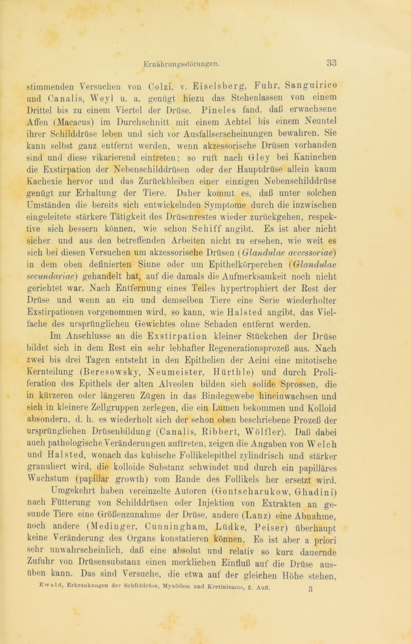 stimmenden Versuchen von Colzi, v. Eiseisberg, Fuhr, Sanguirico und Canalis, Weyl u. a. genügt hiezu das Stehenlassen von einem Drittel bis zu einem Viertel der Drüse. Pineies fand, daß erwachsene Alfen (Macacus) im Durchschnitt mit einem Achtel bis einem Neuntel ihrer Schilddrüse leben und sich vor Ausfallserscheinungen bewahren. Sie kann selbst ganz entfernt werden, wenn akzessorische Drüsen vorhanden sind und diese vikarierend eintraten; so ruft nach Gley bei Kaninchen die Exstirpation der Nebenschilddrüsen oder der Hauptdrüse allein kaum Kachexie hervor und das Zurückbleiben einer einzigen Nebenschilddrüse genügt zur Erhaltung der Tiere. Daher kommt es, daß unter solchen Umständen die bereits sich entwickelnden Symptome durch die inzwischen eingeleitete stärkere Tätigkeit des Drüsenrestes wieder zurückgehen, respek- tive sich bessern können, wie schon Schiff angibt. Es ist aber nicht sicher und aus den betreffenden Arbeiten nicht zu ersehen, wie weit es sich bei diesen Versuchen um akzessorische Drüsen (Glandulae accessoriae) in dem oben definierten Sinne oder um Epithelkörperchen (Glandulae secwndariae) gehandelt hat, auf die damals die Aufmerksamkeit noch nicht gerichtet war. Nach Entfernung eines Teiles hypertrophiert der Rest der Drüse und wenn an ein und demselben Tiere eine Serie wiederholter Exstirpationen vorgenommen wird, so kann, wie Halsted angibt, das Viel- fache des ursprünglichen Gewichtes ohne Schaden entfernt werden. Im Anschlüsse an die Exstirpation kleiner Stückchen der Drüse bildet sich in dem Rest ein sehr lebhafter Regenerationsprozeß aus. Nach zwei bis drei Tagen entsteht in den Epithelien der Acini eine mitotische Kernteilung (Beresowsky, Neumeister, Hürthle) und durch Proli- feration des Epithels der alten Alveolen bilden sich solide Sprossen, die in kürzeren oder längeren Zügen in das Bindegewebe hineinwachsen und sich in kleinere Zellgruppen zerlegen, die ein Lumen bekommen und Kolloid absondern, d. h. es wiederholt sich der schon oben beschriebene Prozeß der ursprünglichen Drüsenbildung (Canalis, Ribbert, Wölfler). Daß dabei auch pathologische Veränderungen auftreten, zeigen die Angaben von W eich und Halsted, wonach das kubische Follikelepithel zylindrisch und stärker granuliert wird, die kolloide Substanz schwindet und durch ein papilläres Wachstum (papillar growth) vom Rande des Follikels her ersetzt wird. Umgekehrt haben vereinzelte Autoren (Gontscharukow, Ghadini) nach Fütterung von Schilddrüsen oder Injektion von Extrakten an ge- sunde Tiere eine Größenzunahme der Drüse, andere (Lanz) eine Abnahme, noch andere (Medinger, Cunningham, Lüdke, Peiser) überhaupt keine Veränderung des Organs konstatieren können. Es ist aber a priori sein unwahrscheinlich, daß eine absolut und relativ so kurz dauernde Zufuhr von Drüsensubstanz einen merklichen Einfluß auf die Drüse aus- üben kann. Das sind Versuche, die etwa auf der gleichen Höhe stehen, Ewald, Erkrankungen der Schilddrüse, Myxödem und Kretinismus, 2. Aufl. o
