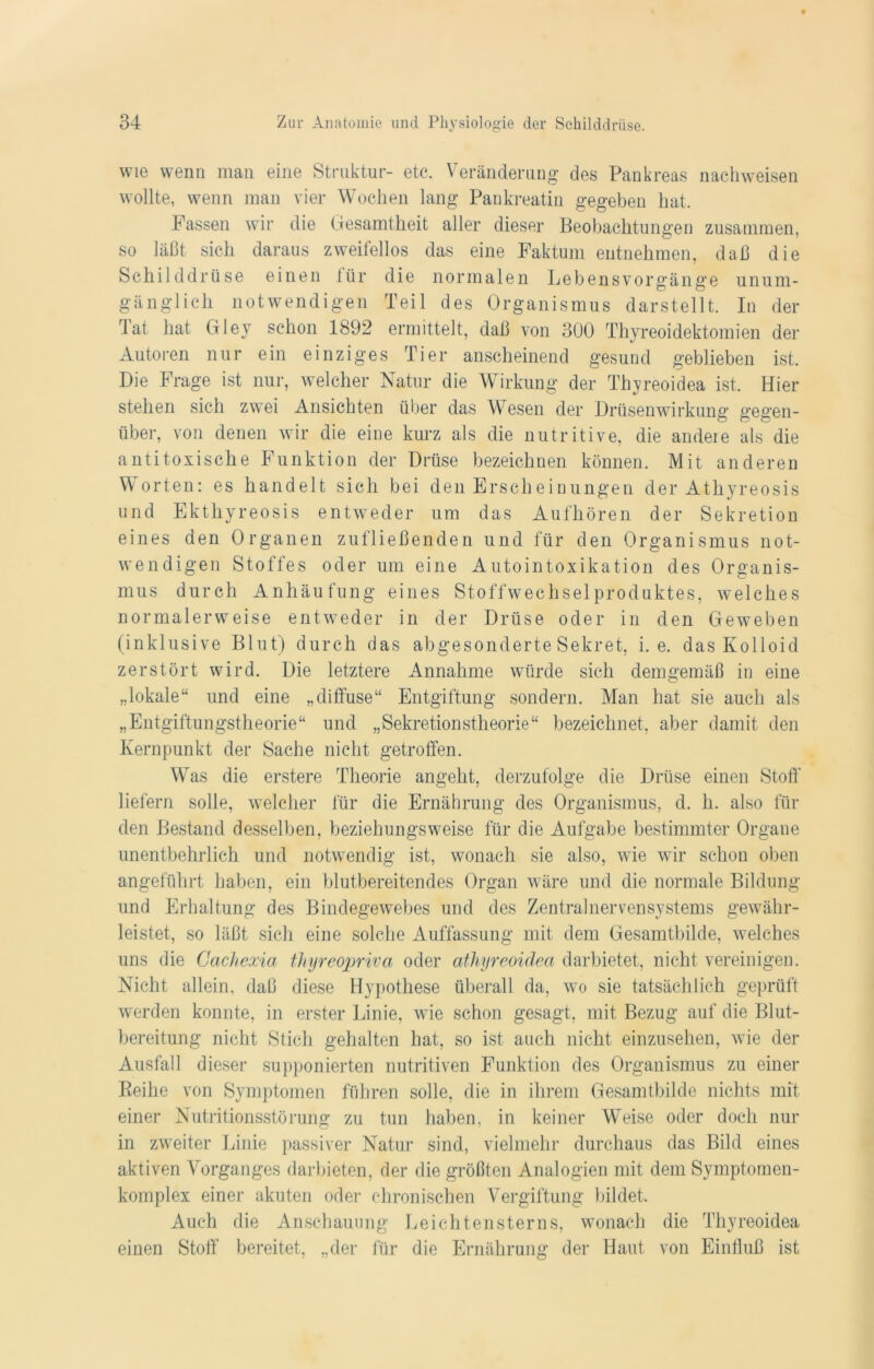 wie wenn man eine Struktur- etc. Veränderung des Pankreas nachweisen wollte, wenn man vier Wochen lang Pankreatin gegeben hat. Fassen wir die Gesamtheit aller dieser Beobachtungen zusammen, so läßt sich daraus zweifellos das eine Faktum entnehmen, daß die Schilddrüse einen tür die normalen Lebensvorgänge unum- gänglich notwendigen Teil des Organismus darstellt. In der Tat hat Gley schon 1892 ermittelt, daß von 300 Thyreoidektomien der Autoren nur ein einziges Tier anscheinend gesund geblieben ist. Die Frage ist nur, welcher Natur die Wirkung der Thyreoidea ist. Hier stehen sich zwei Ansichten über das Wesen der Drüsenwirkung gegen- über, von denen wir die eine kurz als die nutritive, die andere als die antitoxische Funktion der Drüse bezeichnen können. Mit anderen Worten: es handelt sich bei den Erscheinungen der Athyreosis und Ekthyreosis entweder um das Aufhören der Sekretion eines den Organen zufließenden und für den Organismus not- wendigen Stoffes oder um eine Autointoxikation des Organis- mus durch Anhäufung eines Stoffwechsel Produktes, welches normalerweise entweder in der Drüse oder in den Geweben (inklusive Blut) durch das abgesonderte Sekret, i. e. das Kolloid zerstört wird. Die letztere Annahme würde sich demgemäß in eine „lokale“ und eine „diffuse“ Entgiftung sondern. Man hat sie auch als „Entgiftungstheorie“ und „Sekretionstheorie“ bezeichnet, aber damit den Kernpunkt der Sache nicht getroffen. Was die erstere Theorie angeht, derzufolge die Drüse einen Stoff liefern solle, welcher für die Ernährung des Organismus, d. h. also für den Bestand desselben, beziehungsweise für die Aufgabe bestimmter Organe unentbehrlich und notwendig ist, wonach sie also, wie wir schon oben angeführt haben, ein blutbereitendes Organ wäre und die normale Bildung und Erhaltung des Bindegewebes und des Zentralnervensystems gewähr- leistet, so läßt sich eine solche Auffassung mit dem Gesamtbilde, welches uns die Gachexia thyreopriva oder athyreoidea darbietet, nicht vereinigen. Nicht allein, daß diese Hypothese überall da, wo sie tatsächlich geprüft werden konnte, in erster Linie, wie schon gesagt, mit Bezug auf die Blut- bereitung nicht Stich gehalten hat, so ist auch nicht einzusehen, wie der Ausfall dieser supponierten nutritiven Funktion des Organismus zu einer Beilie von Symptomen führen solle, die in ihrem Gesamtbilde nichts mit einer Nutritionsstörung zu tun haben, in keiner Weise oder doch nur in zweiter Linie passiver Natur sind, vielmehr durchaus das Bild eines aktiven Vorganges darbieten, der die größten Analogien mit dem Symptomen- komplex einer akuten oder chronischen Vergiftung bildet. Auch die Anschauung Leichtensterns, wonach die Thyreoidea einen Stoff bereitet, „der für die Ernährung der Haut von Einfluß ist
