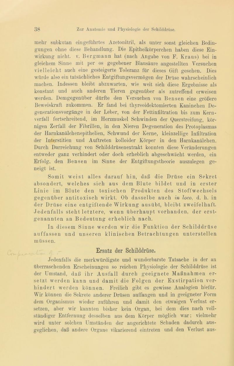 mehr subkutan eingeführtes Azetonitril, als unter sonst gleichen Bedin- gungen ohne diese Behandlung. Die Epithelkörperchen haben diese Ein- wirkung nicht, v. Bergmann hat (nach Angabe von F. Kraus) bei in gleichem Sinne mit per os gegebener Blausäure angestellten Versuchen vielleicht auch eine gesteigerte Toleranz für dieses Gift gesehen. Dies würde also ein tatsächliches Entgiftungsvermögen der Drüse wahrscheinlich machen. Indessen bleibt abzuwarten, wie weit sich diese Ergebnisse als konstant und auch anderen Tieren gegenüber als zutreffend erweisen werden. Demgegenüber dürfte den Versuchen von Bensen eine größere Beweiskraft zukommen. Er fand bei thyreoidektomierten Kaninchen De- generationsvorgänge in der Leber, von der Fettinfiltration bis zum Kern- verfall fortschreitend, im Herzmuskel Schwinden der Querstreifung, kör- nigen Zerfall der Fibrillen, in den Nieren Degeneration des Protoplasmas der Harnkanälchenepithelien, Schwund der Kerne, kleinzellige Infiltration der Interstitien und Auftreten kolloider Körper in den Harnkanälchen. Durch Darreichung von Schilddrüsenextrakt konnten diese Veränderungen entweder ganz verhindert oder doch erheblich abgeschwächt werden, ein Erfolg, den Bensen im Sinne der Entgiftungstheorie auszulegen ge- neigt ist. Somit weist alles darauf hin, daß die Drüse ein Sekret absondert, welches sich aus dem Blute bildet und in erster Linie im Blute den toxischen Produkten des Stoffwechsels gegenüber antitoxisch wirkt. Ob dasselbe auch in loco, d. h. in der Drüse eine entgiftende Wirkung ausübt, bleibt zweifelhaft. Jedenfalls steht letztere, wenn überhaupt vorhanden, der erst- genannten an Bedeutung erheblich nach. In diesem Sinne werden wir die Funktion der Schilddrüse auffassen und unseren klinischen Betrachtungen unterstellen müssen. Ersatz der Schilddrüse. Jedenfalls die merkwürdigste und wunderbarste Tatsache in der an überraschenden Erscheinungen so reichen Ph}rsiologie der Schilddrüse ist der Umstand, daß ihr Ausfall durch geeignete Maßnahmen er- setzt werden kann und damit die Folgen der Exstirpation ver- hindert werden können. Freilich gibt es gewisse Analogien hiefür. Wir können die Sekrete anderer Drüsen auffangen und in geeigneter Form dem Organismus wieder zuführen und damit den etwaigen Verlust er- setzen, aber wir kannten bisher kein Organ, bei dem dies nach voll- ständiger Entfernung desselben aus dem Körper möglich war; vielmehr wird unter solchen Umständen der angerichtete Schaden dadurch aus- geglichen, daß andere Organe vikarierend eintreten und den Verlust aus-