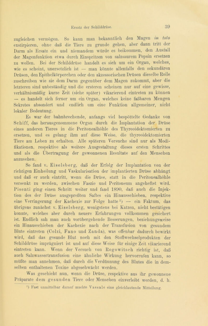 zugleichen vermögen. So kann man bekanntlich den Magen in toto exstirpieren, ohne daß die Tiere zu gründe gehen, aber dann tritt der Darm als Ersatz ein und niemandem würde es beikommen, den Ausfall der Magenfunktion etwa durch Einspritzen von salzsaurem Pepsin ersetzen zu wollen. Bei der Schilddrüse handelt es sich um ein Organ, welches, wie es scheint, unersetzlich ist — man könnte allenfalls den sekundären Drüsen, den Epithelkörperchen oder den akzessorischen Drüsen dieselbe Rolle zuschreiben wie sie dem Darm gegenüber dem Magen zukommt, aber die letzteren sind unbeständig und die ersteren scheinen nur auf eine gewisse, verhältnismäßig kurze Zeit (siehe später) vikarierend eintreten zu können — es handelt sich ferner um ein Organ, welches keine faßbaren Mengen Sekretes absondert und endlich um eine Funktion allgemeiner, nicht lokaler Bedeutung. Es war der bahnbrechende, anfangs viel bespöttelte Gedanke von Schiff, das herausgenommene Organ durch die Implantation der Drüse eines anderen Tieres in die Peritonealhöhle des Thyreoidektomierten zu ersetzen, und es gelang ihm auf diese Weise, die thyreoidektomierten Tiere am Leben zu erhalten. Alle späteren Versuche sind nur als Modi- fikationen, respektive als weitere Ausgestaltung dieses ersten Schrittes und als die Übertragung der gewonnenen Resultate auf den Menschen anzusehen. So fand v. Eiseisberg, daß der Erfolg der Implantation von der richtigen Einheilung und Vaskularisation der implantierten Drüse abhängt und daß er auch eintritt, wenn die Drüse, statt in die Peritonealhöhle versenkt zu werden, zwischen Faszie und Peritoneum angeheftet wird. Pisenti ging einen Schritt weiter und fand 1890, daß auch die Injek- tion des der Drüse ausgepreßten Saftes ein Hinausschieben, respektive eine Verringerung der Kachexie zur Folge hatte1) — ein Faktum, das übrigens zunächst v. Eiseisberg, wenigstens bei Katzen, nicht bestätigen konnte, welches aber durch neuere Erfahrungen vollkommen gesichert ist. Endlich sah man auch vorübergehende Besserungen, beziehungsweise ein Hinausschieben der Kachexie nach der Transfusion von gesundem Blute eintreten (Colzi, Fano und Zanda), was offenbar dadurch bewirkt wird, daß das gesunde Blut noch mit den Stoffwechselprodukten der Schilddrüse imprägniert ist und auf diese Weise für einige Zeit vikarierend eintreten kann. Wenn der Versuch von Rogowitsch richtig ist, daß auch Salzwassertransfusion eine ähnliche Wirkung hervorrufen kann, so müßte man annehmen, daß durch die Verdünnung des Blutes die in dem- selben enthaltenen Toxine abgeschwächt werden. Was geschieht nun, wenn die Drüse, respektive aus ihr gewonnene Präparate dem gesunden Tiere oder Menschen einverleibt werden, d. h. 9 Fast unmittelbar darauf machte Vassale eine gleichlautende Mitteilung.