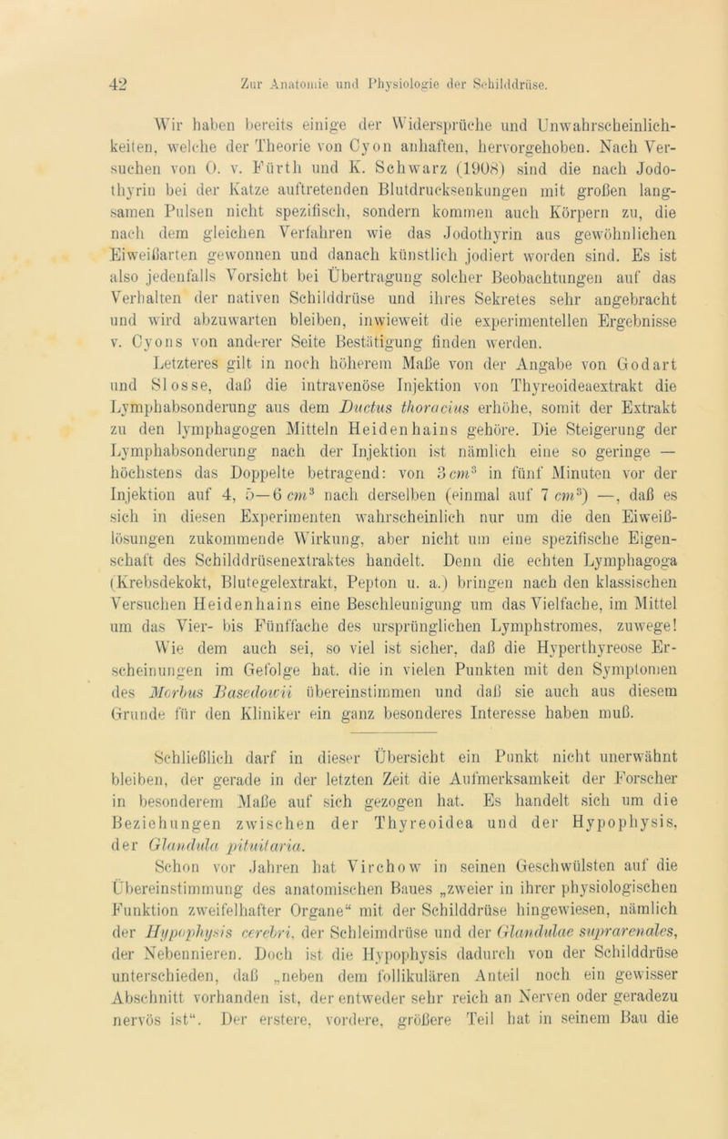 Wir haben bereits einige der Widersprüche und Unwahrscheinlich- keiten, welche der Theorie von Oy on anhaften, hervorgehoben. Nach Ver- suchen von 0. v. Fürth und K. Schwarz (1908) sind die nach Jodo- thyriu bei der Katze auftretenden Blutdrucksenkungen mit großen lang- samen Pulsen nicht spezifisch, sondern kommen auch Körpern zu, die nach dem gleichen Verfahren wie das Jodothyrin aus gewöhnlichen Eiweißarten gewonnen und danach künstlich jodiert worden sind. Es ist also jedenfalls Vorsicht bei Übertragung solcher Beobachtungen auf das Verhalten der nativen Schilddrüse und ihres Sekretes sehr angebracht und wird abzuwarten bleiben, inwieweit die experimentellen Ergebnisse v. Cyons von anderer Seite Bestätigung finden werden. Letzteres gilt in noch höherem Maße von der Angabe von Godart und Slosse, daß die intravenöse Injektion von Thyreoideaextrakt die Lymphabsonderung aus dem Ductus thoracms erhöhe, somit der Extrakt zu den lymphagogen Mitteln Heidenhains gehöre. Die Steigerung der Lymphabsonderung nach der Injektion ist nämlich eine so geringe — höchstens das Doppelte betragend: von 3cm3 in fünf Minuten vor der Injektion auf 4, 5— 6 cm3 nach derselben (einmal auf 7 cm3) —, daß es sich in diesen Experimenten wahrscheinlich nur um die den Eiweiß- lösungen zukommende Wirkung, aber nicht um eine spezifische Eigen- schaft des Schilddrüsenextraktes handelt. Denn die echten Lymphagoga (Krebsdekokt, Blutegelextrakt, Pepton u. a.) bringen nach den klassischen Versuchen Heidenhains eine Beschleunigung um das Vielfache, im Mittel um das Vier- bis Fünffache des ursprünglichen Lymphstromes, zuwege! Wie dem auch sei, so viel ist sicher, daß die Hyperthyreose Er- scheinungen im Gefolge hat. die in vielen Punkten mit den Symptomen des Morias Basedowii übereinstimmen und daß sie auch aus diesem Grunde für den Kliniker ein ganz besonderes Interesse haben muß. Schließlich darf in dieser Übersicht ein Punkt nicht unerwähnt bleiben, der gerade in der letzten Zeit die Aufmerksamkeit der Forscher in besonderem Maße auf sich gezogen hat. Es handelt sich um die Beziehungen zwischen der Thyreoidea und der Hypophysis, der Glandula pituitaria. Schon vor Jahren hat Virchow in seinen Geschwülsten auf die Übereinstimmung des anatomischen Baues „zweier in ihrer physiologischen ßömktion zweifelhafter Organe“ mit der Schilddrüse hingewiesen, nämlich der Hypopliysis cerebri, der Schleimdrüse und der Glandulae suprarenales, der Nebennieren. Doch ist die Hypophysis dadurch von der Schilddrüse unterschieden, daß „neben dem follikulären Anteil noch ein gewisser Abschnitt vorhanden ist, der entweder sehr reich an Nerven oder geradezu nervös ist“. Der erstere, vordere, größere Teil hat in seinem Bau die