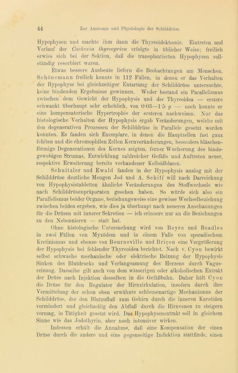 Hypophysen und machte ihm dann die Thyreoidektomie. Eintreten und Verlauf der Cachexia thyreopriva erfolgte in üblicher Weise; freilich erwies sich bei der Sektion, daß die transplantierten Hypophysen voll- ständig resorbiert waren. Etwas bessere Ausbeute liefern die Beobachtungen am Menschen. Schönemann freilich konnte in 112 Fällen, in denen er das Verhalten der Hypophyse bei gleichzeitiger Entartung der Schilddrüse untersuchte, keine bindenden Ergebnisse gewinnen. Weder bestand ein Parallelismus zwischen dem Gewicht der Hypophysis und der Thyreoidea — erstere schwankt überhaupt sehr erheblich, von (H)3—1'5 g — noch konnte er eine kompensatorische Hypertrophie der ersteren nachweisen. Nur das histologische Verhalten der Hypophysis ergab Veränderungen, welche mit den degenerativen Prozessen der Schilddrüse in Parallele gesetzt werden konnten. Es fanden sich Exemplare, in denen die Hauptzellen fast ganz fehlten und die chromophilen Zellen Kernveränderungen, besonders bläschen- förmige Degenerationen des Kernes zeigten, ferner Wucherung des binde- gewebigen Strumas, Entwicklung zahlreicher Gefäße und Auftreten neuer, respektive Erweiterung bereits vorhandener Kolloidblasen. Schnitzler und Ewald fanden in der Hypophysis analog mit der Schilddrüse deutliche Mengen Jod und A. Schiff will nach Darreichung von Hypophysistabletten ähnliche Veränderungen des Stoffwechsels wie nach Schilddrüsenpräparaten gesehen haben. So würde sich also ein Parallelismus beider Organe, beziehungsweise eine gewisse Wechselbeziehung zwischen beiden ergeben, wie dies ja überhaupt nach neueren Anschauungen für die Drüsen mit innerer Sekretion — ich erinnere nur an die Beziehungen zu den Nebennieren — statt hat. Ohne histologische Untersuchung wird von Boyce und Beadles in zwei Fällen von Myxödem und in einem Falle von sporadischem Kretinismus und ebenso von Bourneville und Brilon eine Vergrößerung der Hypophysis bei fehlender Thyreoidea berichtet. Nach v. Oyon bewirkt selbst schwache mechanische oder elektrische Beizung der Hypophysis Sinken des Blutdrucks und Verlangsamung des Herzens durch Vagus- reizung. Dasselbe gilt auch von dem wässerigen oder alkoholischen Extrakt der Drüse nach Injektion desselben in die Gefäßbahn. Daher hält Oyon die Drüse für den Regulator der Hirnzirkulation, insofern durch ihre Vermittelung der schon oben erwähnte schleusenartige Mechanismus der Schilddrüse, der den Blutzufluß zum Gehirn durch die inneren Karotiden vermindert und gleichzeitig den Abfluß durch die Hirnvenen zu steigern vermag, in Tätigkeit gesetzt wird. Das Hypophysenextrakt soll in gleichem Sinne wie das Jodothyrin, aber noch intensiver wirken. Indessen erhält die Annahme, daß eine Kompensation der einen Drüse durch die andere und eine gegenseitige Induktion stattfinde, einen