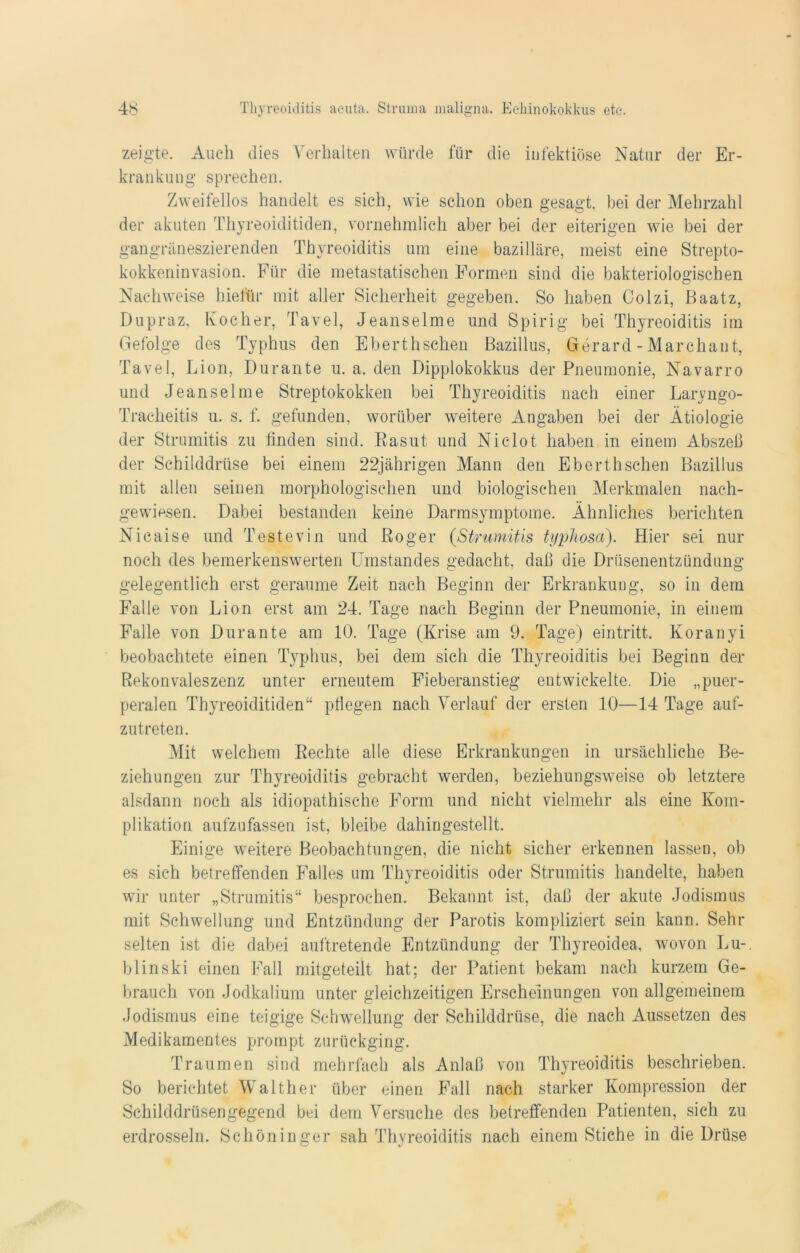 zeigte. Auch dies Verhalten würde für die infektiöse Natur der Er- krankung sprechen. Zweifellos handelt es sich, wie schon oben gesagt, bei der Mehrzahl der akuten Thyreoiditiden, vornehmlich aber bei der eiterigen wie bei der gangräneszierenden Thyreoiditis um eine bazilläre, meist eine Strepto- kokkeninvasion. Für die metastatischen Formen sind die bakteriologischen Nachweise hiefür mit aller Sicherheit gegeben. So haben Colzi, Baatz, Dupraz, Kocher, Tavel, Jeanselme und Spirig bei Thyreoiditis im Gefolge des Typhus den Eberthsehen Bazillus, Gerard - Marchant, Tavel, Lion, Durante u. a. den Dipplokokkus der Pneumonie, Navarro und Jeanselme Streptokokken bei Thyreoiditis nach einer Laryngo- Tracheitis u. s. f. gefunden, worüber weitere Angaben bei der Ätiologie der Strumitis zu linden sind. Rasut und Niclot haben in einem Abszeß der Schilddrüse bei einem 22jährigen Mann den Eberthsehen Bazillus mit allen seinen morphologischen und biologischen Merkmalen nach- gewiesen. Dabei bestanden keine Darmsymptome. Ähnliches berichten Nicaise und Testevin und Roger (Strumitis ti/phosa). Hier sei nur noch des bemerkenswerten Umstandes gedacht, daß die Drüsenentzündung gelegentlich erst geraume Zeit nach Beginn der Erkrankung, so in dem Falle von Lion erst am 24. Tage nach Beginn der Pneumonie, in einem Falle von Durante am 10. Tage (Krise am 9. Tage) eintritt. Koranyi beobachtete einen Typhus, bei dem sich die Thyreoiditis bei Beginn der Rekonvaleszenz unter erneutem Fieberanstieg entwickelte. Die „puer- peralen Thyreoiditiden“ pflegen nach Verlauf der ersten 10—14 Tage auf- zutreten. Mit welchem Rechte alle diese Erkrankungen in ursächliche Be- ziehungen zur Thyreoiditis gebracht werden, beziehungsweise ob letztere alsdann noch als idiopathische Form und nicht vielmehr als eine Kom- plikation aufzufassen ist, bleibe dahingestellt. Einige weitere Beobachtungen, die nicht sicher erkennen lassen, ob es sich betreffenden Falles um Thyreoiditis oder Strumitis handelte, haben wir unter „Strumitis“ besprochen. Bekannt ist, daß der akute Jodismus mit Schwellung und Entzündung der Parotis kompliziert sein kann. Sehr selten ist die dabei auftretende Entzündung der Thyreoidea, wovon Lu-, blinski einen Fall mitgeteilt hat; der Patient bekam nach kurzem Ge- brauch von Jodkalium unter gleichzeitigen Erscheinungen von allgemeinem Jodismus eine teigige Schwellung der Schilddrüse, die nach Aussetzen des Medikamentes prompt zurückging. Traumen sind mehrfach als Anlaß von Thyreoiditis beschrieben. So berichtet Walther über einen Fall nach starker Kompression der Schilddrüsengegend bei dem Versuche des betreffenden Patienten, sich zu erdrosseln. Schöninger sah Thyreoiditis nach einem Stiche in die Drüse