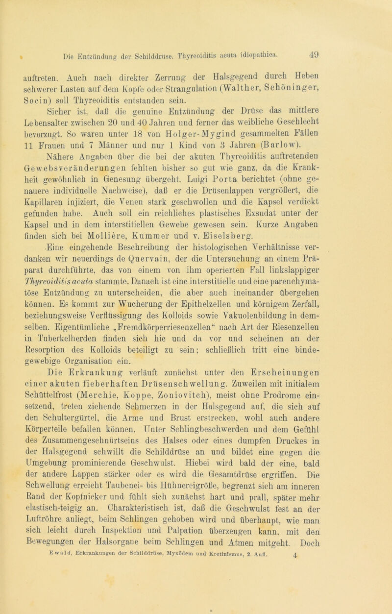 auftreten. Auch nach direkter Zerrung der Halsgegend durch Heben schwerer Lasten auf dem Kopfe oder Strangulation (Walther, Schöninger, So ein) soll Thyreoiditis entstanden sein. Sicher ist, daß die genuine Entzündung der Drüse das mittlere Lebensalter zwischen 20 und 40 Jahren und ferner das weibliche Geschlecht bevorzugt. So waren unter 18 von Holger-Mygind gesammelten Fällen 11 Frauen und 7 Männer und nur 1 Kind von 3 Jahren (Barlow). Nähere Angaben über die bei der akuten Thyreoiditis auftretenden Gewebsveränderungen fehlten bisher so gut wie ganz, da die Krank- heit gewöhnlich in Genesung übergeht. Luigi Porta berichtet (ohne ge- nauere individuelle Nachweise), daß er die Drüsenlappen vergrößert, die Kapillaren injiziert, die Venen stark geschwollen und die Kapsel verdickt gefunden habe. Auch soll ein reichliches plastisches Exsudat unter der Kapsel und in dem interstitiellen Gewebe gewesen sein. Kurze Angaben finden sich bei Molliere, Kummer und v. Eiseisberg. Eine eingehende Beschreibung der histologischen Verhältnisse ver- danken wir neuerdings de Quervain, der die Untersuchung an einem Prä- parat durchführte, das von einem von ihm operierten Fall linkslappiger Thyreoiditis acuta stammte. Danach ist eine interstitielle und eine parenchyma- töse Entzündung zu unterscheiden, die aber auch ineinander übergehen können. Es kommt zur Wucherung der Epithelzellen und körnigem Zerfall, beziehungsweise Verflüssigung des Kolloids sowie Vakuolenbildung in dem- selben. Eigentümliche „Fremdkörperriesenzellen“ nach Art der Riesenzellen in Tuberkelherden finden sich hie und da vor und scheinen an der Resorption des Kolloids beteiligt zu sein; schließlich tritt eine binde- gewebige Organisation ein. Die Erkrankung verläuft zunächst unter den Erscheinungen einer akuten fieberhaften Drüsenschwellung. Zuweilen mit initialem Schüttelfrost (Merchie, Koppe, Zoniovitch), meist ohne Prodrome ein- setzend, treten ziehende Schmerzen in der Halsgegend auf, die sich auf den Schultergürte], die Arme und Brust erstrecken, wohl auch andere Körperteile befallen können. Unter Schlingbeschwerden und dem Gefühl des Zusammengeschnürtseins des Halses oder eines dumpfen Druckes in der Halsgegend schwillt die Schilddrüse an und bildet eine gegen die Umgebung prominierende Geschwulst. Hiebei wird bald der eine, bald der andere Lappen stärker oder es wird die Gesamtdrüse ergriffen. Die Schwellung erreicht Taubenei- bis Hühnereigröße, begrenzt sich am inneren Rand der Kopfnicker und fühlt sich zunächst hart und prall, später mehr elastisch-teigig an. Charakteristisch ist, daß die Geschwulst fest an der Luftröhre anliegt, beim Schlingen gehoben wird und überhaupt, wie man sich leicht durch Inspektion und Palpation überzeugen kann, mit den Bewegungen der Halsorgane beim Schlingen und Atmen mitgeht. Doch Ewald, Erkrankungen der Schilddrüse, Myxödem und Kretinismus, 2. Aufl. 4