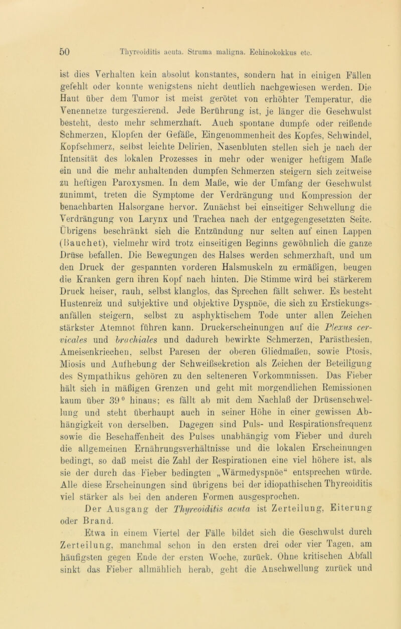 ist dies Verhalten kein absolut konstantes, sondern hat in einigen Fällen gefehlt oder konnte wenigstens nicht deutlich nachgewiesen werden. Die Haut über dem Tumor ist meist gerötet von erhöhter Temperatur, die Venennetze turgeszierend. Jede Berührung ist, je länger die Geschwulst besteht, desto mehr schmerzhaft. Auch spontane dumpfe oder reißende Schmerzen, Klopfen der Gefäße, Eingenommenheit des Kopfes, Schwindel, Kopfschmerz, selbst leichte Delirien, Nasenbluten stellen sich je nach der Intensität des lokalen Prozesses in mehr oder weniger heftigem Maße ein und die mehr anhaltenden dumpfen Schmerzen steigern sich zeitweise zu heftigen Paroxysmen. In dem Maße, wie der Umfang der Geschwulst zunimmt, treten die Symptome der Verdrängung und Kompression der benachbarten Halsorgane hervor. Zunächst bei einseitiger Schwellung die Verdrängung von Larynx und Trachea nach der entgegengesetzten Seite. Übrigens beschränkt sich die Entzündung nur selten auf einen Lappen (Bauchet), vielmehr wird trotz einseitigen Beginns gewöhnlich die ganze Drüse befallen. Die Bewegungen des Halses werden schmerzhaft, und um den Druck der gespannten vorderen Halsmuskeln zu ermäßigen, beugen die Kranken gern ihren Kopf nach hinten. Die Stimme wird bei stärkerem Druck heiser, rauh, selbst klanglos, das Sprechen fällt schwer. Es besteht Hustenreiz und subjektive und objektive Dyspnoe, die sich zu Erstickungs- anfällen steigern, selbst zu asphyktischem Tode unter allen Zeichen stärkster Atemnot führen kann. Druckerscheinungen auf die Plexus cer- vicales und brachiales und dadurch bewirkte Schmerzen, Parästhesien, Ameisenkriechen, selbst Paresen der oberen Gliedmaßen, sowie Ptosis, Miosis und Aufhebung der Schweißsekretion als Zeichen der Beteiligung des Sympathikus gehören zu den selteneren Vorkommnissen. Das Fieber hält sich in mäßigen Grenzen und geht mit morgendlichen Remissionen kaum über 39° hinaus; es fällt ab mit dem Nachlaß der Drüsenschwel- lung und steht überhaupt auch in seiner Höhe in einer gewissen Ab- hängigkeit von derselben. Dagegen sind Puls- und Respirationsfrequenz sowie die Beschaffenheit des Pulses unabhängig vom Fieber und durch die allgemeinen Ernährungsverhältnisse und die lokalen Erscheinungen bedingt, so daß meist die Zahl der Respirationen eine viel höhere ist, als sie der durch das Fieber bedingten „Wärmedyspnöe“ entsprechen würde. Alle diese Erscheinungen sind übrigens bei der idiopathischen Thyreoiditis viel stärker als bei den anderen Formen ausgesprochen. Der Ausgang der Thyreoiditis acuta ist Zerteilung, Eiterung oder Brand. Etwa in einem Viertel der Fälle bildet sich die Geschwulst durch Zerteilung, manchmal schon in den ersten drei oder vier Tagen, am häufigsten gegen Ende der ersten Woche, zurück. Ohne kritischen Abfall sinkt das Fieber allmählich herab, geht die Anschwellung zurück und