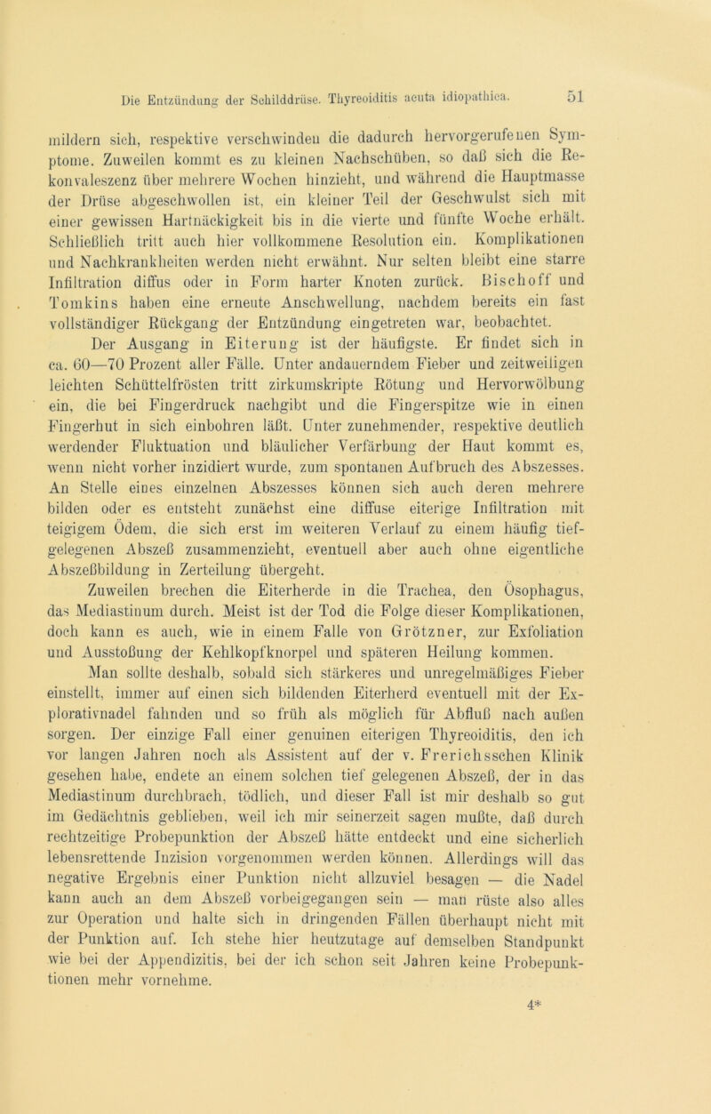 mildern sich, respektive verschwinden die dadurch hervorgerufenen Sym- ptome. Zuweilen kommt es zu kleinen Nachschüben, so daß sich die Re- konvaleszenz über mehrere Wochen hinzieht, und während die Hauptmasse der Drüse abgeschwollen ist, ein kleiner Teil der Geschwulst sich mit einer gewissen Hartnäckigkeit bis in die vierte und fünfte Woche erhält. Schließlich tritt auch hier vollkommene Resolution ein. Komplikationen und Nachkrankheiten werden nicht erwähnt. Nur selten bleibt eine starre Infiltration diffus oder in Form harter Knoten zurück. Bischof! und Tomkins haben eine erneute Anschwellung, nachdem bereits ein fast vollständiger Rückgang der Entzündung eingetreten war, beobachtet. Der Ausgang in Eiterung ist der häufigste. Er findet sich in ca. 60—70 Prozent aller Fälle. Unter andauerndem Fieber und zeitweiligen leichten Schüttelfrösten tritt zirkumskripte Rötung und Hervorwölbung ein, die bei Fingerdruck nachgibt und die Fingerspitze wie in einen Fingerhut in sich einbohren läßt. Unter zunehmender, respektive deutlich werdender Fluktuation und bläulicher Verfärbung der Haut kommt es, wenn nicht vorher inzidiert wurde, zum spontanen Aufbruch des Abszesses. An Stelle eines einzelnen Abszesses können sich auch deren mehrere bilden oder es entsteht zunächst eine diffuse eiterige Infiltration mit teigigem Ödem, die sich erst im weiteren Verlauf zu einem häufig tief- gelegenen Abszeß zusammenzieht, eventuell aber auch ohne eigentliche Abszeßbildung in Zerteilung übergeht. Zuweilen brechen die Eiterherde in die Trachea, den Ösophagus, das Mediastinum durch. Meist ist der Tod die Folge dieser Komplikationen, doch kann es auch, wie in einem Falle von Grötzner, zur Exfoliation und Ausstoßung der Kehlkopfknorpel und späteren Heilung kommen. Man sollte deshalb, sobald sich stärkeres und unregelmäßiges Fieber einstellt, immer auf einen sich bildenden Eiterherd eventuell mit der Ex- plorativnadel fahnden und so früh als möglich für Abfluß nach außen sorgen. Der einzige Fall einer genuinen eiterigen Thyreoiditis, den ich vor langen Jahren noch als Assistent auf der v. Frerichsschen Klinik gesehen habe, endete an einem solchen tief gelegenen Abszeß, der in das Mediastinum durchbrach, tödlich, und dieser Fall ist mir deshalb so gut im Gedächtnis geblieben, weil ich mir seinerzeit sagen mußte, daß durch rechtzeitige Probepunktion der Abszeß hätte entdeckt und eine sicherlich lebensrettende Inzision vorgenommen werden können. Allerdings will das negative Ergebnis einer Punktion nicht allzuviel besagen — die Nadel kann auch an dem Abszeß vorbeigegangen sein — man rüste also alles zur Operation und halte sich in dringenden Fällen überhaupt nicht mit der Punktion auf. Ich stehe hier heutzutage auf demselben Standpunkt wie bei der Appendizitis, bei der ich schon seit Jahren keine Probepunk- tionen mehr vornehme. 4*