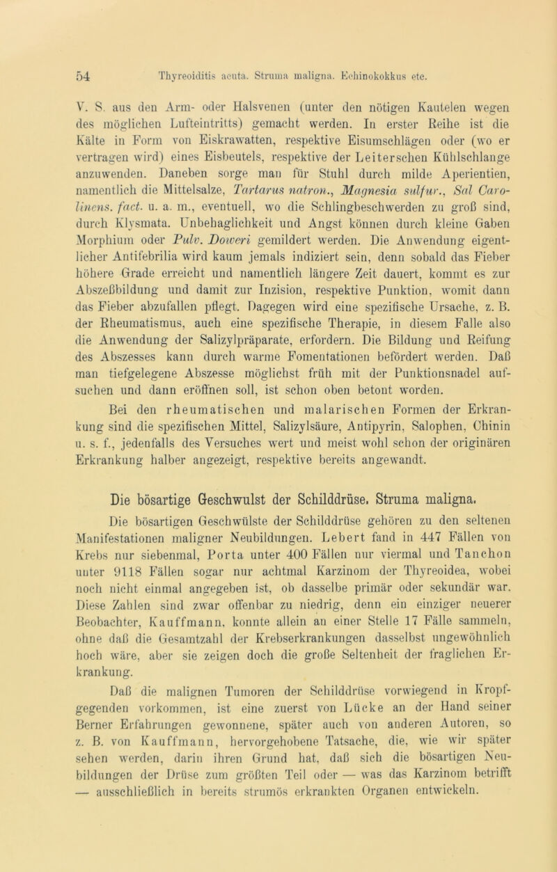 V. S. aus den Arm- oder Halsvenen (unter den nötigen Kautelen wegen des möglichen Lufteintritts) gemacht werden. In erster Reihe ist die Kälte in Form von Eiskrawatten, respektive Eisumschlägen oder (wo er vertragen wird) eines Eisbeutels, respektive der Leiterschen Kühlschlange anzuwenden. Daneben sorge man für Stuhl durch milde Aperientien, namentlich die Mittelsalze, Tartarus natronMagnesia sulfur., Sal Caro- linens. fact. u. a. m., eventuell, wo die Schlingbeschwerden zu groß sind, durch Klysmata. Unbehaglichkeit und Angst können durch kleine Gaben Morphium oder Pulv. Doiveri gemildert werden. Die Anwendung eigent- licher Antifebrilia wird kaum jemals indiziert sein, denn sobald das Fieber höhere Grade erreicht und namentlich längere Zeit dauert, kommt es zur Abszeßbildung und damit zur Inzision, respektive Punktion, womit dann das Fieber abzufallen pflegt. Dagegen wird eine spezifische Ursache, z. B. der Rheumatismus, auch eine spezifische Therapie, in diesem Falle also die Anwendung der Salizylpräparate, erfordern. Die Bildung und Reifung des Abszesses kann durch warme Fomentationen befördert werden. Daß man tiefgelegene Abszesse möglichst früh mit der Punktionsnadel auf- suchen und dann eröffnen soll, ist schon oben betont worden. Bei den rheumatischen und malarischen Formen der Erkran- kung sind die spezifischen Mittel, Salizylsäure, Antipyrin, Salophen, Chinin u. s. f., jedenfalls des Versuches wert und meist wohl schon der originären Erkrankung halber angezeigt, respektive bereits angewandt. Die bösartige Geschwulst der Schilddrüse. Struma maligna. Die bösartigen Geschwülste der Schilddrüse gehören zu den seltenen Manifestationen maligner Neubildungen. Lebert fand in 447 Fällen von Krebs nur siebenmal, Porta unter 400 Fällen nur viermal und Tanchon unter 9118 Fällen sogar nur achtmal Karzinom der Thyreoidea, wobei noch nicht einmal angegeben ist, ob dasselbe primär oder sekundär war. Diese Zahlen sind zwar offenbar zu niedrig, denn ein einziger neuerer Beobachter, Kauffmann, konnte allein an einer Stelle 17 Fälle sammeln, ohne daß die Gesamtzahl der Krebserkrankungen dasselbst ungewöhnlich hoch wäre, aber sie zeigen doch die große Seltenheit der fraglichen Er- krankung. Daß die malignen Tumoren der Schilddrüse vorwiegend in Kropf- gegenden Vorkommen, ist eine zuerst von Lücke an der Hand seiner Berner Erfahrungen gewonnene, später auch von anderen Autoren, so z. B. von Kauffmann, hervorgehobene Tatsache, die, wie wir später sehen werden, darin ihren Grund hat, daß sich die bösartigen Neu- bildungen der Drüse zum größten Teil oder — was das Karzinom betrifft — ausschließlich in bereits strumös erkrankten Organen entwickeln.