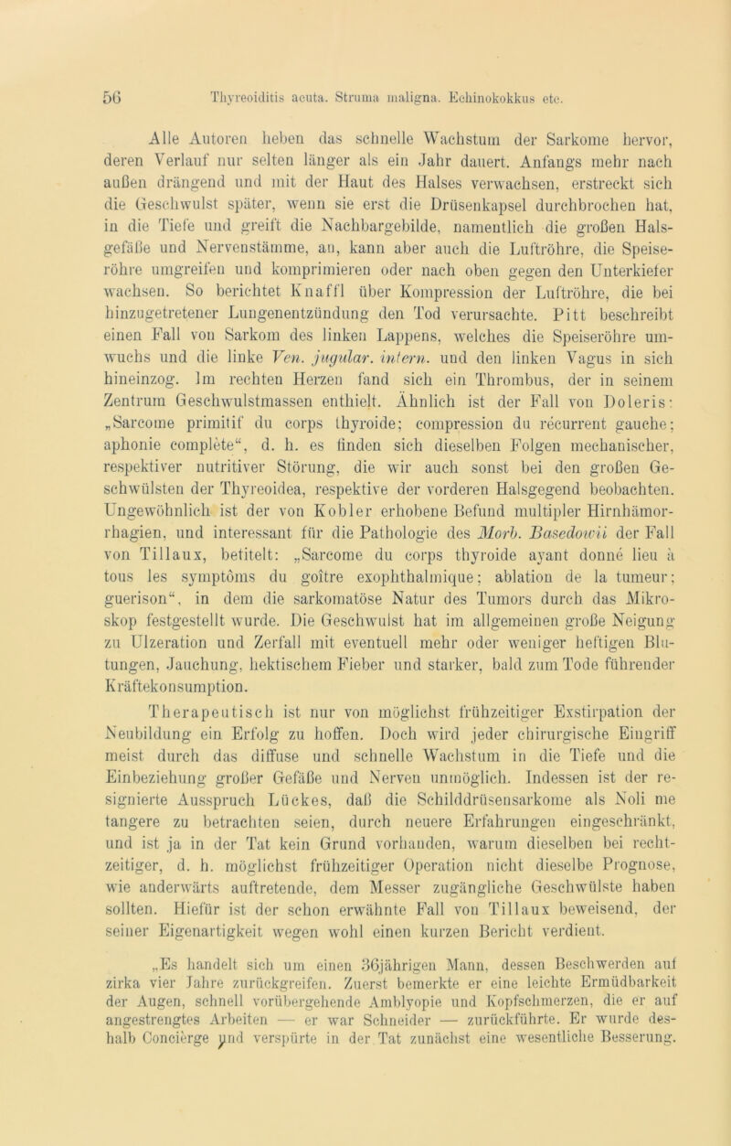 Alle Autoren lieben das schnelle Wachstum der Sarkome hervor, deren Verlauf nur selten länger als ein Jahr dauert. Anfangs mehr nach außen drängend und mit der Haut des Halses verwachsen, erstreckt sich die Geschwulst später, wenn sie erst die Drüsenkapsel durchbrochen hat, in die Tiefe und greift die Nachbargebilde, namentlich die großen Hals- gefäße und Nervenstämme, au, kann aber auch die Luftröhre, die Speise- röhre umgreifen und komprimieren oder nach oben gegen den Unterkiefer wachsen. So berichtet Knaffl über Kompression der Luftröhre, die bei hinzugetretener Lungenentzündung den Tod verursachte. Pitt beschreibt einen Fall von Sarkom des linken Lappens, welches die Speiseröhre um- wuchs und die linke Ven. jugular. intern, und den linken Vagus in sich hineinzog. Im rechten Herzen fand sich ein Thrombus, der in seinem Zentrum Geschwulstmassen enthielt. Ähnlich ist der Fall von Doleris: „Sarcome primitif du corps thyroide; compression du recurrent gauche; aphonie complete“, d. h. es linden sich dieselben Folgen mechanischer, respektiver nutritiver Störung, die wir auch sonst bei den großen Ge- schwülsten der Thyreoidea, respektive der vorderen Halsgegend beobachten. Ungewöhnlich ist der von Kobler erhobene Befund multipler Hirnhämor- rhagien, und interessant für die Pathologie des Morb. Basedoivii der Fall von Tillaux, betitelt: „Sarcome du corps thyroide ayant donne lieu ä tous les Symptoms du goitre exophthalmique; ablation de la tumeur; guerison“, in dem die sarkomatöse Natur des Tumors durch das Mikro- skop festgestellt wurde. Die Geschwulst hat im allgemeinen große Neigung zu Ulzeration und Zerfall mit eventuell mehr oder weniger heftigen Blu- tungen, Jauchung, hektischem Fieber und starker, bald zum Tode führender K r äfteko n s ump tion. Therapeutisch ist nur von möglichst frühzeitiger Exstirpation der Neubildung ein Erfolg zu hoffen. Doch wird jeder chirurgische Eingriff meist durch das diffuse und schnelle Wachstum in die Tiefe und die Einbeziehung großer Gefäße und Nerven unmöglich. Indessen ist der re- signierte Ausspruch Lückes, daß die Schilddrüsensarkome als Noli me tangere zu betrachten seien, durch neuere Erfahrungen eingeschränkt, und ist ja in der Tat kein Grund vorhanden, warum dieselben bei recht- zeitiger, d. h. möglichst frühzeitiger Operation nicht dieselbe Prognose, wie anderwärts auftretende, dem Messer zugängliche Geschwülste haben sollten. Hiefiir ist der schon erwähnte Fall von Tillaux beweisend, der seiner Eigenartigkeit wegen wohl einen kurzen Bericht verdient. „Es handelt sich um einen 36jährigen Mann, dessen Beschwerden auf zirka vier Jahre zurückgreifen. Zuerst bemerkte er eine leichte Ermüdbarkeit der Augen, schnell vorübergehende Amblyopie und Kopfschmerzen, die er auf angestrengtes Arbeiten — er war Schneider — zurückführte. Er wurde des- halb Concierge und verspürte in der Tat zunächst eine wesentliche Besserung.