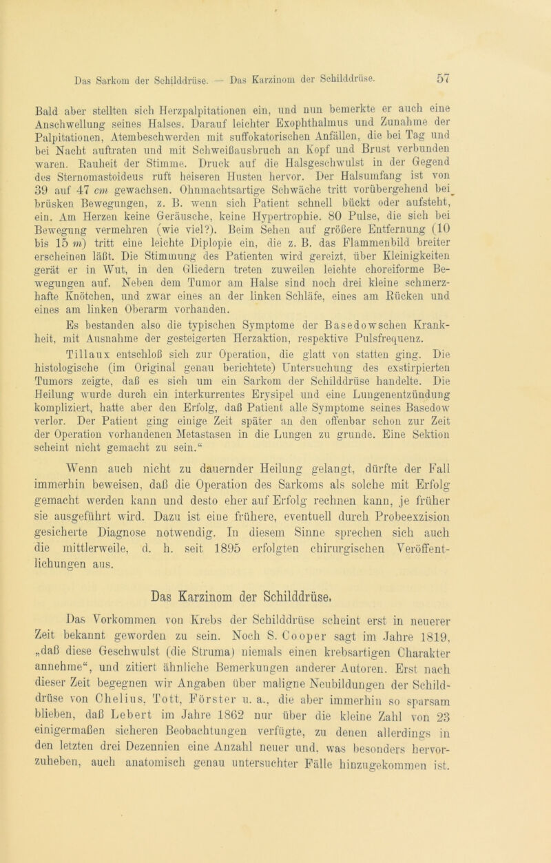 Bald aber stellten sieh Herzpalpitationen ein, und nun bemerkte er auch eine Anschwellung seines Halses. Darauf leichter Exophthalmus und Zunahme der Palpitationen, Atembeschwerden mit suffokatorischen Anfällen, die bei Tag und bei Nacht auftraten und mit Schweißausbruch an Kopf und Brust verbunden waren. Bauheit der Stimme. Druck auf die Halsgeschwulst in der Hegend des Sternomastoideus ruft heiseren Husten hervor. Der Halsumfang ist von 39 auf 47 cm gewachsen. Ohnmachtsartige Schwäche tritt vorübergehend bei_ brüsken Bewegungen, z. B. wenn sich Patient schnell bückt oder aufsteht, ein. Am Herzen keine Geräusche, keine Hypertrophie. 80 Pulse, die sich bei Bewegung vermehren (wie viel?). Beim Sehen auf größere Entfernung (10 bis 15 m) tritt eine leichte Diplopie ein, die z. B. das Flammenbild breiter erscheinen läßt. Die Stimmung des Patienten wird gereizt, über Kleinigkeiten gerät er in Wut, in den Gliedern treten zuweilen leichte choreiforme Be- wegungen auf. Neben dem Tumor am Halse sind noch drei kleine schmerz- hafte Knötchen, und zwar eines an der linken Schläfe, eines am Bücken und eines am linken Oberarm vorhanden. Es bestanden also die typischen Symptome der Basedowschen Krank- heit, mit Ausnahme der gesteigerten Herzaktion, respektive Pulsfrequenz. Tillaux entschloß sich zur Operation, die glatt von statten ging. Die histologische (im Original genau berichtete) Untersuchung des exstirpierten Tumors zeigte, daß es sich um ein Sarkom der Schilddrüse handelte. Die Heilung wurde durch ein interkurrentes Erysipel und eine Lungenentzündung kompliziert, hatte aber den Erfolg, daß Patient alle Symptome seines Basedow verlor. Der Patient ging einige Zeit später an den offenbar schon zur Zeit der Operation vorhandenen Metastasen in die Lungen zu gründe. Eine Sektion scheint nicht gemacht zu sein.“ Wenn auch nicht zu dauernder Heilung gelangt, dürfte der Fall immerhin beweisen, daß die Operation des Sarkoms als solche mit Erfolg gemacht werden kann und desto eher auf Erfolg rechnen kann, je früher sie ausgeführt wird. Dazu ist eine frühere, eventuell durch Probeexzision gesicherte Diagnose notwendig. In diesem Sinne sprechen sich auch die mittlerweile, d. h. seit 1895 erfolgten chirurgischen Veröffent- lichungen aus. Das Karzinom der Schilddrüse. Das Vorkommen von Krebs der Schilddrüse scheint erst in neuerer Zeit bekannt geworden zu sein. Noch S. Cooper sagt im Jahre 1819, „daß diese Geschwulst (die Struma) niemals einen krebsartigen Charakter annehme“, und zitiert ähnliche Bemerkungen anderer Autoren. Erst nach dieser Zeit begegnen wir Angaben über maligne Neubildungen der Schild- drüse von Chelius, Tott, Förster u. a., die aber immerhin so sparsam blieben, daß Lebert im Jahre 1862 nur über die kleine Zahl von 23 einigermaßen sicheren Beobachtungen verfügte, zu denen allerdings in den letzten drei Dezennien eine Anzahl neuer und, was besonders hervor- zuheben, auch anatomisch genau untersuchter Fälle hinzugekommen ist.