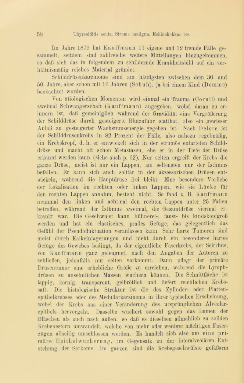 Im Jahre 1879 hat Kauffmann 17 eigene und 12 fremde Fälle ge- sammelt, seitdem sind zahlreiche weitere Mitteilungen hinzugekommen, so daß sich das in folgendem zu schildernde Krankheitsbild auf ein ver- hältnismäßig reiches Material gründet. Schilddrüsenkarzinome sind am häufigsten zwischen dem 30. und 50. Jahre, aber schon mit IG Jahren (Schuh), ja bei einem Kind (Demme) beobachtet worden. Von ätiologischen Momenten wird einmal ein Trauma (Cornil) und zweimal Schwangerschaft (Kauffmann) angegeben, wobei daran zu er- innern ist, daß gemeiniglich während der Gravidität eine Vergrößerung der Schilddrüse durch gesteigerte Blutzufuhr statthat, also ein gewisser Anlaß zu gesteigerter Wachstumsenergie gegeben ist. Nach Delore ist der Schilddrüsenkrebs in 82 Prozent der Fälle, also nahezu regelmäßig, ein Krebskropf, d. h. er entwickelt sich in der strumös entarteten Schild- drüse und macht oft schon Metastasen, ehe er in der Tiefe der Drüse erkannt werden kann (siehe auch p. 62). Nur selten ergreift der Krebs die ganze Drüse, meist ist nur ein Lappen, am seltensten nur der Isthmus befallen. Er kann sich auch solitär in den akzessorischen Drüsen ent- wickeln, während die Hauptdrüse frei bleibt. Eine besondere Vorliebe der Lokalisation im rechten oder linken Lappen, wie sie Lücke für den rechten Lappen annahm, besteht nicht. So fand z. B. Kauffmann neunmal den linken und achtmal den rechten Lappen unter 23 Fällen betroffen, während der Isthmus zweimal, die Gesamtdrüse viermal er- krankt war. Die Geschwulst kann hühnerei-, laust- bis kindskopfgroß werden und hat ein elastisches, pralles Gefüge, das gelegentlich das Gefühl der Pseudofluktuation veranlassen kann. Sehr harte Tumoren sind meist durch Kalkeinlagerungen und nicht durch ein besonderes hartes Gefüge des Gewebes bedingt, da der eigentliche Faserkrebs, der Seirrhus, von Kauffmann ganz geleugnet, nach den Angaben der Autoren zu schließen, jedenfalls nur selten vorkommt. Dann pflegt der primäre Drüsentumor eine erhebliche Größe zu erreichen, während die Lymph- drüsen zu ansehnlichen Massen wuchern können. Die Schnittfläche ist lappig, körnig, transparent, gelbrötlich und liefert reichlichen Krebs- saft. Die histologische Struktur ist die des Zylinder- oder Platten- epithelkrebses oder des Medullarkarzinoms in ihrer typischen Erscheinung, wobcd der Krebs aus einer Veränderung des ursprünglichen Alveolar- epithels hervorgeht. Dasselbe wuchert sowohl gegen das Lumen der Bläschen als auch nach außen, so daß es dieselben allmählich zu soliden Krebsnestern umwandelt, welche von mehr oder weniger mächtigen Faser- zügen allseitig umschlossen werden. Es handelt sich also um eine pri- märe Epithelwucherung, im Gegensatz zu der interalveolären Ent- stehung der Sarkome. Im ganzen sind die Krebsgeschwülste gefäßarm