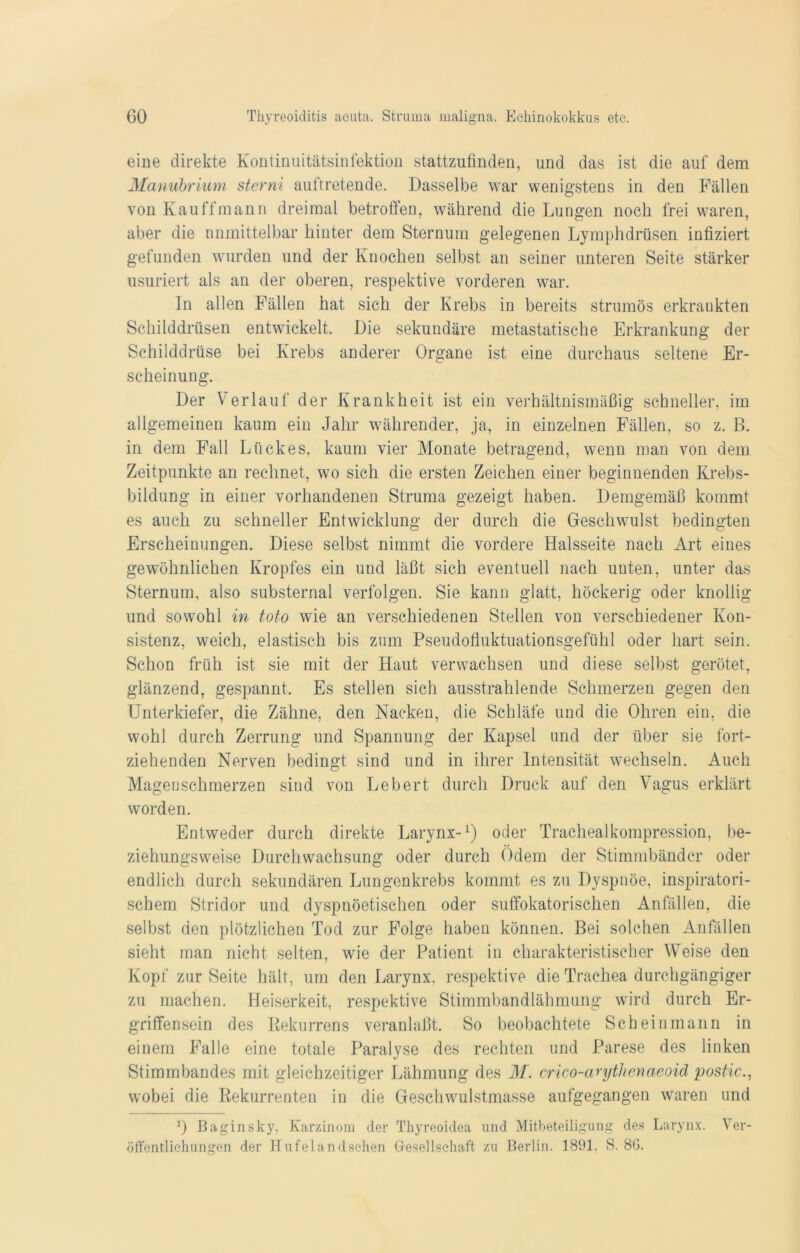 eine direkte Kontinuitätsinfektion stattzufinden, und das ist die auf dem Manubrium sterni auftretende. Dasselbe war wenigstens in den Fällen von Kau ff mann dreimal betroffen, während die Lungen noch frei waren, aber die unmittelbar hinter dem Sternum gelegenen Lymphdrüsen infiziert gefunden wurden und der Knochen selbst an seiner unteren Seite stärker usuriert als an der oberen, respektive vorderen war. ln allen Fällen hat sich der Krebs in bereits strumös erkrankten Schilddrüsen entwickelt. Die sekundäre metastatische Erkrankung der Schilddrüse bei Krebs anderer Organe ist eine durchaus seltene Er- scheinung. Der Verlauf der Krankheit ist ein verhältnismäßig schneller, im allgemeinen kaum ein Jahr währender, ja, in einzelnen Fällen, so z. B. in dem Fall Lückes, kaum vier Monate betragend, wenn man von dem Zeitpunkte an rechnet, wo sich die ersten Zeichen einer beginnenden Krebs- bildung in einer vorhandenen Struma gezeigt haben. Demgemäß kommt es auch zu schneller Entwicklung der durch die Geschwulst bedingten Erscheinungen. Diese selbst nimmt die vordere Halsseite nach Art eines gewöhnlichen Kropfes ein und läßt sich eventuell nach uuten, unter das Sternum, also substernal verfolgen. Sie kann glatt, höckerig oder knollig und sowohl in toto wie an verschiedenen Stellen von verschiedener Kon- sistenz, weich, elastisch bis zum Pseudofluktuationsgefühl oder hart sein. Schon früh ist sie mit der Haut verwachsen und diese selbst gerötet, glänzend, gespannt. Es stellen sich ausstrahlende Schmerzen gegen den Unterkiefer, die Zähne, den Nacken, die Schläfe und die Ohren ein, die wohl durch Zerrung und Spannung der Kapsel und der über sie fort- ziehenden Nerven bedingt sind und in ihrer Intensität wechseln. Auch Magenschmerzen sind von Lebert durch Druck auf den Vagus erklärt worden. Entweder durch direkte Larynx-1) oder Trachealkompression, be- ziehungsweise Durchwachsung oder durch Ödem der Stimmbänder oder endlich durch sekundären Lungenkrebs kommt es zu Dyspnoe, inspiratori- schem Stridor und dyspnöetischen oder suffokatorischen Anfällen, die selbst den plötzlichen Tod zur Folge haben können. Bei solchen Anfällen sieht man nicht selten, wie der Patient in charakteristischer Weise den Kopf zur Seite hält, um den Larynx, respektive die Trachea durchgängiger zu machen. Heiserkeit, respektive Stimmbandlähmung wird durch Er- griffensein des ßekurrens veranlaßt. So beobachtete Scheinmann in einem Falle eine totale Paralyse des rechten und Parese des linken Stimmbandes mit gleichzeitiger Lähmung des M. crico-arythenaeoid postic., wobei die Rekurrenten in die Geschwulstmasse aufgegangen waren und 0 Baginsky, Karzinom der Thyreoidea und Mitbeteiligung des Larynx. Ver- öffentlichungen der Hufelandsehen Gesellschaft zu Berlin. 1891. S. 8G.
