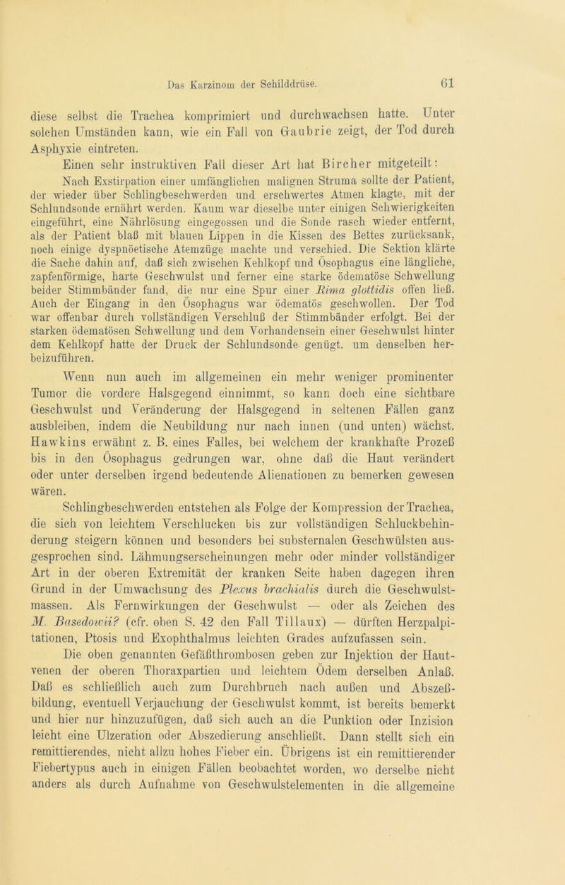 diese selbst die Trachea komprimiert und durchwachsen hatte. Unter solchen Umständen kann, wie ein Fall von Gaubrie zeigt, der Tod durch Asphyxie eintreten. Einen sehr instruktiven Fall dieser Art hat Bircher mitgeteilt: Nach Exstirpation einer umfänglichen malignen Struma sollte der Patient, der wieder über Schlingbeschwerden und erschwertes Atmen klagte, mit der Schlundsonde ernährt werden. Kaum war dieselbe unter einigen Schwierigkeiten eingeführt, eine Nährlösung eingegossen und die Sonde rasch wieder entfernt, als der Patient blaß mit blauen Lippen in die Kissen des Bettes zurücksank, noch einige dyspnöetische Atemzüge machte und verschied. Die Sektion klärte die Sache dahin auf, daß sich zwischen Kehlkopf und Ösophagus eine längliche, zapfenförmige, harte Geschwulst und ferner eine starke ödematöse Schwellung beider Stimmbänder fand, die nur eine Spur einer Rima glottidis offen ließ. Auch der Eingang in den Ösophagus war ödematös geschwollen. Der Tod war offenbar durch vollständigen Verschluß der Stimmbänder erfolgt. Bei der starken ödematösen Schwellung und dem Vorhandensein einer Geschwulst hinter dem Kehlkopf hatte der Druck der Schlundsonde genügt, um denselben her- beizuführen. Wenn nun auch im allgemeinen ein mehr weniger prominenter Tumor die vordere Halsgegend einnimmt, so kann doch eine sichtbare Geschwulst und Veränderung der Halsgegend in seltenen Fällen ganz ausbleiben, indem die Neubildung nur nach innen (und unten) wächst. Hawkins erwähnt z. B. eines Falles, bei welchem der krankhafte Prozeß bis in den Ösophagus gedrungen war, ohne daß die Haut verändert oder unter derselben irgend bedeutende Alienationen zu bemerken gewesen wären. Schlingbeschwerden entstehen als Folge der Kompression der Trachea, die sich von leichtem Verschlucken bis zur vollständigen Schluckbehin- derung steigern können und besonders bei substernalen Geschwülsten aus- gesprochen sind. Lähmungserscheinungen mehr oder minder vollständiger Art in der oberen Extremität der kranken Seite haben dagegen ihren Grund in der Umwachsung des Plexus brachialis durch die Geschwulst- massen. Als Fernwirkungen der Geschwulst — oder als Zeichen des M. Basedowii? (cfr. oben S. 42 den Fall Ti 11 aux) — dürften Herzpalpi- tationen, Ptosis und Exophthalmus leichten Grades aufzufassen sein. Die oben genannten Gefäßthrombosen geben zur Injektion der Haut- venen der oberen Thoraxpartien und leichtem Ödem derselben Anlaß. Daß es schließlich auch zum Durchbruch nach außen und Abszeß- bildung, eventuell Verjauchung der Geschwulst kommt, ist bereits bemerkt und hier nur hinzuzufügen, daß sich auch an die Punktion oder Inzision leicht eine Ulzeration oder Abszedierung anschließt. Dann stellt sich ein remittierendes, nicht allzu hohes Fieber ein. Übrigens ist ein remittierender Fiebertypus auch in einigen Fällen beobachtet worden, wo derselbe nicht anders als durch Aufnahme von Geschwulstelementen in die allgemeine