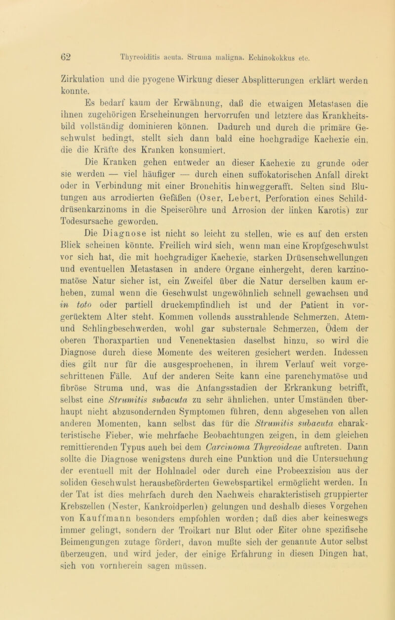Zirkulation und die pyogene Wirkung dieser Absplitterungen erklärt werden konnte. Es bedarl kaum der Erwähnung, daß die etwaigen Metastasen die ihnen zugehörigen Erscheinungen hervorrufen und letztere das Krankheits- bild vollständig dominieren können. Dadurch und durch die primäre Ge- schwulst bedingt, stellt sich dann bald eine hochgradige Kachexie ein. die die Kräfte des Kranken konsumiert. Die Kranken gehen entweder an dieser Kachexie zu gründe oder sie werden — viel häufiger — durch einen suffokatorischen Anfall direkt oder in Verbindung mit einer Bronchitis hinweggerafft. Selten sind Blu- tungen aus arrodierten Gefäßen (Oser, Lebert, Perforation eines Schild- drüsenkarzinoms in die Speiseröhre und Arrosion der linken Karotis) zur Todesursache geworden. Die Diagnose ist nicht so leicht zu stellen, wie es auf den ersten Blick scheinen könnte. Freilich wird sich, wenn man eine Kropfgeschwulst vor sich hat, die mit hochgradiger Kachexie, starken Drüsenschwellungen und eventuellen Metastasen in andere Organe einhergeht, deren karzino- matöse Natur sicher ist, ein Zweifel über die Natur derselben kaum er- heben, zumal wenn die Geschwulst ungewöhnlich schnell gewachsen und in toto oder partiell druckempfindlich ist und der Patient in vor- gerücktem Alter steht. Kommen vollends ausstrahlende Schmerzen, Atem- und Schlingbeschwerden, wohl gar substernale Schmerzen, Ödem der oberen Thoraxpartien und Venenektasien daselbst hinzu, so wird die Diagnose durch diese Momente des weiteren gesichert werden. Indessen dies gilt nur für die ausgesprochenen, in ihrem Verlauf weit vorge- schrittenen Fälle. Auf der anderen Seite kann eine parenchymatöse und fibröse Struma und, was die Anfangsstadien der Erkrankung betrifft, selbst eine Strumitis subacuta zu sehr ähnlichen, unter Umständen über- haupt nicht abzusondernden Symptomen führen, denn abgesehen von allen anderen Momenten, kann selbst das für die Strumitis subacuta charak- teristische Fieber, wie mehrfache Beobachtungen zeigen, in dem gleichen remittierenden Typus auch bei dem Carcinoma Thyreoideae auftreten. Dann sollte die Diagnose wenigstens durch eine Punktion und die Untersuchung der eventuell mit der Hohlnadel oder durch eine Probeexzision aus der soliden Geschwulst herausbeförderten Gewebspartikel ermöglicht werden. In der Tat ist dies mehrfach durch den Nachweis charakteristisch gruppierter Krebszellen (Nester, Kankroidperlen) gelungen und deshalb dieses Vorgehen von Kauffmann besonders empfohlen worden; daß dies aber keineswegs immer gelingt, sondern der Troikart nur Blut oder Eiter ohne spezifische Beimengungen zutage fördert, davon mußte sich der genannte Autor selbst überzeugen, und wird jeder, der einige Erfahrung in diesen Dingen hat, sich von vornherein sagen müssen.