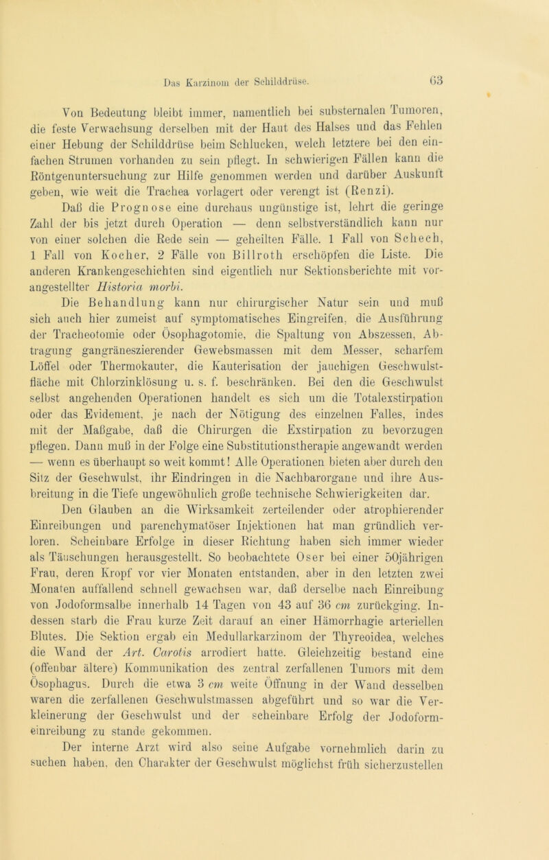 Von Bedeutung bleibt immer, namentlich bei substernalen Tumoren, die feste Verwachsung derselben mit der Haut des Halses und das Fehlen einer Hebung der Schilddrüse beim Schlucken, welch letztere bei den ein- fachen Strumen vorhanden zu sein pflegt. In schwierigen Fällen kann die Röntgenuntersuchung zur Hilfe genommen werden und darüber Auskunlt geben, wie weit die Trachea vorlagert oder verengt ist (Renzi). Daß die Prognose eine durchaus ungünstige ist, lehrt die geringe Zahl der bis jetzt durch Operation — denn selbstverständlich kann nur von einer solchen die Rede sein — geheilten Fälle. 1 Fall von Schech, 1 Fall von Kocher, 2 Fälle von Billroth erschöpfen die Liste. Die anderen Krankengeschichten sind eigentlich nur Sektionsberichte mit vor- angestellter Historia morbi Die Behandlung kann nur chirurgischer Natur sein und muß sich auch hier zumeist auf symptomatisches Eingreifen, die Ausführung der Tracheotomie oder Ösophagotomie, die Spaltung von Abszessen, Ab- tragung gangräneszierender Gewebsrnassen mit dem Messer, scharfem Löffel oder Thermokauter, die Kauterisation der jauchigen üeschwulst- fläche mit Chlorzinklösung u. s. f. beschränken. Bei den die Geschwulst selbst angehenden Operationen handelt es sich um die Totalexstirpation oder das Evidement, je nach der Nötigung des einzelnen Falles, indes mit der Maßgabe, daß die Chirurgen die Exstirpation zu bevorzugen pflegen. Dann muß in der Folge eine Substitutionstherapie angewandt werden — wenn es überhaupt so weit kommt! Alle Operationen bieten aber durch den Sitz der Geschwulst, ihr Eindringen in die Nachbarorgane und ihre Aus- breitung in die Tiefe ungewöhnlich große technische Schwierigkeiten dar. Den Glauben an die Wirksamkeit zerteilender oder atrophierender Einreibungen und parenchymatöser Injektionen hat man gründlich ver- loren. Scheinbare Erfolge in dieser Richtung haben sich immer wieder als Täuschungen herausgestellt. So beobachtete Oser bei einer 50jährigen Frau, deren Kropf vor vier Monaten entstanden, aber in den letzten zwei Monaten auffallend schnell gewachsen war, daß derselbe nach Einreibung von Jodoformsalbe innerhalb 14 Tagen von 43 auf 36 cm zurückging. In- dessen starb die Frau kurze Zeit darauf an einer Hämorrhagie arteriellen Blutes. Die Sektion ergab ein Medullarkarzinom der Thyreoidea, welches die Wand der Art. Carotis arrodiert hatte. Gleichzeitig bestand eine (offenbar ältere) Kommunikation des zentral zerfallenen Tumors mit dem Ösophagus. Durch die etwa 3 cm weite Öffnung in der Wand desselben waren die zerfallenen Geschwulstmassen abgeführt und so war die Ver- kleinerung der Geschwulst und der scheinbare Erfolg der Jodoform- einreibung zu stände gekommen. Der interne Arzt wird also seine Aufgabe vornehmlich darin zu suchen haben, den Charakter der Geschwulst möglichst früh sicherzustellen