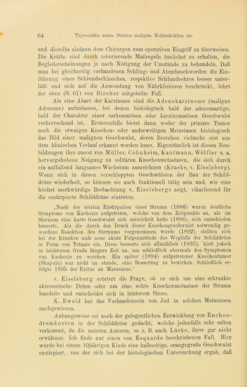 und dieselbe alsdann dem Chirurgen zum operativen Eingriff zu überweisen. Die Kräfte sind durch roborierende Maßregeln tunlichst zu erhalten, die Begleiterscheinungen je nach Nötigung der Umstände zu behandeln. Daß man bei gleichzeitig vorhandenen Schling- und Atembeschwerden die Ein- führung eines Schlundschlauches, respektive Schlundrohres besser unter- läßt und sich auf die Anwendung von Nährklistieren beschränkt, lehrt der oben (S. 61) von Bircher mitgeteilte Pall. Als eine Abart der Karzinome sind die Adenokarzinome (maligne Adenome) aufzufassen, bei denen histologisch bald der adenomartige, bald der Charakter einer sarkomatösen oder karzinomatösen Geschwulst vorherrschend ist. Ersterenfalls bietet dann weder der primäre Tumor noch die etwaigen Knochen- oder anderweitigen Metastasen histologisch das Bild einer malignen Geschwulst, deren Bestehen vielmehr erst aus dem klinischen Verlauf erkannt werden kann. Eigentümlich ist diesen Neu- bildungen ihre zuerst von Müller, Cohnheim, Kaufmann, Wölfler u. a. hervorgehobene Neigung zu solitären Knochenmetastasen, die sich durch ein auffallend langsames Wachstum auszeichnen (Kraske, v. Eiseisberg). Wenn sich in diesen verschleppten Geschwülsten der Bau der Schild- drüse wiederholt, so können sie auch funktionell tätig sein und, wie eine höchst merkwürdige Beobachtung v. Eiseisbergs zeigt, vikariierend für die exstirpierte Schilddrüse eintreten. „Nach der totalen Exstirpation einer Struma (1886) waren deutliche Symptome von Kachexie aufgetreten, welche von dem Zeitpunkte an, als im Sternum eine harte Geschwulst sich entwickelt hatte (1888), sich entschieden besserte. Als die durch den Druck dieser Knochengeschwulst notwendig ge- wordene Resektion des Sternums vorgenommen wurde (1892), stellten sich bei der Kranken aufs neue akute Folgezustände des Wegfalls der Schilddrüse in Form von Tetanie ein. Diese besserte sich allmählich (1893), hielt jedoch in leichterem Grade längere Zeit an, um schließlich abermals den Symptomen von Kachexie zu weichen. Ein später (1894) aufgetretener Knochentumor (Skapula) war nicht im stände, eine Besserung zu bewirken. Schließlich er- folgte 1895 der Exitus an Marasmus.“ v. Eiseisberg erörtert die Frage, ob es sich um eine erkrankte akzessorische Drüse oder um eine echte Knochenmetastase der Struma handelte und entscheidet sich in letzterem Sinne. K. Ewald hat das Vorhandensein von Jod in solchen Metastasen nachgewiesen. Anhangsweise sei noch der gelegentlichen Entwicklung von En chon- dromknoten in der Schilddrüse gedacht, welche jedenfalls sehr selten vorkommt, da die meisten Autoren, so z. B. auch Lücke, ihrer gar nicht erwähnen. Ich finde nur einen von Esquardo beschriebenen Fall. Hier wurde bei einem 10jährigen Kinde eine halbseitige, orangegroße Geschwulst exstirpiert, von der sich bei der histologischen Untersuchung ergab, daß