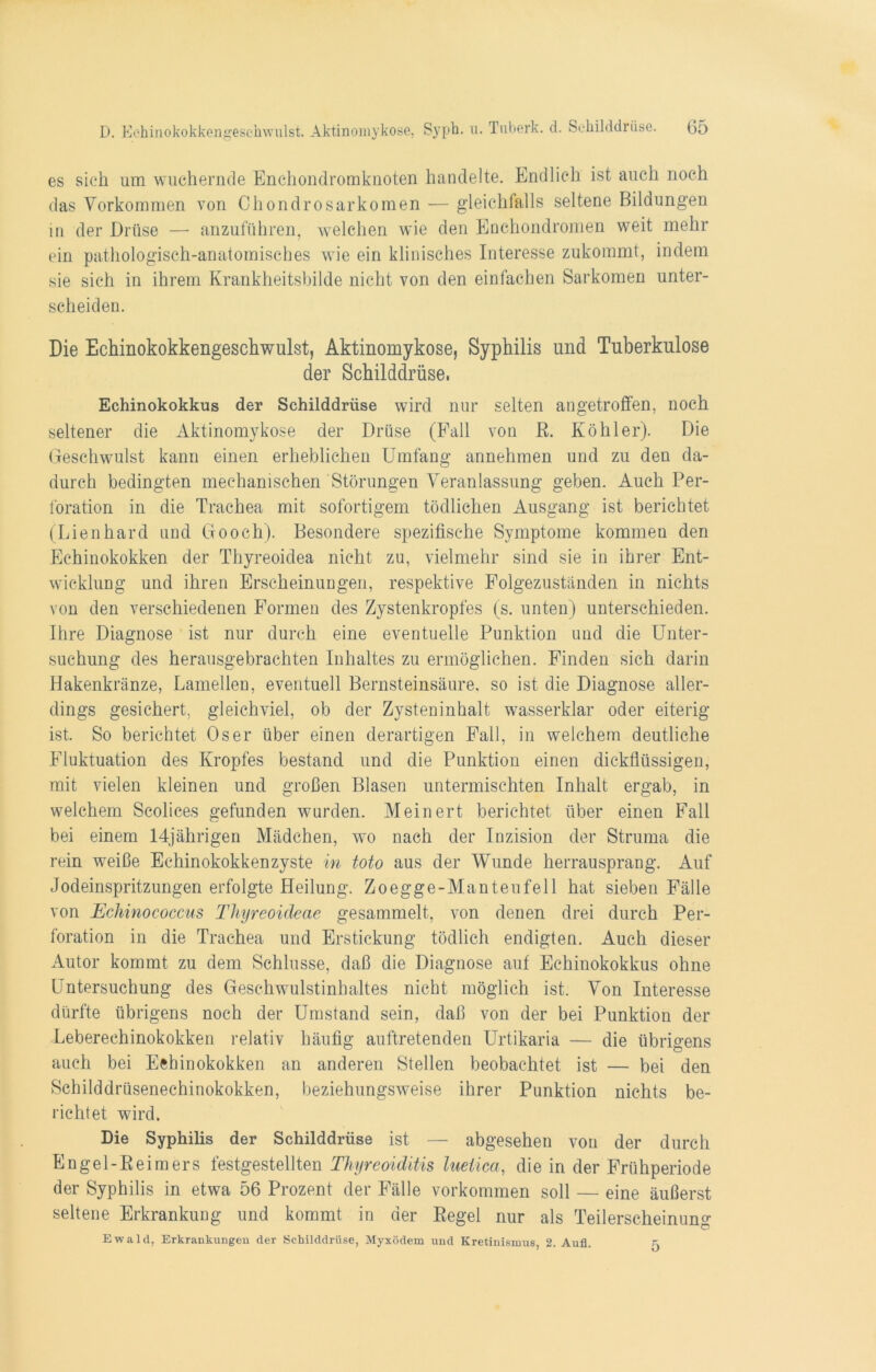 es sieh um wuchernde Enchondromknoten handelte. Endlich ist auch noch das Vorkommen von Chondrosarkomen — gleichfalls seltene Bildungen in der Drüse — anzuführen, welchen wie den Enchondromen weit mehr ein pathologisch-anatomisches wie ein klinisches Interesse zukommt, indem sie sich in ihrem Krankheitsbilde nicht von den einfachen Sarkomen unter- scheiden. Die Echinokokkengeschwulst, Aktinomykose, Syphilis und Tuberkulose der Schilddrüse, Echinokokkus der Schilddrüse wird nur selten angetroffen, noch seltener die Aktinomykose der Drüse (Fall von R. Köhler). Die Geschwulst kann einen erheblichen Umfang annehmen und zu den da- durch bedingten mechanischen Störungen Veranlassung geben. Auch Per- foration in die Trachea mit sofortigem tödlichen Ausgang ist berichtet (Lienhard und Gooch). Besondere spezifische Symptome kommen den Echinokokken der Thyreoidea nicht zu, vielmehr sind sie in ihrer Ent- wicklung und ihren Erscheinuugen, respektive Folgezuständen in nichts von den verschiedenen Formen des Zystenkropfes (s. unten) unterschieden. Ihre Diagnose ist nur durch eine eventuelle Punktion und die Unter- suchung des herausgebrachten Inhaltes zu ermöglichen. Finden sich darin Hakenkränze, Lamellen, eventuell Bernsteinsäure, so ist die Diagnose aller- dings gesichert, gleichviel, ob der Zysteninhalt wasserklar oder eiterig ist. So berichtet Os er über einen derartigen Fall, in welchem deutliche Fluktuation des Kropfes bestand und die Punktion einen dickflüssigen, mit vielen kleinen und großen Blasen untermischten Inhalt ergab, in welchem Scolices gefunden wurden. Meinert berichtet über einen Fall bei einem 14jährigen Mädchen, wo nach der Inzision der Struma die rein weiße Echinokokkenzyste in toto aus der Wunde herrausprang. Auf Jodeinspritzungen erfolgte Heilung. Zoegge-Manteufell hat sieben Fälle von Echinococcus Thyreoideae gesammelt, von denen drei durch Per- foration in die Trachea und Erstickung tödlich endigten. Auch dieser Autor kommt zu dem Schlüsse, daß die Diagnose auf Echinokokkus ohne Untersuchung des Geschwulstinhaltes nicht möglich ist. Von Interesse dürfte übrigens noch der Umstand sein, daß von der bei Punktion der Leberechinokokken relativ häufig auftretenden Urtikaria — die übrigens auch bei Echinokokken an anderen Stellen beobachtet ist — bei den Schilddrüsenechinokokken, beziehungsweise ihrer Punktion nichts be- richtet wird. Die Syphilis der Schilddrüse ist — abgesehen von der durch Engel-ßeimers festgestellten Thyreoiditis lueiica, die in der Frühperiode der Syphilis in etwa 56 Prozent der Fälle Vorkommen soll — eine äußerst seltene Erkrankung und kommt in der ßegel nur als Teilerscheinung Ewald, Erkrankungen der Schilddrüse, Myxödem und Kretinismus, 2. Auf. 5