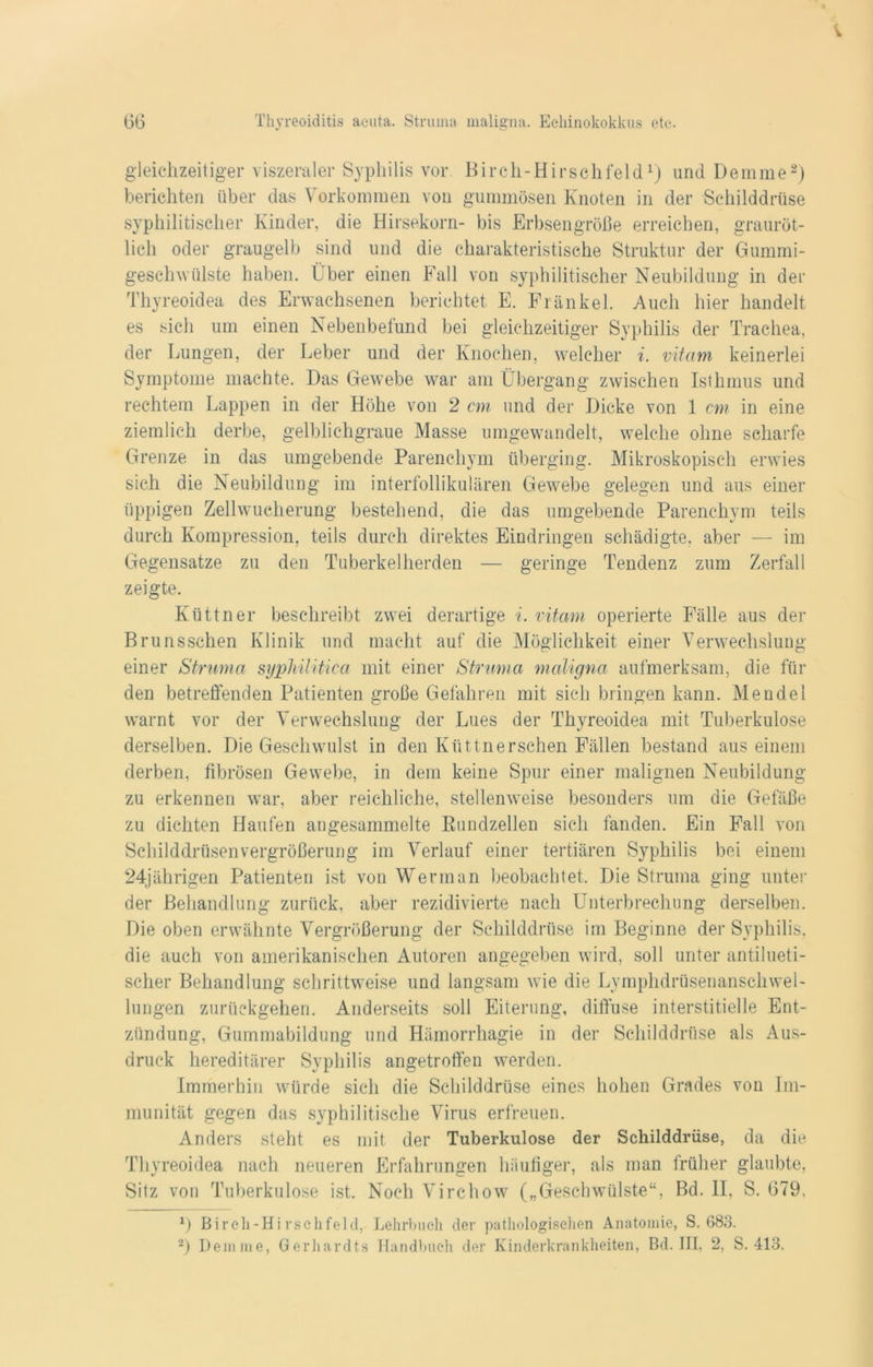 gleichzeitiger viszeraler Syphilis vor Birch-Hirschfeld1) und Demme2) berichten über das Vorkommen von gummösen Knoten in der Schilddrüse syphilitischer Kinder, die Hirsekorn- bis Erbsengroße erreichen, grauröt- lich oder graugelb sind und die charakteristische Struktur der Gummi- geschwülste haben. Über einen Fall von syphilitischer Neubildung in der Thyreoidea des Erwachsenen berichtet E. Frankel. Auch hier handelt es sich um einen Nebenbefund bei gleichzeitiger Syphilis der Trachea, der Lungen, der Leber und der Knochen, welcher i. vitam keinerlei Symptome machte. Das Gewebe war am Übergang zwischen Isthmus und rechtem Lappen in der Höhe von 2 cm und der Dicke von 1 cm in eine ziemlich derbe, gelblichgraue Masse umgewandelt, welche ohne scharfe Grenze in das umgebende Parenchym überging. Mikroskopisch erwies sich die Neubildung im interfollikulären Gewebe gelegen und aus einer üppigen Zellwucherung bestehend, die das umgebende Parenchym teils durch Kompression, teils durch direktes Eindringen schädigte, aber — im Gegensätze zu den Tuberkelherden — geringe Tendenz zum Zerfall zeigte. Küttner beschreibt zwei derartige i. vitam operierte Fälle aus der Brunsschen Klinik und macht auf die Möglichkeit einer Verwechslung einer Struma syphilitica mit einer Struma maligna aufmerksam, die für den betreffenden Patienten große Gefahren mit sich bringen kann. Mendel warnt vor der Verwechslung der Lues der Thyreoidea mit Tuberkulose derselben. Die Geschwulst in den Ivüttnersehen Fällen bestand aus einem derben, fibrösen Gewebe, in dem keine Spur einer malignen Neubildung zu erkennen war, aber reichliche, stellenweise besonders um die Gefäße zu dichten Haufen angesammelte Kundzellen sich fanden. Ein Fall von Schilddrüsenvergrößerung im Verlauf einer tertiären Syphilis bei einem 24jährigen Patienten ist von Werman beobachtet. Die Struma ging unter der Behandlung zurück, aber rezidivierte nach Unterbrechung derselben. Die oben erwähnte Vergrößerung der Schilddrüse im Beginne der Syphilis, die auch von amerikanischen Autoren angegeben wird, soll unter antilueti- scher Behandlung schrittweise und langsam wie die Lymphdrüsenanschwel- lungen zurückgehen. Anderseits soll Eiterung, diffuse interstitielle Ent- zündung, Gummabildung und Hämorrhagie in der Schilddrüse als Aus- druck hereditärer Syphilis angetroffen werden. Immerhin würde sich die Schilddrüse eines hohen Grades von Im- munität gegen das syphilitische Virus erfreuen. Anders steht es mit der Tuberkulose der Schilddrüse, da die Thyreoidea nach neueren Erfahrungen häufiger, als man früher glaubte, Sitz von Tuberkulose ist. Noch Virchow („Geschwülste“, Bd. II, S. 679, 1) Birch-Hirschfeld, Lehrbuch der pathologischen Anatomie, S. 683. 2) Demme, Gerhardts Handbuch der Kinderkrankheiten, Bd. III, 2, S. 413.
