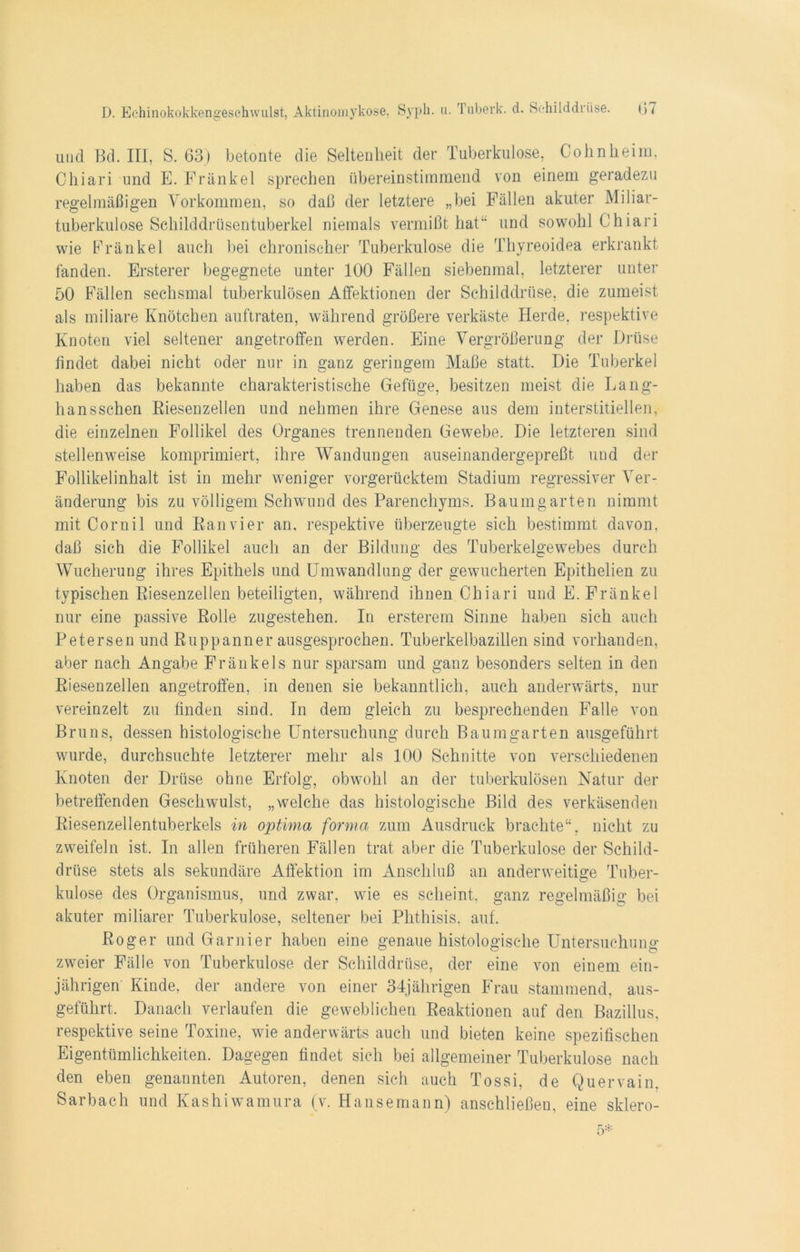 und Bd. III, S. 63) betonte die Seltenheit der Tuberkulose, Cohnheim, Chiari und E. Frankel sprechen übereinstimmend von einem geradezu regelmäßigen Vorkommen, so daß der letztere „bei Fällen akuter Miliar- tuberkulose Schilddrüsentuberkel niemals vermißt hat“ und sowohl Chiari wie Frankel auch bei chronischer Tuberkulose die Thyreoidea erkrankt fanden. Ersterer begegnete unter 100 Fällen siebenmal, letzterer unter 50 Fällen sechsmal tuberkulösen Affektionen der Schilddrüse, die zumeist als miliare Knötchen auftraten, während größere verkäste Herde, respektive Knoten viel seltener angetroffen werden. Eine Vergrößerung der Drüse findet dabei nicht oder nur in ganz geringem Maße statt. Die Tuberkel haben das bekannte charakteristische Gefüge, besitzen meist die Lang- hansschen Kiesenzellen und nehmen ihre Genese aus dem interstitiellen, die einzelnen Follikel des Organes trennenden Gewebe. Die letzteren sind stellenweise komprimiert, ihre Wandungen auseinandergepreßt und der Follikelinhalt ist in mehr weniger vorgerücktem Stadium regressiver Ver- änderung bis zu völligem Schwund des Parenchyms. Baumgarten nimmt mit Cornil und Kan vier an, respektive überzeugte sich bestimmt davon, daß sich die Follikel auch an der Bildung des Tuberkelgewebes durch Wucherung ihres Epithels und Umwandlung der gewucherten Epithelien zu typischen Kiesenzellen beteiligten, während ihnen Chiari und E. Fränkel nur eine passive Rolle zugestehen. In ersterem Sinne haben sich auch Petersen und Ruppanner ausgesprochen. Tuberkelbazillen sind vorhanden, aber nach Angabe Fränkels nur sparsam und ganz besonders selten in den Kiesenzellen angetroffen, in denen sie bekanntlich, auch anderwärts, nur vereinzelt zu finden sind. In dem gleich zu besprechenden Falle von Bruns, dessen histologische Untersuchung durch Baumgarten ausgeführt wurde, durchsuchte letzterer mehr als 100 Schnitte von verschiedenen Knoten der Drüse ohne Erfolg, obwohl an der tuberkulösen Natur der betreffenden Geschwulst, „welche das histologische Bild des verkäsenden Riesenzellentuberkels in optima forma zum Ausdruck brachte“, nicht zu zweifeln ist. In allen früheren Fällen trat aber die Tuberkulose der Schild- drüse stets als sekundäre Affektion im Anschluß an anderweitige Tuber- kulose des Organismus, und zwar, wie es scheint, ganz regelmäßig bei akuter miliarer Tuberkulose, seltener bei Phthisis. auf. Roger und Garnier haben eine genaue histologische Untersuchung zweier Fälle von Tuberkulose der Schilddrüse, der eine von einem ein- jährigen Kinde, der andere von einer 34jährigen Frau stammend, aus- geführt. Danach verlaufen die geweblichen Reaktionen auf den Bazillus, respektive seine Toxine, wie anderwärts auch und bieten keine spezifischen Eigentümlichkeiten. Dagegen findet sich bei allgemeiner Tuberkulose nach den eben genannten Autoren, denen sich auch Tossi, de Quervain, Sarbach und Kashiwamura (v. Hansemann) anschließen, eine sklero- 5*