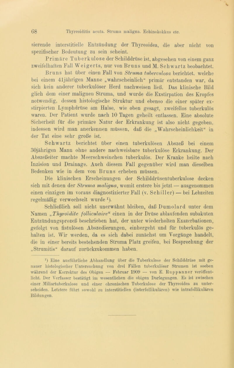 sierende interstitielle Entzündung der Thyreoidea, die aber nicht von spezifischer Bedeutung zu sein scheint. Primäre Tuberkulose der Schilddrüse ist, abgesehen von einem ganz zweifelhaften Fall Weigerts, nur von Bruns und M. Schwartz beobachtet. Bruns hat über einen Fall von Struma tuberculosa berichtet, welche bei einem 41jährigen Manne „wahrscheinlich“ primär entstanden war, da sich kein anderer tuberkulöser Herd nach weisen ließ. Das klinische Bild glich dem einer malignen Struma, und wurde die Exstirpation des Kropfes notwendig, dessen histologische Struktur und ebenso die einer später ex- stirpierten Lymphdrüse am Halse, wie oben gesagt, zweifellos tuberkulös waren. Der Patient wurde nach 10 Tagen geheilt entlassen. Eine absolute Sicherheit für die primäre Natur der Erkrankung ist also nicht gegeben, indessen wird man anerkennen müssen, daß die „Wahrscheinlichkeit“ in der Tat eine sehr große ist. Schwartz berichtet über einen tuberkulösen Abszeß bei einem 30jährigen Mann ohne andere nachweisbare tuberkulöse Erkrankung. Der Abszeßeiter machte Meerschweinchen tuberkulös. Der Kranke heilte nach Inzision und Drainage. Auch diesem Fall gegenüber wird man dieselben Bedenken wie in dem von Bruns erheben müssen. Die klinischen Erscheinungen der Schilddrüsentuberkulose decken sich mit denen der Struma maligna, womit erstere bis jetzt— ausgenommen einen einzigen im voraus diagnostizierter Fall (v. Schiller) — bei Lebzeiten regelmäßig verwechselt wurde *). Schließlich soll nicht unerwähnt bleiben, daß Dumolard unter dem Namen „Thyro'idite folliculaireu einen in der Drüse ablaufenden subakuten Entzündungsprozeß beschrieben hat, der unter wiederholten Exazerbationen, gefolgt von fistulösen Abszedierungen, einhergeht und für tuberkulös ge- halten ist. Wir werden, da es sich dabei zunächst um Vorgänge handelt, die in einer bereits bestehenden Struma Platz greifen, bei Besprechung der „Strumitis“ darauf zurückzukommen haben. 0 Eine ausführliche Abhandlung über die Tuberkulose der Schilddrüse mit ge- nauer histologischer Untersuchung von drei Fällen tuberkulöser Strumen ist soeben während der Korrektur des Obigen — Februar 1909 — von E. Ru pp an n er veröffent- licht. Der Verfasser bestätigt im wesentlichen die obigen Darlegungen. Es ist zwischen einer Miliartuberkulose und einer chronischen Tuberkulose der Thyreoidea zu unter- scheiden. Letztere führt sowohl zu interstitiellen (interfollikulären) wie intrafollikulären Bildungen.