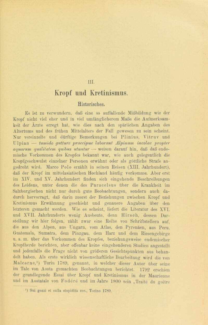 III. Kropf und Kretinismus. Historisches. Es ist zu verwundern, daß eine so auffallende Mißbildung wie der Kropf nicht viel eher und in viel umfänglicherem Maße die Aufmerksam- keit der Ärzte erregt hat, wie dies nach den spärlichen Angaben des Altertums und des frühen Mittelalters der Fall gewesen zu sein scheint. Nur vereinzelte und dürftige Bemerkungen bei Plinius, Vitruv und Ulpian — tumido gutture praecipue laborant Alpinum incolae propter aqucirum qualitatem quibus utuniur — weisen darauf hin, daß daß ende- mische Vorkommen des Kropfes bekannt war, wie auch gelegentlich die Kropfgeschwulst einzelner Personen erwähnt oder als göttliche Strafe an- gedroht wird. Marco Polo erzählt in seinen Reisen (XIII. Jahrhundert), daß der Kropf im mittelasiatischen Hochland häufig vorkomme. Aber erst im XIV. und XV. Jahrhundert finden sich eingehende Beschreibungen des Leidens, unter denen die des Paracelsus über die Krankheit im Salzburgischen nicht nur durch gute Beobachtungen, sondern auch da- durch hervorragt, daß darin zuerst der Beziehungen zwischen Kropf und Kretinismus Erwähnung geschieht und genauere Angaben über den letzteren gemacht werden. Wie es scheint, liefert die Literatur des XVI. und XVII. Jahrhunderts wenig Ausbeute, denn Hirsch, dessen Dar- stellung wir hier folgen, zählt zwar eine Reihe von Schriftstellern auf. die aus den Alpen, aus Ungarn, vom Atlas, den Pyrenäen, aus Peru, Guatemala, Sumatra, dem Pinzgau, dem Harz und dem Riesengebirge u. a. m. über das Vorkommen des Kropfes, beziehungsweise endemischer Kropfherde berichten, aber offenbar keine eingehenderen Studien angestellt und jedenfalls die Frage nicht von größeren Gesichtspunkten aus behan- delt haben. Als erste wirklich wissenschaftliche Bearbeitung wird die von Malcarne,1) Turin 1789, genannt, in welcher dieser Autor über seine im Tale von Aosta gemachten Beobachtungen berichtet. 1792 erschien der grundlegende Essai über Kropf und Kretinismus in der Maurienne und im Aostatale von Födere und im Jahre 1800 sein „Traite du goitre