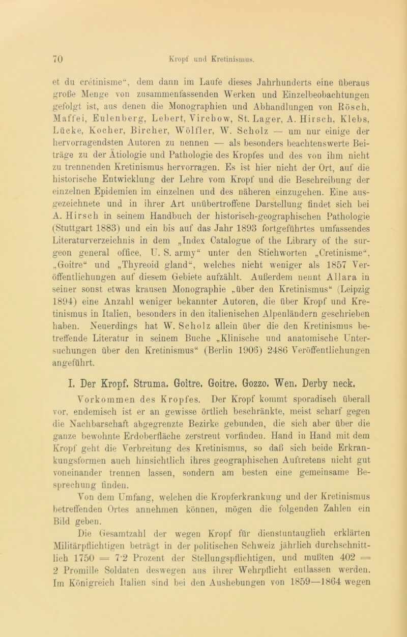 et du cretinisme“, dem daun im Laufe dieses Jahrhunderts eine überaus große Menge von zusammenfassenden Werken und Einzelbeobachtungen gefolgt ist, aus denen die Monographien und Abhandlungen von Rösch, Maffei, Eulenberg, Lebert, Vircbow, St. Lager, A. Hirsch, Klebs, Lücke, Kocher, Lire her, Wölfl er, W. Scholz — um nur einige der hervorragendsten Autoren zu nennen ■— als besonders beachtenswerte Bei- träge zu der Ätiologie und Pathologie des Kropfes und des von ihm nicht zu trennenden Kretinismus hervorragen. Es ist hier nicht der Ort, auf die historische Entwicklung der Lehre vom Kropf und die Beschreibung der einzelnen Epidemien im einzelnen und des näheren einzugehen. Eine aus- gezeichnete und in ihrer Art unübertroffene Darstellung findet sich bei A. Hirsch in seinem Handbuch der historisch-geographischen Pathologie (Stuttgart 1883) und ein bis auf das Jahr 1893 fortgeführtes umfassendes Literaturverzeichnis in dem „Index Oatalogue of the Library of the sur- geon general office, U. S. army“ unter den Stichworten „Cretinisme“, „Goitre“ und „Thyreoid gland“, welches nicht weniger als 1857 Ver- öffentlichungen auf diesem Gebiete aufzählt. Außerdem nennt Allara in seiner sonst etwas krausen Monographie „über den Kretinismus“ (Leipzig 1894) eine Anzahl weniger bekannter Autoren, die über Kropf und Kre- tinismus in Italien, besonders in den italienischen Alpenländern geschrieben haben. Neuerdings hat W. Scholz allein über die den Kretinismus be- treffende Literatur in seinem Buche „Klinische und anatomische Unter- suchungen über den Kretinismus“ (Berlin 1906) 2486 Veröffentlichungen angeführt. I, Der Kropf, Struma, Goitre, Goitre, Gozzo. Wen. Derby neck, Vorkommen des Kropfes. Der Kropf kommt sporadisch überall vor, endemisch ist er an gewisse örtlich beschränkte, meist scharf gegen die Nachbarschaft abgegrenzte Bezirke gebunden, die sich aber über die ganze bewohnte Erdoberfläche zerstreut vorfinden. Hand in Hand mit dem Kropf geht die Verbreitung des Kretinismus, so daß sich beide Erkran- kungsformen auch hinsichtlich ihres geographischen Auftretens nicht gut voneinander trennen lassen, sondern am besten eine gemeinsame Be- sprechung finden. Von dem Umfang, welchen die Kropferkrankung und der Kretinismus betreffenden Ortes annehmen können, mögen die folgenden Zahlen ein Bild geben. Die Gesamtzahl der wegen Kropf für dienstuntauglich erklärten Militärpflichtigen beträgt in der politischen Schweiz jährlich durchschnitt- lich 1750 = 7#2 Prozent der Stellungspflichtigen, und mußten 402 = 2 Promille Soldaten deswegen aus ihrer Wehrpflicht entlassen werden. Im Königreich Italien sind bei den Aushebungen von 1859—1864 wegen