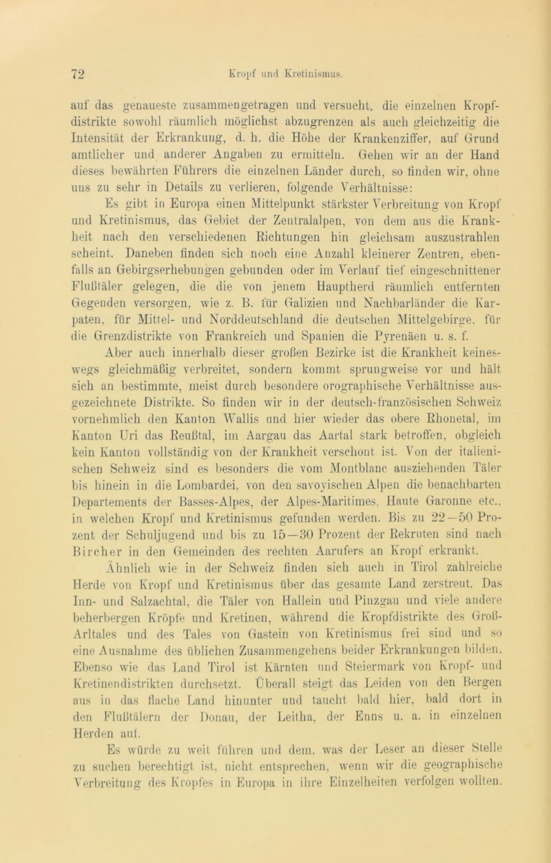 auf das genaueste zusammen getragen und versucht, die einzelnen Kropf- distrikte sowohl räumlich möglichst abzugrenzen als auch gleichzeitig die Intensität der Erkrankung, d. h. die Höhe der Krankenziffer, auf Grund amtlicher und anderer Angaben zu ermitteln. Gehen wir an der Hand dieses bewährten Führers die einzelnen Länder durch, so linden wir, ohne uns zu sehr in Details zu verlieren, folgende Verhältnisse: Es gibt in Europa einen Mittelpunkt stärkster Verbreitung von Kropf und Kretinismus, das Gebiet der Zentralalpen, von dem aus die Krank- heit nach den verschiedenen Richtungen hin gleichsam auszustrahlen scheint. Daneben finden sich noch eine Anzahl kleinerer Zentren, eben- falls an Gebirgserhebungen gebunden oder im Verlauf tief eingeschnittener Flußtäler gelegen, die die von jenem Hauptherd räumlich entfernten Gegenden versorgen, wie z. B. für Galizien und Nachbarländer die Kar- paten, für Mittel- und Norddeutschland die deutschen Mittelgebirge, für die Grenzdistrikte von Frankreich und Spanien die Pyrenäen u. s. f. Aber auch innerhalb dieser großen Bezirke ist die Krankheit keines- wegs gleichmäßig verbreitet, sondern kommt sprungweise vor und hält sich an bestimmte, meist durch besondere orographische Verhältnisse aus- gezeichnete Distrikte. So finden wir in der deutsch-französischen Schweiz vornehmlich den Kanton Wallis und hier wieder das obere Rhonetal, im Kanton Uri das Reußtal, im Aargau das Aartal stark betroffen, obgleich kein Kanton vollständig von der Krankheit verschont ist. Von der italieni- schen Schweiz sind es besonders die vom Montblanc ausziehenden Täler bis hinein in die Lombardei, von den savoyischen Alpen die benachbarten Departements der Basses-Alpes, der Alpes-Maritimes, Haute Garonne etc., in welchen Kropf und Kretinismus gefunden werden. Bis zu 22--50 Pro- zent der Schuljugend und bis zu 15—30 Prozent der Rekruten sind nach Bircher in den Gemeinden des rechten Aarufers an Kropf erkrankt. Ähnlich wie in der Schweiz finden sich auch in Tirol zahlreiche Herde von Kropf und Kretinismus über das gesamte Land zerstreut. Das Inn- und Salzachtal, die Täler von Hallein und Pinzgau und viele andere beherbergen Kröpfe und Kretinen, während die Kropfdistrikte des Groß- Arltales und des Tales von Gastein von Kretinismus frei sind und so eine Ausnahme des üblichen Zusammengehens beider Erkrankungen bilden. Ebenso wie das Land Tirol ist Kärnten und Steiermark von Kropf- und Kretinendistrikten durchsetzt. Überall steigt das Leiden von den Bergen aus in das flache Land hinunter und taucht bald hier, bald dort in den Flußtälern der Donau, der Leitha, der Enns u. a. in einzelnen Herden auf. Es würde zu weit führen und dem, was der Leser an dieser Stelle zu suchen berechtigt ist, nicht entsprechen, wenn wir die geographische Verbreitung des Kropfes in Europa in ihre Einzelheiten verfolgen wollten.