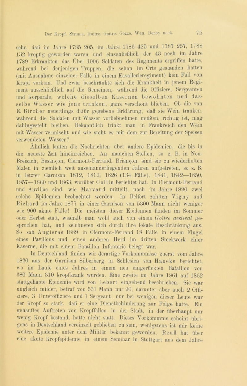 sehr, daß im Jahre 1785 205, im Jahre 1786 425 und 1787 257, 1(88 132 kröpfig geworden waren und einschließlich der 43 noch im Jahre 1789 Erkrankten das Übel 1006 Soldaten des Regiments ergriffen hatte, während bei denjenigen Truppen, die schon im Orte gestanden hatten (mit Ausnahme einzelner Fälle in einem Kavallerieregiment) kein Fall von Kropf vorkam. Und zwar beschränkte sich die Krankheit in jenem Regi- ment ausschließlich auf die Gemeinen, wählend die Offiziere, Sergeanten und Korporale, welche dieselben Kasernen bewohnten und das- selbe Wasser wie jene tranken, ganz verschont blieben. Ob die von E. Bircher neuerdings dafür gegebene Erklärung, daß sie Wein tranken, während die Soldaten mit Wasser vorliebnehmen mußten, richtig ist, mag dahingestellt bleiben. Bekanntlich trinkt man in Frankreich den Wein mit Wasser vermischt und wie steht es mit dem zur Bereitung der Speisen verwendeten Wasser ? Ähnlich lauten die Nachrichten über andere Epidemien, die bis in die neueste Zeit hineinreichen. An manchen Stellen, so z. B. in Neu- Breisach, Besancon, Clermont-Ferrand, Briamgm, sind sie zu wiederholten Malen in ziemlich weit auseinanderliegenden Jahren aufgetreten, so z. B. in letzter Garnison 1812, 1819, 1826 (134 Fälle), 1841, 1842—1850, 1857—1860 und 1863, worüber Collin berichtet hat. In Clermont-Ferrand und Auvillac sind, wie Marvaud mitteilt, noch im Jahre 1890 zwei solche Epidemien beobachtet worden. In Beifort zählten Vigny und Richard im Jahre 1877 in einer Garnison von 5300 Mann nicht weniger wie 900 akute Fälle! Die meisten dieser Epidemien fanden im Sommer oder Herbst statt, weshalb man wohl auch von einem Goitre aestival ge- sprochen hat, und zeichneten sich durch ihre lokale Beschränkung aus. So sah Augieras 1889 in Clermont-Ferrand 18 Fälle in einem Flügel eines Pavillons und einen anderen Herd im dritten Stockwerk einer Kaserne, die mit einem Bataillon Infanterie belegt war. In Deutschland finden wir derartige Vorkommnisse zuerst vom Jahre 1820 aus der Garnison Silberberg in Schlesien von Haneke berichtet, wo im Laufe eines Jahres in einem neu eingerückten Bataillon von 380 Mann 310 kropfkrank wurden. Eine zweite im Jahre 1861 auf 1862 stattgehabte Epidemie wird von Lebert eingehend beschrieben. Sie war ungleich milder, betraf von 531 Mann nur 90, darunter aber auch 2 Offi- ziere, 3 Unteroffiziere und 1 Sergeant; nur bei wenigen dieser Leute war der Kropf so stark, daß er eine Dienstbehinderung zur Folge hatte. Ein gehäuftes Auftreten von Kropffällen in der Stadt, in der überhaupt nur wenig Kropf bestand, hatte nicht statt. Dieses Vorkommnis scheint übri- gens in Deutschland vereinzelt geblieben zu sein, wenigstens ist mir keine weitere Epidemie unter dem Militär bekannt geworden. Reuß hat über eine akute Kropfepidemie in einem Seminar in Stuttgart aus dem Jahre