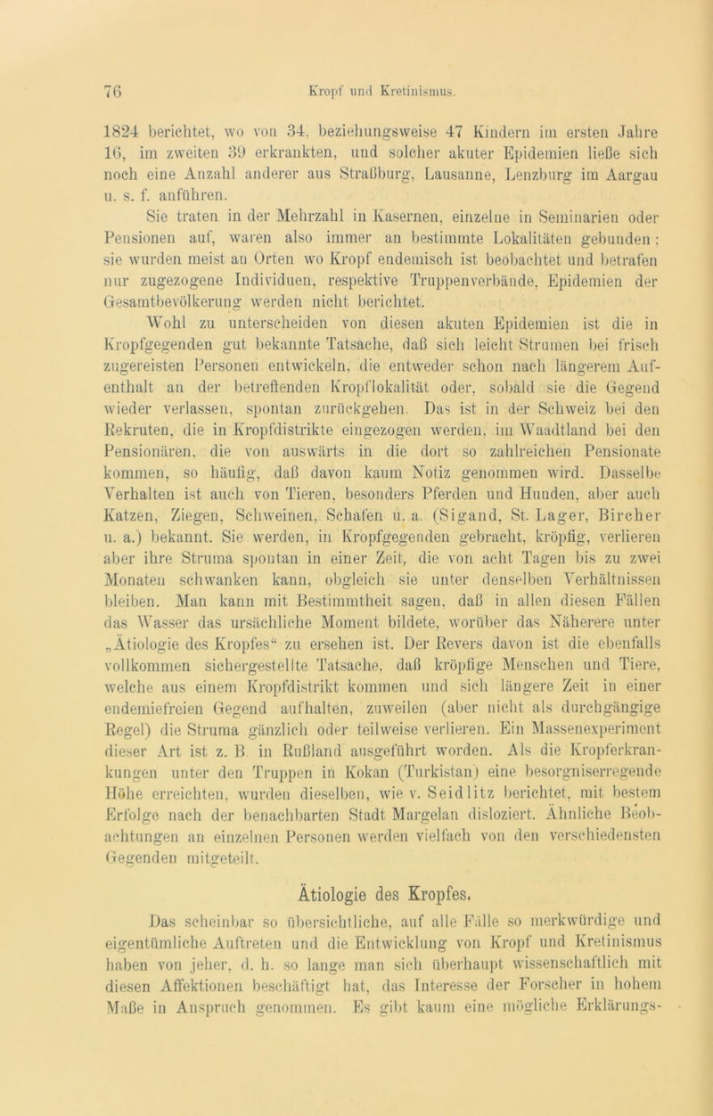 1824 berichtet, wo von 34, beziehungsweise 47 Kindern im ersten Jahre 16, im zweiten 39 erkrankten, und solcher akuter Epidemien ließe sich noch eine Anzahl anderer aus Straßburg, Lausanne, Lenzburg im Aargau u. s. f. anführen. Sie traten in der Mehrzahl in Kasernen, einzelne in Seminarien oder Pensionen auf, waren also immer an bestimmte Lokalitäten gebunden; sie wurden meist an Orten wo Kropf endemisch ist beobachtet und betrafen nur zugezogene Individuen, respektive Truppenverbände, Epidemien der Gesamtbevölkerung werden nicht berichtet. Wohl zu unterscheiden von diesen akuten Epidemien ist die in Kropfgegenden gut bekannte Tatsache, daß sich leicht Strumen bei frisch zugereisten Personen entwickeln, die entweder schon nach längerem Auf- enthalt an der betreffenden Kropflokalität oder, sobald sie die Gegend wieder verlassen, spontan zurückgehen. Das ist in der Schweiz bei den Rekruten, die in Kropfdistrikte eingezogen werden, im Waadtland bei den Pensionären, die von auswärts in die dort so zahlreichen Pensionate kommen, so häufig, daß davon kaum Notiz genommen wird. Dasselbe Verhalten ist auch von Tieren, besonders Pferden und Hunden, aber auch Katzen, Ziegen, Schweinen, Schafen u. a. (Sigand, St. Lager, Bircher u. a.) bekannt. Sie werden, in Kropfgegenden gebracht, kröpfig, verlieren aber ihre Struma spontan in einer Zeit, die von acht Tagen bis zu zwei Monaten schwanken kann, obgleich sie unter denselben Verhältnissen bleiben. Man kann mit Bestimmtheit sagen, daß in allen diesen Fällen das Wasser das ursächliche Moment bildete, worüber das Näherere unter „Ätiologie des Kropfes“ zu ersehen ist. Der Revers davon ist die ebenfalls vollkommen sichergestellte Tatsache, daß kröpfige Menschen und Tiere, welche aus einem Kropfdistrikt kommen und sich längere Zeit in einer endemiefreien Gegend aufhalten, zuweilen (aber nicht als durchgängige Regel) die Struma gänzlich oder teilweise verlieren. Ein Massenexperiment dieser Art ist z. B in Rußland ausgeführt worden. Als die Kropferkran- kungen unter den Truppen in Kokan (Turkistan) eine besorgniserregende Höhe erreichten, wurden dieselben, wie v. Seidlitz berichtet, mit bestem Erfolge nach der benachbarten Stadt Margelan disloziert. Ähnliche Beob- achtungen an einzelnen Personen werden vielfach von den verschiedensten Gegenden mitgeteilt. Ätiologie des Kropfes, Das scheinbar so übersichtliche, auf alle Fälle so merkwürdige und eigentümliche Auftreten und die Entwicklung von Kropf und Kretinismus haben von jeher, d. h. so lange man sich überhaupt wissenschaftlich mit diesen Affektionen beschäftigt hat, das Interesse der Forscher in hohem Maße in Anspruch genommen. Es gibt kaum eine mögliche Erklärungs-