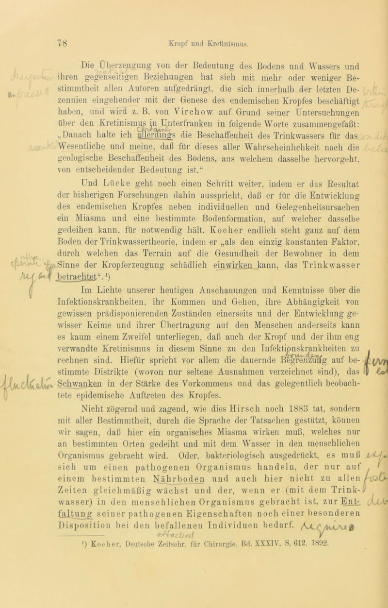 Die Überzeugung von der Bedeutung des Bodens und Wassers und ihren gegenseitigen Beziehungen hat sich mit mehr oder weniger Be- stimmtheit allen Autoren aufgedrängt, die sich innerhalb der letzten De- zennien eingehender mit der Genese des endemischen Kropfes beschäftigt haben, und wird z. B. von Yirchow auf Grund seiner Untersuchungen über den Kretinismus in Unterlranken in folgende Worte zusammengefaßt: „Danach halte ich atle'rcfings die Beschaffenheit des Trinkwassers für das Wesentliche und meine, daß für dieses aller Wahrscheinlichkeit nach die geologische Beschaffenheit des Bodens, aus welchem dasselbe hervorgeht, von entscheidender Bedeutung ist.“ Und Lücke geht noch einen Schritt weiter, indem er das Resultat der bisherigen Forschungen dahin ausspricht, daß er für die Entwicklung des endemischen Kropfes neben individuellen und Gelegenheitsursachen ein Miasma und eine bestimmte Bodenformation, auf welcher dasselbe gedeihen kann, für notwendig hält. Kocher endlich steht ganz auf dem Boden der Trinkwassertheorie, indem er „als den einzig konstanten Faktor, durch welchen das Terrain auf die Gesundheit der Bewohner in dem Sinne der Kropferzeugung schädlich einwirken kann, das Trinkwasser I betrachtet“.1) s Im Lichte unserer heutigen Anschauungen und Kenntnisse über die Infektionskrankheiten, ihr Kommen und Gehen, ihre Abhängigkeit von gewissen prädisponierenden Zuständen einerseits und der Entwicklung ge- wisser Keime und ihrer Übertragung auf den Menschen anderseits kann es kaum einem Zweifel unterliegen, daß auch der Kropf und der ihm eng verwandte Kretinismus in diesem Sinne zu den Infektionskrankheiten zu rechnen sind. Hiefür spricht vor allem die dauernde Begrenzurfg auf be- stimmte Distrikte (wovon nur seltene Ausnahmen verzeichnet sind), das Schwanken in der Stärke des Vorkommens und das gelegentlich beobach- tete epidemische Auftreten des Kropfes. Nicht zögernd und zagend, wie dies Hirsch noch 1883 tat, sondern mit aller Bestimmtheit, durch die Sprache der Tatsachen gestützt, können wir sagen, daß hier ein organisches Miasma wirken muß, welches nur an bestimmten Orten gedeiht und mit dem Wasser in den menschlichen Organismus gebracht wird. Oder, bakteriologisch ausgedrückt, es muß sich um einen pathogenen Organismus handeln, der nur auf einem bestimmten Nährboden und auch hier nicht zu allen Zeiten gleichmäßig wächst und der, wenn er (mit dem Trink- wasser) in den menschliehen Organismus gebracht ist, zur Ent-, faltung seiner pathogenen Eigenschaften noch einer besonderen Disposition bei den befallenen Individuen bedarf. /NCf Avü'u® <vH-lXci2*(i . V 0 Kocher, Deutsche Zeitschr. für Chirurgie, Bd. XXXIV’, S, 612, 1802. J