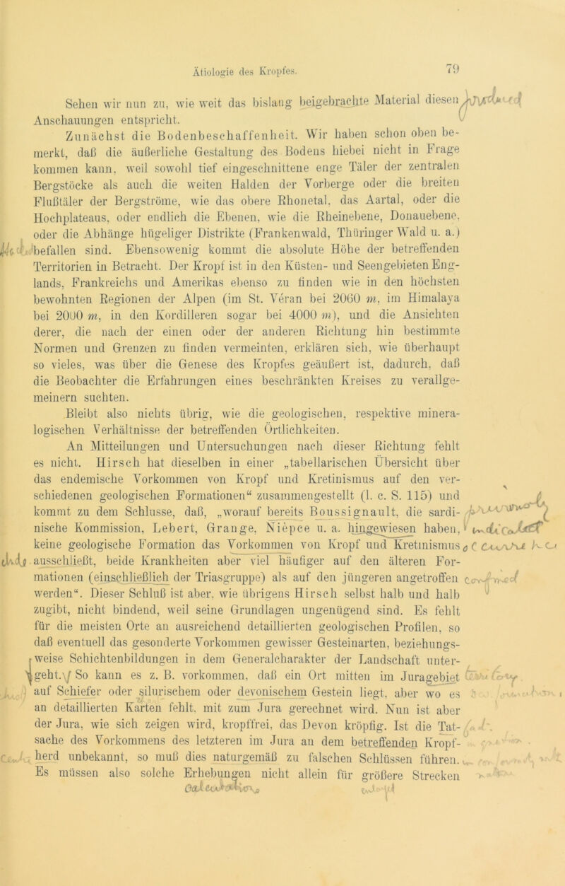 Sehen wir nun zu, wie weit das bislang beigebxaclite Material diesen Anschauungen entspricht. Zunächst die Bodenbeschaffenheit. Wir haben schon oben be- merkt, daß die äußerliche Gestaltung des Bodens hiebei nicht in Frage kommen kann, weil sowohl tief eingeschnittene enge Täler der zentralen Bergstöcke als auch die weiten Halden der Vorberge oder die breiten Flußtäler der Bergströme, wie das obere Rhonetal, das Aartal, oder die Hochplateaus, oder endlich die Ebenen, wie die Rheinebene, Donauebene, oder die Abhänge hügeliger Distrikte (Frankenwald, Thüringer Wald u. a.j befallen sind. Ebensowenig kommt die absolute Höhe der betreffenden Territorien in Betracht. Der Kropf ist in den Küsten- und Seengebieten Eng- lands, Frankreichs und Amerikas ebenso zu linden wie in den höchsten bewohnten Regionen der Alpen (im St. Veran bei 2060 m, im Himalaja bei 20U0 m, in den Kordilleren sogar bei 4000 m), und die Ansichten derer, die nach der einen oder der anderen Richtung hin bestimmte Normen und Grenzen zu finden vermeinten, erklären sich, wie überhaupt so vieles, was über die Genese des Kropfes geäußert ist, dadurch, daß die Beobachter die Erfahrungen eines beschränkten Kreises zu verallge- meinern suchten. Bleibt also nichts übrig, wTie die geologischen, respektive minera- logischen Verhältnisse der betreffenden Örtlichkeiten. An Mitteilungen und Untersuchungen nach dieser Richtung fehlt es nicht. Hirsch hat dieselben in einer „tabellarischen Übersicht über das endemische Vorkommen von Kropf und Kretinismus auf den ver- schiedenen geologischen Formationen“ zusammengestellt (1. c. S. 115) und kommt zu dem Schlüsse, daß, „worauf bereits Boussignault, die sardi- nische Kommission, Lebert, Grange, Niepee u. a. hiiigewiesen haben, keine geologische Formation das Vorkommen von Kropf und Kretinismus ttvdjl ausschließt, beide Krankheiten aber viel häufiger auf den älteren For- mationen (einschließlich der Triasgruppe) als auf den jüngeren angetroffen werden“. Dieser Schluß ist aber, wie übrigens Hirsch selbst halb und halb zugibt, nicht bindend, weil seine Grundlagen ungenügend sind. Es fehlt für die meisten Orte an ausreichend detaillierten geologischen Profilen, so daß eventuell das gesonderte Vorkommen gewisser Gesteinarten, beziehungs- weise Schichtenbildungen in dem Generalcharakter der Landschaft unter- Jgeht.\| So kann es z. B. Vorkommen, daß ein Ort mitten im Juragebiet auf Schiefer oder sibirischem oder devonischem Gestein liegt, aber wo es ■  V rPJJ- ^ an detaillierten Karten fehlt, mit zum Jura gerechnet wird. Nun ist aber der Jura, wie sich zeigen wird, kropffrei, das Devon kröpfig. Ist die Tat- sache des Vorkommens des letzteren im Jura an dem betreffenden Kropf- herd unbekannt, so muß dies naturgemäß zu fälschen Schlüssen führen. Es müssen also solche Erhebungen nicht allein für größere Strecken OaXt cf o C Cwv/u K cj CcyA >•>• s^c/ aJ (eKy I J ÖCvJ. \rvu> 1VV»\ l c« ^' ■. -K V ’ <r^' ■ w- (• - '■ ** ) rr' *