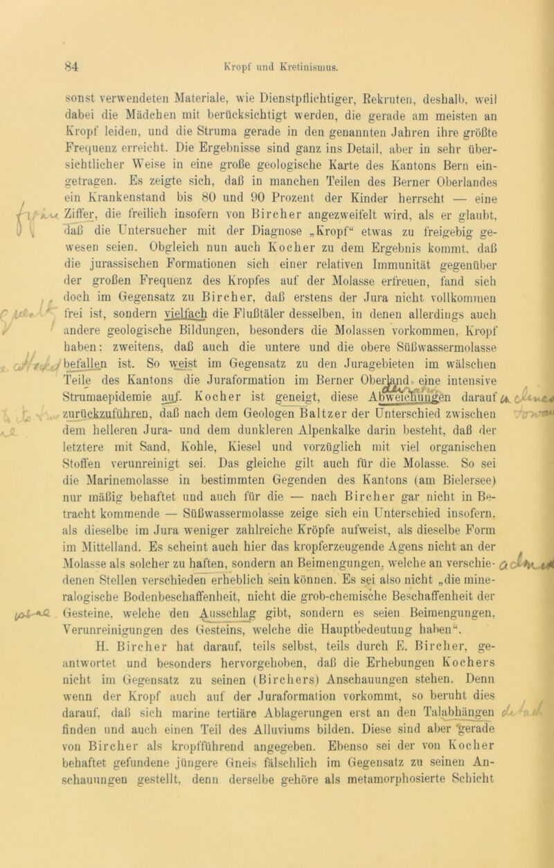 itC * ( * IcfuJ Xo > sonst verwendeten Materiale, wie Dienstptüchtiger, Rekruten, deshalb, weil dabei die Mädchen mit berücksichtigt werden, die gerade am meisten an Kropf leiden, und die Struma gerade in den genannten Jahren ihre größte Frequenz erreicht. Die Ergebnisse sind ganz ins Detail, aber in sehr über- sichtlicher Weise in eine große geologische Karte des Kantons Bern ein- getragen. Es zeigte sich, daß in manchen Teilen des Berner Oberlandes ein Krankenstand bis 80 und 90 Prozent der Kinder herrscht — eine Ziffer, die freilich insofern von Bircher angezweifelt wird, als er glaubt, daß die Untersucher mit der Diagnose „Kropf“ etwas zu freigebig ge- wesen seien. Obgleich nun auch Kocher zu dem Ergebnis kommt, daß die jurassischen Formationen sich einer relativen Immunität gegenüber der großen Frequenz des Kropfes auf der Molasse erfreuen, fand sich doch im Gegensatz zu Bircher, daß erstens der Jura nicht vollkommen frei ist, sondern vielfach die Flußtäler desselben, in denen allerdings auch andere geologische Bildungen, besonders die Molassen Vorkommen, Kropf haben; zweitens, daß auch die untere und die obere Süßwassermolasse befallen ist. So weist im Gegensatz zu den Juragebieten im wälschen Teile des Kantons die Juraformation im Berner OberJ^nd. eine intensive Strumaepidemie auf. Kocher ist geneigt, diese Abweichungen darauf zurückzuführen, daß nach dem Geologen Baltzer der Unterschied zwischen dem helleren Jura- und dem dunkleren Alpenkalke darin besteht, daß der letztere mit Sand, Kohle, Kiesel und vorzüglich mit viel organischen Stoffen verunreinigt sei. Das gleiche gilt auch für die Molasse. So sei die Marinemolasse in bestimmten Gegenden des Kantons (am Bielersee) nur mäßig behaftet und auch für die — nach Bircher gar nicht in Be- tracht kommende — Süßwassermolasse zeige sich ein Unterschied insofern, als dieselbe im Jura weniger zahlreiche Kröpfe aufweist, als dieselbe Form im Mittelland. Es scheint auch hier das kropferzeugende Agens nicht an der Molasse als solcher zu haften, sondern an Beimengungen, welche an verschie- denen Stellen verschieden erheblich sein können. Es sei also nicht „die mine- ralogische Bodenbeschaffenheit, nicht die grob-chemische Beschaffenheit der Gesteine, welche den Ausschlag gibt, sondern es seien Beimengungen, Verunreinigungen des Gesteins, welche die Hauptbedeutung haben“. H. Bircher hat darauf, teils selbst, teils durch E. Bircher, ge- antwortet und besonders hervorgehoben, daß die Erhebungen Kochers nicht im Gegensatz zu seinen (Birchers) Anschauungen stehen. Denn wenn der Kropf auch auf der Juraformation vorkommt, so beruht dies darauf, daß sich marine tertiäre Ablagerungen erst an den Talabhängen finden und auch einen Teil des Alluviums bilden. Diese sind aber 'gerade von Bircher als kropfführend angegeben. Ebenso sei der von Kocher behaftet gefundene jüngere Gneis fälschlich im Gegensatz zu seinen An- schauungen gestellt, denn derselbe gehöre als metamorphosierte Schicht